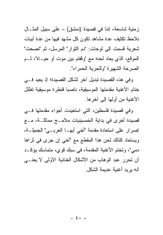 ‫ﺯﻤﻨﻴﺔ ﺸﺎﺴﻌﺔ، ﺇﻨﻨﺎ ﻓﻲ ﻗﺼﻴﺩﺓ )ﺩﻤﺸﻕ( – ﻋﻠﻰ ﺴﺒﻴل ﺍﻟﻤﺜـﺎل‬
‫ﻨﻼﺤﻅ ﺘﻜﺜﻴﻑ ﻋﺩﺓ ﻤﺸﺎﻫﺩ ﺘﻜﻭﻥ ﻜل ﻤﺸﻬﺩ ﻓﻴﻬﺎ ﻤﻥ ﻋﺩﺓ ﺃﺒﻴﺎﺕ‬
                           ‫ﹶ‪‬‬
‫ﺸﻌﺭﻴﺔ ﻗﺴﻤﺕ ﺇﻟﻰ ﻟﻭﺤﺎﺕ: "ﺩﻡ ﺍﻟﺜﻭﺍﺭ" ﺍﻟﻤﺭﺴل، ﺜﻡ "ﻨﺼﺤﺕ"‬
‫ﺍﻟﻤﻭﻗﻊ، ﺍﻟﺫﻱ ﻴﻌﺎﺩ ﻟﺤﻨﻪ ﻤﻊ "ﻭﻗﻔﺘﻡ ﺒﻴﻥ ﻤﻭﺕ ﺃﻭ ﺤﻴـﺎﺓ"، ﺜـﻡ‬
                     ‫ﺍﻟﺼﺭﺨﺔ ﺍﻟﺸﻬﻴﺭﺓ "ﻭﻟﻠﺤﺭﻴﺔ ﺍﻟﺤﻤﺭﺍﺀ".‬
‫ﻭﻓﻲ ﻫﺫﻩ ﺍﻟﻘﺼﻴﺩﺓ ﺘﺒﺩﻴل ﺁﺨﺭ ﻟﺸﻜل ﺍﻟﻘﺼﻴﺩﺓ؛ ﺇﺫ ﻴﻌﻴﺩ ﻓـﻲ‬
‫ﺨﺘﺎﻡ ﺍﻷﻏﻨﻴﺔ ﻤﻘﺩﻤﺘﻬﺎ ﺍﻟﻤﻭﺴﻴﻘﻴﺔ، ﻨﺎﺼﺒﺎ ﻗﻨﻁﺭﺓ ﻤﻭﺴﻴﻘﻴﺔ ﺘﻅﻠل‬
                    ‫‪‬‬
                             ‫ﺍﻷﻏﻨﻴﺔ ﻤﻥ ﺃﻭﻟﻬﺎ ﺇﻟﻰ ﺁﺨﺭﻫﺎ.‬
‫ﻭﻓﻲ ﻗﺼﻴﺩﺓ ﻓﻠﺴﻁﻴﻥ، ﺍﻟﺘﻲ ﺍﺴﺘﻌﻴﺩﺕ ﺃﺠﻭﺍﺀ ﻤﻘﺩﻤﺘﻬﺎ ﻓـﻲ‬
‫ﻗﺼﻴﺩﺓ ﺃﺨﺭﻯ ﻓﻲ ﺒﺩﺍﻴﺔ ﺍﻟﺨﻤﺴﻴﻨﻴﺎﺕ ﻤﻼﻤـﺢ ﻤﻤﺎﺜﻠـﺔ، ﻤـﻊ‬
‫ﺇﺼﺭﺍﺭ ﻋﻠﻰ ﺍﺴﺘﻌﺎﺩﺓ ﻤﻘﺩﻤﺔ "ﺃﺨﻲ ﺃﻴﻬـﺎ ﺍﻟﻌﺭﺒـﻲ" ﺍﻟﺠﻤﻴﻠـﺔ،‬
‫ﻭﻴﺴﺘﻌﺎﺩ ﻜﺫﻟﻙ ﻟﺤﻥ ﻫﺫﺍ ﺍﻟﻤﻘﻁﻊ ﻤﻊ "ﺃﺨﻲ ﺇﻥ ﺠﺭﻯ ﻓﻲ ﺜﺭﺍﻫﺎ‬
‫ﺩﻤﻲ"، ﻭﺘﺨﺘﻡ ﺍﻷﻏﻨﻴﺔ ﺍﻟﻤﻘﺩﻤﺔ، ﻓﻲ ﺴﺒﻙ ﻗﻭﻱ، ﻤﺘﻤﺎﺴﻙ ﻴﺅﻜـﺩ‬
‫ﺃﻥ ﺘﺤﺭﺭ ﻋﺒﺩ ﺍﻟﻭﻫﺎﺏ ﻤﻥ ﺍﻷﺸﻜﺎل ﺍﻟﻐﻨﺎﺌﻴﺔ ﺍﻷﻭﻟﻰ ﻻ ﻴﻌﻨـﻲ‬
                             ‫ﺃﻨﻪ ﻴﺭﻴﺩ ﺃﻏﻨﻴﺔ ﻋﺩﻴﻤﺔ ﺍﻟﺸﻜل.‬




                      ‫- ٠٤ -‬
 