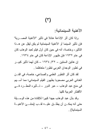 ‫)٣ (‬

                                  ‫ﺍﻷﻏﻨﻴﺔ ﺍﻟﺴﻴﻨﻤﺎﺌﻴﺔ:‬
‫ﻭﺇﺫﺍ ﻜﺎﻥ ﺃﺜﺭ ﺍﻹﺫﺍﻋﺔ ﻫﺎﺌﻼ ﻓﻲ ﺘﺄﺜﻴﺭ "ﺍﻷﻏﻨﻴﺔ ﺍﻟﻤﺼـﺭﻴﺔ"‬
                           ‫ﹰ‬
‫ﻓﺈﻥ ﺘﺄﺜﻴﺭ ﺍﻟﺴﻴﻨﻤﺎ ﺃﻭ ﺍﻷﻏﻨﻴﺔ ﺍﻟﺴﻴﻨﻤﺎﺌﻴﺔ ﻟﻡ ﻴﻜﻥ ﻟﻴﻘل ﻋﻥ ﻫـﺫﺍ‬
‫ﺍﻟﺘﺄﺜﻴﺭ، ﻭﺨﺎﺼﺔ، ﺃﻨﻪ ﻓﻲ ﺤﻴﻥ ﻜﺎﻥ ﺃﻭل ﻓﻴﻠﻡ ﻟﻌﺒﺩ ﺍﻟﻭﻫﺎﺏ ﻜﺎﻥ‬
     ‫ﻓﻲ ﻋﺎﻡ ٢٣٩١ ﻓﺈﻥ ﻅﻬﻭﺭ ﺍﻹﺫﺍﻋﺔ ﻜﺎﻥ ﻓﻲ ﻋﺎﻡ ٤٣٩١.‬
‫ﺇﻥ ﻫﺎﺘﻴﻥ ﺍﻟﺴﻨﺘﻴﻥ – ٢٣/ ٤٣٩١ – ﻜﺎﻥ ﻟﻬﻤﺎ ﺘﺄﺜﻴﺭ ﻜﺒﻴـﺭ‬
                ‫ﻓﻲ ﺘﻁﻭﺭ ﺍﻟﻭﺠﺩﺍﻥ ﺍﻟﻌﺭﺒﻲ ﺘﻁﻭﺭﺍ ﻤﺘﻌﺎﻅﻤﺎ..‬
                   ‫‪‬‬       ‫‪‬‬
‫ﻟﻘﺩ ﻜﺎﻥ ﺃﺜﺭ ﺍﻟﺘﻁﻭﺭ ﺍﻟﻌﻠﻤﻲ ﻭﺍﻟﺼﻨﺎﻋﻲ، ﺨﺎﺼﺔ، ﻓﻲ ﺍﻟﻔـﻥ‬
‫ﺍﻟﻐﻨﺎﺌﻲ ﺍﻟﻌﺭﺒﻲ ﻤﺼﺤﻭﺒﺎ ﺒﻅﻬﻭﺭ ﺍﻟﻔﻴﻠﻡ ﺍﻟﺴﻴﻨﻤﺎﺌﻲ؛ ﻤﻤﺎ ﺃﺴـﻬﻡ‬
                                   ‫‪‬‬
‫ﻓﻲ ﻤﻨﺢ ﻋﺒﺩ ﺍﻟﻭﻫﺎﺏ – ﻋﺒﺭ ﺍﻟﺩﻭﺭ – ﺘـﺄﺜﻴﺭﻩ ﺍﻟﻤﻁـﺭﺩ ﻓـﻲ‬
                                     ‫ﺍﻷﻗﻁﺎﺭ ﺍﻟﻌﺭﺒﻴﺔ ﻜﻠﻬﺎ.‬
‫ﻭﻗﺩ ﺒﺫل ﻋﺒﺩ ﺍﻟﻭﻫﺎﺏ ﺠﻬﺩﺍ ﻜﺒﻴﺭﺍ ﻟﻺﻓﺎﺩﺓ ﻤﻥ ﻫﺫﻩ ﺍﻟﻭﺴـﻴﻠﺔ‬
                        ‫‪‬‬     ‫‪‬‬
‫ﺤﺘﻰ ﺃﻨﻪ ﻴﻤﻜـﻥ ﺃﻥ ﻴﻁﻠـﻕ ﻋﻠﻴـﻪ ﻟﻘـﺏ )ﻤﻨﺸـﺊ ﺍﻷﻏﻨﻴـﺔ‬
                                              ‫ﺍﻟﺴﻴﻨﻤﺎﺌﻴﺔ(..‬




                       ‫- ١٤ -‬
 