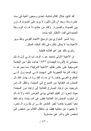 ‫ﻟﻘﺩ ﺃﻨﺘﺞ، ﺨﻼل ﺃﻓﻼﻡ ﺜﻤﺎﻨﻴﺔ، ﺇﺤﺩﻯ ﻭﺴﺒﻌﻴﻥ ﺃﻏﻨﻴﺔ ﻓﻲ ﺴﺕ‬
‫ﻋﺸﺭﺓ ﺴﻨﺔ، ﻭﺒﻌﺩ ﺃﻥ ﻜﺎﻥ ﺘﺄﺜﻴﺭﻩ ﻻ ﻴﺯﻴﺩ ﻋﻠﻰ ﺍﻟﺼﻭﺕ ﻗـﺎﺭﻥ‬
‫ﺒﻴﻥ ﺍﻟﺼﻭﺕ ﻭﺍﻟﺼﻭﺭﺓ.. ﻭﺃﻓﺎﺩ ﻤﻥ ﺠﺎﺫﺒﻴـﺔ ﻫـﺫﻩ ﺍﻟﻭﺴـﻴﻠﺔ‬
                         ‫ﺍﻟﺠﺩﻴﺩﺓ ﻓﻲ ﻟﻔﺕ ﺍﻷﻨﻅﺎﺭ ﺇﻟﻴﻪ ﺒﺸﺩﺓ.‬
‫ﻭﺒﺩﺍ ﺍﻟﺴﻴﺭ ﺍﻟﻤﺘﻭﺍﺯﻱ ﺒﻴﻥ ﺘﺭﺴﻴﺦ ﺍﻻﺘﺠﺎﻩ ﺍﻟﻘﻭﻤﻲ ﻭﺘﻁـﻭﻴﺭ‬
          ‫ﺍﻷﻏﻨﻴﺔ ﺒﻤﺎ ﻻ ﻴﻤﻜﻥ ﺇﻨﻜﺎﺭﻩ ﻓﻲ ﺫﻟﻙ ﺍﻟﻭﻗﺕ ﺍﻟﻤﺒﻜﺭ..‬
                     ‫ﻭﻟﻨﺭﻯ ﺫﻟﻙ ﻋﺒﺭ ﺃﻫﻡ ﺃﻓﻼﻤﻪ ﻗﺎﻁﺒﺔ..‬
‫ﺇﻥ ﺍﻷﻏﻨﻴﺔ ﺍﻷﻭﻟﻰ ﻟﻤﺤﻤﺩ ﻋﺒـﺩ ﺍﻟﻭﻫـﺎﺏ ﻓـﻲ ﺃﻭل ﻓـﻴﻠﻡ‬
‫ﺴﻴﻨﻤﺎﺌﻲ ﻟﻪ )ﺍﻟﻭﺭﺩﺓ ﺍﻟﺒﻴﻀﺎﺀ( ٣٣٩١ ﺠﺎﺀﺕ ﺨﻠﻭﺍ ﻤﻥ ﺍﻟﻤﻘﺩﻤﺔ‬
            ‫‪‬‬
‫ﺍﻟﻤﻭﺴﻴﻘﻴﺔ ﻋﻠﻰ ﻋﻜﺱ ﺘﻘﺎﻟﻴﺩ "ﺍﻷﻏﻨﻴﺔ ﺍﻟﺸﺭﻗﻴﺔ"؛ ﻤﻤﺎ ﻨﺠﻡ ﻋﻨـﻪ‬
‫ﺍﺭﺘﻘﺎﺀ ﺍﻟﻨﺯﻋﺔ ﺍﻟﺘﻌﺒﻴﺭﻴﺔ ﺍﻟﺘﻲ ﺃﺴﻬﻤﺕ ﻓـﻲ ﺍﻟﻭﺼـﻭل ﺇﻟـﻰ‬
‫ﺍﻟﻤﺘﻔﺭﺝ ﺍﻟﻌﺭﺒﻲ ﺨﺎﺼـﺔ ﺃﻥ ﻫـﺫﻩ ﺍﻟﻔﺘـﺭﺓ ﺸـﻬﺩﺕ ﺍﻨﺘﻘـﺎل‬
‫ﺍﻟﻤﺤﺎﻭﺭﺍﺕ ﺍﻟﻐﻨﺎﺌﻴﺔ ﻤﻥ ﺍﻟﻤﺴﺭﺡ ﺇﻟﻰ ﺍﻟﺴﻴﻨﻤﺎ، ﻭﺍﻨﺘﻘل ﺍﻟﻨـﺎﺱ‬
‫ﺘﺩﺭﻴﺠﻴﺎ، ﻤﻥ ﺍﺭﺘﻴﺎﺩ ﺍﻟﻤﺴﺎﺭﺡ ﺍﻟﻐﻨﺎﺌﻴﺔ ﺇﻟﻰ ﺍﺭﺘﻴﺎﺩ ﺩﻭﺭ ﺍﻟﺴﻴﻨﻤﺎ؛‬
                                                     ‫‪‬‬
‫ﺤﻴﺙ ﺸﻌﺭﻭﺍ ﺃﻥ ﺍﻟﻔﻴﻠﻡ ﺍﻟﻐﻨﺎﺌﻲ ﻴﺅﺩﻱ ﺍﻟﻐﺭﺽ ﺫﺍﺘﻪ، ﻭﻻ ﺸـﻙ‬
‫ﺃﻥ ﺃﺴﻠﻭﺏ ﺍﻟﻤﺤﺎﻭﺭﺍﺕ ﺍﻟﻐﻨﺎﺌﻴﺔ ﺘﻁﻭﺭ ﻓﻲ ﺍﻟﺴـﻴﻨﻤﺎ، ﻭﺍﺨـﺘﻠﻁ‬
‫ﻨﺤﻭﺍ ﺘﻌﺒﻴﺭﻴﺎ ﺨﺎﺼﺎ ﺃﺠﺒﺭ ﺍﻟﻤﻠﺤﻥ ﻋﻠـﻰ ﺃﻥ ﻴﻠﺘـﺯﻡ ﺍﻟـﻨﺹ،‬
                                   ‫‪‬‬    ‫‪‬‬       ‫‪‬‬
‫ﻻ ﺒﺘﻌﺒﻴﺭﻩ ﻋﻥ ﻤﻌﺎﻨﻴﻪ ﻓﻘﻁ، ﺒل ﺒﺎﻨﺘﻘﺎل ﺍﻟﻜﻼﻡ ﻤﻥ ﺸﺨﺹ ﺇﻟﻰ‬
                           ‫ﺸﺨﺹ ﻋﻠﻰ ﻭﺘﺎﺌﺭ ﻏﻴﺭ ﻤﺘﺴﺎﻭﻴﺔ.‬

                       ‫- ٢٤ -‬
 