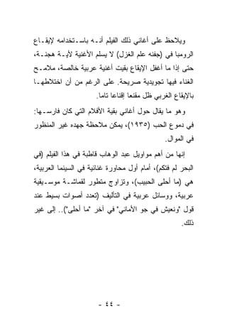 ‫ﻭﻴﻼﺤﻅ ﻋﻠﻰ ﺃﻏﺎﻨﻲ ﺫﻟﻙ ﺍﻟﻔﻴﻠﻡ ﺃﻨـﻪ ﺒﺎﺴـﺘﺨﺩﺍﻤﻪ ﻹﻴﻘـﺎﻉ‬
‫ﺍﻟﺭﻭﻤﺒﺎ ﻓﻲ )ﺠﻔﻨﻪ ﻋﻠﻡ ﺍﻟﻐﺯل( ﻻ ﻴﺴﻠﻡ ﺍﻷﻏﻨﻴﺔ ﻷﻴـﺔ ﻫﺠﻨـﺔ،‬
‫ﺤﺘﻰ ﺇﺫﺍ ﻤﺎ ﺃﻏﻔل ﺍﻹﻴﻘﺎﻉ ﺒﻘﻴﺕ ﺃﻏﻨﻴﺔ ﻋﺭﺒﻴﺔ ﺨﺎﻟﺼﺔ، ﻤﻼﻤـﺢ‬
‫ﺍﻟﻐﻨﺎﺀ ﻓﻴﻬﺎ ﺘﺠﻭﻴﺩﻴﺔ ﺼﺭﻴﺤﺔ. ﻋﻠﻰ ﺍﻟﺭﻏﻡ ﻤﻥ ﺃﻥ ﺍﺨﺘﻼﻁﻬـﺎ‬
                      ‫ﺒﺎﻹﻴﻘﺎﻉ ﺍﻟﻐﺭﺒﻲ ﻅل ﻤﻘﻨﻌﺎ ﺇﻗﻨﺎﻋﺎ ﺘﺎﻤﺎ.‬
                        ‫‪ ‬‬         ‫‪‬‬
‫ﻭﻫﻭ ﻤﺎ ﻴﻘﺎل ﺤﻭل ﺃﻏﺎﻨﻲ ﺒﻘﻴﺔ ﺍﻷﻓﻼﻡ ﺍﻟﺘﻲ ﻜﺎﻥ ﻓﺎﺭﺴـﻬﺎ:‬
‫ﻓﻲ ﺩﻤﻭﻉ ﺍﻟﺤﺏ )٥٣٩١(، ﻴﻤﻜﻥ ﻤﻼﺤﻅﺔ ﺠﻬﺩﻩ ﻏﻴﺭ ﺍﻟﻤﻨﻅﻭﺭ‬
                                               ‫ﻓﻲ ﺍﻟﻤﻭﺍل.‬
‫ﺇﻨﻬﺎ ﻤﻥ ﺃﻫﻡ ﻤﻭﺍﻭﻴل ﻋﺒﺩ ﺍﻟﻭﻫﺎﺏ ﻗﺎﻁﺒﺔ ﻓﻲ ﻫﺫﺍ ﺍﻟﻔﻴﻠﻡ )ﻓﻲ‬
‫ﺍﻟﺒﺤﺭ ﻟﻡ ﻓﺘﻜﻡ(، ﺃﻤﺎﻡ ﺃﻭل ﻤﺤﺎﻭﺭﺓ ﻏﻨﺎﺌﻴﺔ ﻓﻲ ﺍﻟﺴﻴﻨﻤﺎ ﺍﻟﻌﺭﺒﻴﺔ،‬
‫ﻫﻲ )ﻤﺎ ﺃﺤﻠﻰ ﺍﻟﺤﺒﻴﺏ(، ﻭﺘﺯﺍﻭﺝ ﻤﺘﻁﻭﺭ ﻟﻘﻤﺎﺸـﺔ ﻤﻭﺴـﻴﻘﻴﺔ‬
‫ﻋﺭﺒﻴﺔ، ﻭﻭﺴﺎﺌل ﻋﺭﺒﻴﺔ ﻓﻲ ﺍﻟﺘﺄﻟﻴﻑ )ﺘﻌﺩﺩ ﺃﺼﻭﺍﺕ ﺒﺴﻴﻁ ﻋﻨﺩ‬
‫ﻗﻭل "ﻭﻨﻌﻴﺵ ﻓﻲ ﺠﻭ ﺍﻷﻤﺎﻨﻲ" ﻓﻲ ﺁﺨﺭ "ﻤﺎ ﺃﺤﻠﻰ"(.. ﺇﻟﻰ ﻏﻴﺭ‬
                                                     ‫ﺫﻟﻙ.‬




                       ‫- ٤٤ -‬
 