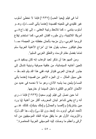 ‫ﺃﻤﺎ ﻓﻲ ﻓﻴﻠﻡ )ﻴﺤﻴﺎ ﺍﻟﺤﺏ( )٧٣٩١( ﻓﺈﻨﻨﺎ ﻻ ﻨﺨﻁﺊ ﺃﺴﻠﻭﺏ‬
‫ﻏﻴﺭ ﺘﻘﻠﻴﺩﻱ ﻓﻲ ﺘﻠﺤﻴﻨﻪ ﻟﻘﺼﻴﺩﺓ )ﻋﻨﺩﻤﺎ ﻴﺄﺘﻲ ﺍﻟﻤﺴـﺎﺀ(، ﻭﻫـﻭ‬
‫ﺃﺴﻠﻭﺏ ﻴﻨﺘﻤﻲ – ﻜﻤﺎ ﺘﻼﺤﻅ ﺭﺘﻴﺒﺔ ﺍﻟﺤﻔﻨﻲ – ﺇﻟﻰ ﺇﻴﻘـﺎﻉ ﻓـﻲ‬
‫ﺃﻤﺭﻴﻜﺎ ﺍﻟﻼﺘﻴﻨﻴﺔ، ﻭﺇﻥ ﻁﻭﺭﻩ ﺍﻟﻔﻨﺎﻥ ﺍﻟﻌﺭﺒﻲ، ﻜﻤﺎ ﺍﺴﺘﺨﺩﻡ ﺇﻴﻘﺎﻉ‬
‫ﺍﻟﺭﻭﻤﺒﺎ ﺍﻟﻐﺭﺒﻲ، ﻭﺇﻥ ﻤﺯﺠﻪ ﺒﺄﻟﺤﺎﻥ ﺤﻔﻅﺘﻪ ﻤﻥ ﺍﻟﻌﺠﻤﺔ؛ ﻤﻤـﺎ‬
‫ﺠﻌل ﻓﻴﻜﺘﻭﺭ ﺴﺤﺎﺏ ﻴﻘﻭل ﻫﻨﺎ ﺇﻥ "ﻤﺯﺍﺝ ﺍﻷﻏﻨﻴﺔ ﺍﻟﻌﺭﺒﻴﺔ ﺴﻠﻡ‬
           ‫ﺘﻤﺎﻤﺎ ﺒﻔﻀل ﻤﻘﺎﻡ ﺍﻟﺭﺴﺕ ﻭﺍﻟﻨﻁﻕ ﺍﻟﻌﺭﺒﻲ ﺍﻟﺴﻠﻴﻡ".‬
                                                   ‫‪‬‬
‫ﻭﻤﻥ ﺍﻟﻤﻬﻡ ﻫﻨﺎ ﺃﻥ ﻨﺫﻜﺭ ﻟﻌﺒﺩ ﺍﻟﻭﻫﺎﺏ ﺇﻨﻪ ﻜﺎﻥ ﻴﺴﺘﻔﻴﺩ ﻓـﻲ‬
‫ﺘﻠﺤﻴﻥ ﺃﻏﺎﻨﻴﻪ ﺍﻟﺴﻴﻨﻤﺎﺌﻴﺔ، ﻤﻥ ﺨﻠﻔﻴﺔ ﺼﻭﻓﻴﺔ ﻭﺩﻴﻨﻴﺔ ﺘﺘﺴﻠل ﺇﻟﻰ‬
‫ﺠﺫﻭﺭ ﺍﻟﻭﺠﺩﺍﻥ ﺍﻟﻌﺭﺒﻲ ﻓﺘﺅﺜﺭ ﻓﻴﻪ، ﻓﻔﻲ ﻫﺫﺍ ﺍﻟﻔـﻴﻠﻡ ﻨﻠﺤـﻅ –‬
‫ﻋﻠﻰ ﺴﺒﻴل ﺍﻟﻤﺜﺎل – ﺇﻥ ﺍﻟﺠﺯﺀ ﺍﻷﺨﻴﺭ ﻤﻥ ﻗﺼﻴﺩﺓ )ﻋﻨﺩﻤﺎ ﻴﺄﺘﻲ‬
‫ﺍﻟﻤﺴﺎﺀ( ﻴﻠﺤﻥ ﺒﻤﺎ ﻴﺸﺒﻪ ﺍﻵﺫﺍﻥ، ﻭﻫﻭ ﻤﺎ ﻻ ﻨﻌﺩﻤﻪ ﻓﻲ ﻋﺩﻴﺩ ﻤﻥ‬
          ‫ﺍﻷﻟﺤﺎﻥ ﺍﻷﺨﺭﻯ ﺍﻟﻜﺜﻴﺭﺓ ﺩﺍﺨل ﺍﻟﺴﻴﻨﻤﺎ ﺃﻭ ﺨﺎﺭﺠﻬﺎ.‬
‫ﺃﻤﺎ ﺤﻴﻥ ﻨﺼل ﺇﻟﻰ ﻓﻴﻠﻡ )ﻴﻭﻡ ﺴﻌﻴﺩ( )٩٣٩١( ﻓﺈﻨﻨﺎ ﻨـﺭﻯ‬
‫ﺃﻨﻪ ﺭﺍﺡ ﻴﻐﻨﻲ ﻟﺸﺎﻋﺭ ﻟﺒﻨﺎﻥ ﺍﻟﻤﻌﺭﻭﻑ ﺃﻜﺜﺭ ﻤﻥ ﺃﻏﻨﻴﺔ )ﻴﺎ ﻭﺭﺩ‬
‫ﻤﻴﻥ ﻴﺸﺘﺭﻴﻙ( ﻭ)ﺍﻟﺼﺒﺎ ﻭﺍﻟﺠﻤﺎل( ﻭ)ﻤﻠﻙ ﻴﺩﻴﻙ(، ﻜﺫﻟﻙ ﻏﻨـﻰ‬
‫ﻷﺤﻤﺩ ﺸﻭﻗﻲ ﺃﻭﺒﺭﻴـﺕ )ﻤﺠﻨـﻭﻥ ﻟﻴﻠـﻰ( ﻭ)ﺴـﺠﺎ ﺍﻟﻠﻴـل(،‬
‫ﻭﺍﻷﻭﺒﺭﻴﺕ ﺍﻷﻭل ﻫﻭ ﻤﺎ ﻴﺘﻔﻕ ﺤﻭﻟﻪ ﺍﻟﻨﻘﺎﺩ ﺍﻟﻤﻭﺴﻴﻘﻴﻴﻥ ﻤﻥ ﺃﻨﻪ‬
   ‫"ﺃﺭﻗﻰ ﻭﺃﻋﻅﻡ ﻤﺎ ﻭﺼﻠﺕ ﺇﻟﻴﻪ ﺍﻟﻤﻭﺴﻴﻘﻰ ﺍﻟﻌﺭﺒﻴﺔ ﺍﻟﻤﻌﺎﺼﺭﺓ."‬

                      ‫- ٥٤ -‬
 