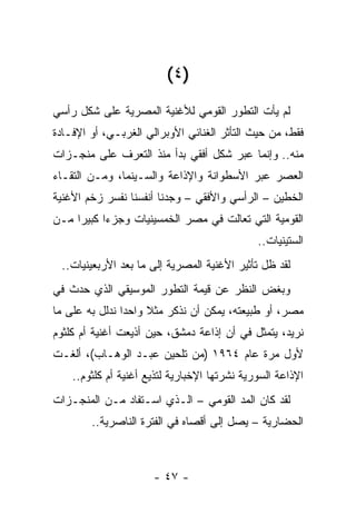 ‫)٤ (‬
‫ﻟﻡ ﻴﺄﺕ ﺍﻟﺘﻁﻭﺭ ﺍﻟﻘﻭﻤﻲ ﻟﻸﻏﻨﻴﺔ ﺍﻟﻤﺼﺭﻴﺔ ﻋﻠﻰ ﺸﻜل ﺭﺃﺴﻲ‬
‫ﻓﻘﻁ، ﻤﻥ ﺤﻴﺙ ﺍﻟﺘﺄﺜﺭ ﺍﻟﻐﻨﺎﺌﻲ ﺍﻷﻭﺒﺭﺍﻟﻲ ﺍﻟﻐﺭﺒـﻲ، ﺃﻭ ﺍﻹﻓـﺎﺩﺓ‬
‫ﻤﻨﻪ.. ﻭﺇﻨﻤﺎ ﻋﺒﺭ ﺸﻜل ﺃﻓﻘﻲ ﺒﺩﺃ ﻤﻨﺫ ﺍﻟﺘﻌﺭﻑ ﻋﻠﻰ ﻤﻨﺠـﺯﺍﺕ‬
‫ﺍﻟﻌﺼﺭ ﻋﺒﺭ ﺍﻷﺴﻁﻭﺍﻨﺔ ﻭﺍﻹﺫﺍﻋﺔ ﻭﺍﻟﺴـﻴﻨﻤﺎ، ﻭﻤـﻥ ﺍﻟﺘﻘـﺎﺀ‬
‫ﺍﻟﺨﻁﻴﻥ – ﺍﻟﺭﺃﺴﻲ ﻭﺍﻷﻓﻘﻲ – ﻭﺠﺩﻨﺎ ﺃﻨﻔﺴﻨﺎ ﻨﻔﺴﺭ ﺯﺨﻡ ﺍﻷﻏﻨﻴﺔ‬
‫ﺍﻟﻘﻭﻤﻴﺔ ﺍﻟﺘﻲ ﺘﻌﺎﻟﺕ ﻓﻲ ﻤﺼﺭ ﺍﻟﺨﻤﺴﻴﻨﻴﺎﺕ ﻭﺠﺯﺀﺍ ﻜﺒﻴﺭﺍ ﻤـﻥ‬
     ‫‪‬‬     ‫‪‬‬
                                              ‫ﺍﻟﺴﺘﻴﻨﻴﺎﺕ..‬
 ‫ﻟﻘﺩ ﻅل ﺘﺄﺜﻴﺭ ﺍﻷﻏﻨﻴﺔ ﺍﻟﻤﺼﺭﻴﺔ ﺇﻟﻰ ﻤﺎ ﺒﻌﺩ ﺍﻷﺭﺒﻌﻴﻨﻴﺎﺕ..‬
‫ﻭﺒﻐﺽ ﺍﻟﻨﻅﺭ ﻋﻥ ﻗﻴﻤﺔ ﺍﻟﺘﻁﻭﺭ ﺍﻟﻤﻭﺴﻴﻘﻲ ﺍﻟﺫﻱ ﺤﺩﺙ ﻓﻲ‬
‫ﻤﺼﺭ، ﺃﻭ ﻁﺒﻴﻌﺘﻪ، ﻴﻤﻜﻥ ﺃﻥ ﻨﺫﻜﺭ ﻤﺜﻼ ﻭﺍﺤﺩﺍ ﻨﺩﻟل ﺒﻪ ﻋﻠﻰ ﻤﺎ‬
                ‫‪‬‬    ‫ﹰ‬
‫ﻨﺭﻴﺩ، ﻴﺘﻤﺜل ﻓﻲ ﺃﻥ ﺇﺫﺍﻋﺔ ﺩﻤﺸﻕ، ﺤﻴﻥ ﺃﺫﻴﻌﺕ ﺃﻏﻨﻴﺔ ﺃﻡ ﻜﻠﺜﻭﻡ‬
‫ﻷﻭل ﻤﺭﺓ ﻋﺎﻡ ٤٦٩١ )ﻤﻥ ﺘﻠﺤﻴﻥ ﻋﺒـﺩ ﺍﻟﻭﻫـﺎﺏ(، ﺃﻟﻐـﺕ‬
    ‫ﺍﻹﺫﺍﻋﺔ ﺍﻟﺴﻭﺭﻴﺔ ﻨﺸﺭﺘﻬﺎ ﺍﻹﺨﺒﺎﺭﻴﺔ ﻟﺘﺫﻴﻊ ﺃﻏﻨﻴﺔ ﺃﻡ ﻜﻠﺜﻭﻡ..‬
‫ﻟﻘﺩ ﻜﺎﻥ ﺍﻟﻤﺩ ﺍﻟﻘﻭﻤﻲ – ﺍﻟـﺫﻱ ﺍﺴـﺘﻔﺎﺩ ﻤـﻥ ﺍﻟﻤﻨﺠـﺯﺍﺕ‬
        ‫ﺍﻟﺤﻀﺎﺭﻴﺔ – ﻴﺼل ﺇﻟﻰ ﺃﻗﺼﺎﻩ ﻓﻲ ﺍﻟﻔﺘﺭﺓ ﺍﻟﻨﺎﺼﺭﻴﺔ..‬



                      ‫- ٧٤ -‬
 