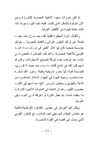 ‫ﻟﻡ ﺘﻜﻥ ﻤﺒﺭﺭﺍﺕ ﻭﺠﻭﺩ ﺍﻷﻏﻨﻴﺔ ﺍﻟﻤﺼﺭﻴﺔ )ﻜﺩﻭﺭ( ﻗـﻭﻤﻲ‬
‫ﺍﻵﻥ ﻤﺘﻭﻓﺭﺓ ﺒﺎﻟﺸﻜل ﺍﻟﺫﻱ ﻜﺎﻨﺕ ﻋﻠﻴﻪ، ﻓﻴﻤﺎ ﻗﺒل، ﻭﻤﻊ ﺫﻟـﻙ،‬
                   ‫ﻨﺎﻟﺕ ﻋﻨﺎﻴﺔ ﻜﺒﻴﺭﺓ ﻤﻥ ﺍﻷﻗﻁﺎﺭ ﺍﻟﻌﺭﺒﻴﺔ..‬
‫ﻭﻹﻜﻤﺎل ﺩﺍﺌﺭﺓ ﺍﻟﺴﻴﻁﺭﺓ ﺍﻟﻔﻨﻴﺔ ﺘﻠﻙ، ﻴﺠـﺏ ﺃﻥ ﻨﻀـﻴﻑ –‬
‫ﻓﻀﻼ ﻋﻥ ﺘﺭﺍﻜﻡ ﺍﻟﺘﻁﻭﺭ ﺍﻟﺘﺭﺍﺜﻲ ﻭﺍﻟﺘﻘﻨﻴﺔ ﺍﻟﻌﺼﺭﻴﺔ – ﻋﻭﺍﻤل‬
                                                 ‫ﹰ‬
‫ﻤﺅﺴﺴﻴﺔ ﻀﺨﻤﺔ ﻜﺎﻥ ﻟﻬﺎ ﺍﻷﺜﺭ ﺍﻟﻜﺒﻴﺭ ﻓﻲ ﺜﺒـﺎﺕ ﻫـﺫﺍ ﺍﻟﻤـﺩ‬
‫ﺍﻟﻘﻭﻤﻲ ﻟﻸﻏﻨﻴﺔ ﺍﻟﻤﺼﺭﻴﺔ، ﻭﺃﻫﻡ ﻫﺫﻩ ﺍﻟﻌﻭﺍﻤل ﺘـﺘﻠﺨﺹ ﻓـﻲ‬
‫ﺇﻨﺸﺎﺀ ﻋﺒﺩ ﺍﻟﻭﻫﺎﺏ ﻨﻔﺴﻪ ﺸﺭﻜﺔ ﻟﺘﺼﻨﻴﻊ ﺍﻷﺴﻁﻭﺍﻨﺎﺕ، ﻭﻜﺎﻥ ﻗﺩ‬
‫ﺃﺴﻬﻡ ﻗﺒل ﺫﻟﻙ ﻓﻲ ﺇﻨﺘﺎﺝ ﺃﻓﻼﻤـﻪ، ﻭﺍﺴـﺘﻤﺩ ﻫﻴﻤﻨـﺔ ﻜﺒـﺭﻯ،‬
‫ﻜﻤﺅﺴﺴﺔ ﻓﻨﻴﺔ، ﻟﻬﺎ ﺠﺫﻭﺭ ﺘﺎﺭﻴﺨﻴﺔ ﻭﻓﻨﻴﺔ، ﻭﻋﺯﺯ ﺫﻟﻙ ﺘﻭﻟﻴـﻪ‬
‫ﻋﺩﺓ ﻤﻨﺎﺼﺏ ﺭﺴﻤﻴﺔ ﻜﺒﻴﺭﺓ ﻓﻲ ﺃﺠﻬﺯﺓ ﺍﻹﻋﻼﻡ ﺍﻟﻤﻌﺎﺼﺭﺓ ﻤﻥ‬
‫ﺇﺫﺍﻋﺔ ﻭﺘﻠﻴﻔﺯﻴﻭﻥ ﻭﻤﺠﻠﺱ ﺸﻭﺭﻯ.. ﺇﻟﺦ؛ ﻤﻤﺎ ﺃﺴﻬﻡ ﻓﻲ ﺘﺄﻜﻴـﺩ‬
‫ﺤﻀﻭﺭﻩ ﺍﻟﻜﺒﻴﺭ ﺭﻏﻡ ﺃﻥ ﺇﻨﺘﺎﺠﻪ ﻓﻲ ﺍﻟﺴﻨﻭﺍﺕ ﺍﻷﺨﻴﺭﺓ ﻜﺎﻥ ﻗـﺩ‬
‫ﺒﺩﺃ ﻴﺨﻔﺕ ﺘﻤﺎﻤﺎ، ﺇﻤﺎ ﺒﻔﻌل ﺍﻟﻨﺩﺭﺓ ﺃﻭ ﺇﻏﺭﺍﻗﻪ ﻓـﻲ ﺍﻟﻤﻭﺴـﻴﻘﻰ‬
                                          ‫‪‬‬
                                               ‫ﺍﻟﻐﺭﺒﻴﺔ.‬
‫ﻭﻴﻅل ﺃﻫﻡ ﺍﻟﻌﻭﺍﻤل ﻓﻲ ﺤﻀﻭﺭ ﺍﻟﻅﺎﻫﺭﺓ )ﺍﻟﻭﻫﺎﺒﻴﺔ( ﻗﺎﻁﺒﺔ‬
‫ﻫﻭ ﺘﺠﺎﻨﺱ ﺍﻟﻌﻁﺎﺀ ﺍﻟﻤﻭﺴﻴﻘﻲ ﻟﻌﺒﺩ ﺍﻟﻭﻫﺎﺏ، ﻤﻊ ﺍﻟﺘﻁﻭﺭ ﺍﻟﻘﻭﻤﻲ‬
                ‫ﺍﻟﺫﻱ ﻭﺼل ﺇﻟﻰ ﺃﻗﺼﺎﻩ ﻓﻲ ﺍﻟﻔﺘﺭﺓ ﺍﻟﻨﺎﺼﺭﻴﺔ.‬


                      ‫- ٨٤ -‬
 