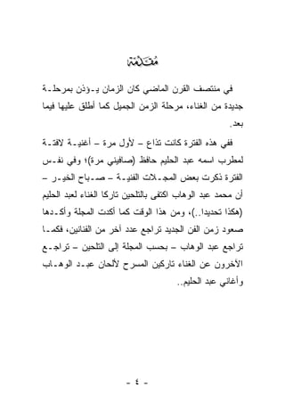 ‫‪‬‬
‫ﻓﻲ ﻤﻨﺘﺼﻑ ﺍﻟﻘﺭﻥ ﺍﻟﻤﺎﻀﻲ ﻜﺎﻥ ﺍﻟﺯﻤﺎﻥ ﻴـﺅﺫﻥ ﺒﻤﺭﺤﻠـﺔ‬
‫ﺠﺩﻴﺩﺓ ﻤﻥ ﺍﻟﻐﻨﺎﺀ، ﻤﺭﺤﻠﺔ ﺍﻟﺯﻤﻥ ﺍﻟﺠﻤﻴل ﻜﻤﺎ ﺃﻁﻠﻕ ﻋﻠﻴﻬﺎ ﻓﻴﻤﺎ‬
                                                      ‫ﺒﻌﺩ.‬
‫ﻓﻔﻲ ﻫﺫﻩ ﺍﻟﻔﺘﺭﺓ ﻜﺎﻨﺕ ﺘﺫﺍﻉ – ﻷﻭل ﻤﺭﺓ – ﺃﻏﻨﻴـﺔ ﻻﻓﺘـﺔ‬
                            ‫ﹸ‬
‫ﻟﻤﻁﺭﺏ ﺍﺴﻤﻪ ﻋﺒﺩ ﺍﻟﺤﻠﻴﻡ ﺤﺎﻓﻅ )ﺼﺎﻓﻴﻨﻲ ﻤﺭﺓ(؛ ﻭﻓﻲ ﻨﻔـﺱ‬
‫ﺍﻟﻔﺘﺭﺓ ﺫﻜﺭﺕ ﺒﻌﺽ ﺍﻟﻤﺠـﻼﺕ ﺍﻟﻔﻨﻴـﺔ – ﺼـﺒﺎﺡ ﺍﻟﺨﻴـﺭ –‬
‫ﺃﻥ ﻤﺤﻤﺩ ﻋﺒﺩ ﺍﻟﻭﻫﺎﺏ ﺍﻜﺘﻔﻰ ﺒﺎﻟﺘﻠﺤﻴﻥ ﺘﺎﺭﻜﺎ ﺍﻟﻐﻨﺎﺀ ﻟﻌﺒﺩ ﺍﻟﺤﻠﻴﻡ‬
                    ‫ﹰ‬
‫)ﻫﻜﺫﺍ ﺘﺤﺩﻴ ‪‬ﺍ..(، ﻭﻤﻥ ﻫﺫﺍ ﺍﻟﻭﻗﺕ ﻜﻤﺎ ﺃﻜﺩﺕ ﺍﻟﻤﺠﻠﺔ ﻭﺃﻜـﺩﻫﺎ‬
                                           ‫ﺩ‬
‫ﺼﻌﻭﺩ ﺯﻤﻥ ﺍﻟﻔﻥ ﺍﻟﺠﺩﻴﺩ ﺘﺭﺍﺠﻊ ﻋﺩﺩ ﺁﺨﺭ ﻤﻥ ﺍﻟﻔﻨﺎﻨﻴﻥ، ﻓﻜﻤـﺎ‬
‫ﺘﺭﺍﺠﻊ ﻋﺒﺩ ﺍﻟﻭﻫﺎﺏ – ﺒﺤﺴﺏ ﺍﻟﻤﺠﻠﺔ ﺇﻟﻰ ﺍﻟﺘﻠﺤﻴﻥ – ﺘﺭﺍﺠـﻊ‬
‫ﺍﻵﺨﺭﻭﻥ ﻋﻥ ﺍﻟﻐﻨﺎﺀ ﺘﺎﺭﻜﻴﻥ ﺍﻟﻤﺴﺭﺡ ﻷﻟﺤﺎﻥ ﻋﺒـﺩ ﺍﻟﻭﻫـﺎﺏ‬
                                      ‫ﻭﺃﻏﺎﻨﻲ ﻋﺒﺩ ﺍﻟﺤﻠﻴﻡ..‬




                        ‫-٤-‬
 