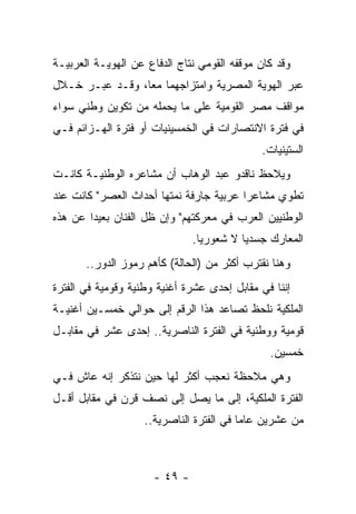 ‫ﻭﻗﺩ ﻜﺎﻥ ﻤﻭﻗﻔﻪ ﺍﻟﻘﻭﻤﻲ ﻨﺘﺎﺝ ﺍﻟﺩﻓﺎﻉ ﻋﻥ ﺍﻟﻬﻭﻴـﺔ ﺍﻟﻌﺭﺒﻴـﺔ‬
‫ﻋﺒﺭ ﺍﻟﻬﻭﻴﺔ ﺍﻟﻤﺼﺭﻴﺔ ﻭﺍﻤﺘﺯﺍﺠﻬﻤﺎ ﻤﻌﺎ، ﻭﻗـﺩ ﻋﺒـﺭ ﺨـﻼل‬
                 ‫‪‬‬
‫ﻤﻭﺍﻗﻑ ﻤﺼﺭ ﺍﻟﻘﻭﻤﻴﺔ ﻋﻠﻰ ﻤﺎ ﻴﺤﻤﻠﻪ ﻤﻥ ﺘﻜﻭﻴﻥ ﻭﻁﻨﻲ ﺴﻭﺍﺀ‬
‫ﻓﻲ ﻓﺘﺭﺓ ﺍﻻﻨﺘﺼﺎﺭﺍﺕ ﻓﻲ ﺍﻟﺨﻤﺴﻴﻨﻴﺎﺕ ﺃﻭ ﻓﺘﺭﺓ ﺍﻟﻬـﺯﺍﺌﻡ ﻓـﻲ‬
                                             ‫ﺍﻟﺴﺘﻴﻨﻴﺎﺕ.‬
‫ﻭﻴﻼﺤﻅ ﻨﺎﻗﺩﻭ ﻋﺒﺩ ﺍﻟﻭﻫﺎﺏ ﺃﻥ ﻤﺸﺎﻋﺭﻩ ﺍﻟﻭﻁﻨﻴـﺔ ﻜﺎﻨـﺕ‬
‫ﺘﻁﻭﻱ ﻤﺸﺎﻋﺭﺍ ﻋﺭﺒﻴﺔ ﺠﺎﺭﻓﺔ ﻨﻤﺘﻬﺎ ﺃﺤﺩﺍﺙ ﺍﻟﻌﺼﺭ" ﻜﺎﻨﺕ ﻋﻨﺩ‬
                                         ‫‪‬‬
‫ﺍﻟﻭﻁﻨﻴﻴﻥ ﺍﻟﻌﺭﺏ ﻓﻲ ﻤﻌﺭﻜﺘﻬﻡ" ﻭﺇﻥ ﻅل ﺍﻟﻔﻨﺎﻥ ﺒﻌﻴﺩﺍ ﻋﻥ ﻫﺫﻩ‬
        ‫‪‬‬
                               ‫ﺍﻟﻤﻌﺎﺭﻙ ﺠﺴﺩﻴﺎ ﻻ ﺸﻌﻭﺭﻴﺎ.‬
                                 ‫‪‬‬        ‫‪‬‬
       ‫ﻭﻫﻨﺎ ﻨﻘﺘﺭﺏ ﺃﻜﺜﺭ ﻤﻥ )ﺍﻟﺤﺎﻟﺔ( ﻜﺄﻫﻡ ﺭﻤﻭﺯ ﺍﻟﺩﻭﺭ..‬
‫ﺇﻨﻨﺎ ﻓﻲ ﻤﻘﺎﺒل ﺇﺤﺩﻯ ﻋﺸﺭﺓ ﺃﻏﻨﻴﺔ ﻭﻁﻨﻴﺔ ﻭﻗﻭﻤﻴﺔ ﻓﻲ ﺍﻟﻔﺘﺭﺓ‬
‫ﺍﻟﻤﻠﻜﻴﺔ ﻨﻠﺤﻅ ﺘﺼﺎﻋﺩ ﻫﺫﺍ ﺍﻟﺭﻗﻡ ﺇﻟﻰ ﺤﻭﺍﻟﻲ ﺨﻤﺴـﻴﻥ ﺃﻏﻨﻴـﺔ‬
‫ﻗﻭﻤﻴﺔ ﻭﻭﻁﻨﻴﺔ ﻓﻲ ﺍﻟﻔﺘﺭﺓ ﺍﻟﻨﺎﺼﺭﻴﺔ.. ﺇﺤﺩﻯ ﻋﺸﺭ ﻓﻲ ﻤﻘﺎﺒـل‬
                                               ‫ﺨﻤﺴﻴﻥ.‬
‫ﻭﻫﻲ ﻤﻼﺤﻅﺔ ﻨﻌﺠﺏ ﺃﻜﺜﺭ ﻟﻬﺎ ﺤﻴﻥ ﻨﺘﺫﻜﺭ ﺇﻨﻪ ﻋﺎﺵ ﻓـﻲ‬
‫ﺍﻟﻔﺘﺭﺓ ﺍﻟﻤﻠﻜﻴﺔ، ﺇﻟﻰ ﻤﺎ ﻴﺼل ﺇﻟﻰ ﻨﺼﻑ ﻗﺭﻥ ﻓﻲ ﻤﻘﺎﺒل ﺃﻗـل‬
                    ‫ﻤﻥ ﻋﺸﺭﻴﻥ ﻋﺎﻤﺎ ﻓﻲ ﺍﻟﻔﺘﺭﺓ ﺍﻟﻨﺎﺼﺭﻴﺔ..‬
                                          ‫‪‬‬



                      ‫- ٩٤ -‬
 