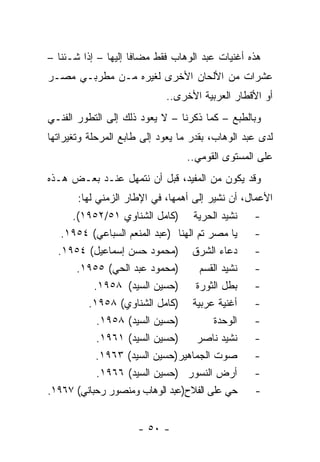 ‫ﻫﺫﻩ ﺃﻏﻨﻴﺎﺕ ﻋﺒﺩ ﺍﻟﻭﻫﺎﺏ ﻓﻘﻁ ﻤﻀﺎﻓﺎ ﺇﻟﻴﻬﺎ – ﺇﺫﺍ ﺸـﺌﻨﺎ –‬
                     ‫ﹰ‬
‫ﻋﺸﺭﺍﺕ ﻤﻥ ﺍﻷﻟﺤﺎﻥ ﺍﻷﺨﺭﻯ ﻟﻐﻴﺭﻩ ﻤـﻥ ﻤﻁﺭﺒـﻲ ﻤﺼـﺭ‬
                             ‫ﺃﻭ ﺍﻷﻗﻁﺎﺭ ﺍﻟﻌﺭﺒﻴﺔ ﺍﻷﺨﺭﻯ..‬
‫ﻭﺒﺎﻟﻁﺒﻊ – ﻜﻤﺎ ﺫﻜﺭﻨﺎ – ﻻ ﻴﻌﻭﺩ ﺫﻟﻙ ﺇﻟﻰ ﺍﻟﺘﻁﻭﺭ ﺍﻟﻔﻨـﻲ‬
‫ﻟﺩﻯ ﻋﺒﺩ ﺍﻟﻭﻫﺎﺏ، ﺒﻘﺩﺭ ﻤﺎ ﻴﻌﻭﺩ ﺇﻟﻰ ﻁﺎﺒﻊ ﺍﻟﻤﺭﺤﻠﺔ ﻭﺘﻐﻴﺭﺍﺘﻬﺎ‬
                                  ‫ﻋﻠﻰ ﺍﻟﻤﺴﺘﻭﻯ ﺍﻟﻘﻭﻤﻲ..‬
‫ﻭﻗﺩ ﻴﻜﻭﻥ ﻤﻥ ﺍﻟﻤﻔﻴﺩ، ﻗﺒل ﺃﻥ ﻨﺘﻤﻬل ﻋﻨـﺩ ﺒﻌـﺽ ﻫـﺫﻩ‬
       ‫ﺍﻷﻋﻤﺎل، ﺃﻥ ﻨﺸﻴﺭ ﺇﻟﻰ ﺃﻫﻤﻬﺎ، ﻓﻲ ﺍﻹﻁﺎﺭ ﺍﻟﺯﻤﻨﻲ ﻟﻬﺎ:‬
     ‫ﻨﺸﻴﺩ ﺍﻟﺤﺭﻴﺔ )ﻜﺎﻤل ﺍﻟﺸﻨﺎﻭﻱ ١٥/٢٥٩١(.‬          ‫-‬
   ‫ﻴﺎ ﻤﺼﺭ ﺘﻡ ﺍﻟﻬﻨﺎ )ﻋﺒﺩ ﺍﻟﻤﻨﻌﻡ ﺍﻟﺴﺒﺎﻋﻲ( ٤٥٩١.‬     ‫-‬
  ‫ﺩﻋﺎﺀ ﺍﻟﺸﺭﻕ )ﻤﺤﻤﻭﺩ ﺤﺴﻥ ﺇﺴﻤﺎﻋﻴل( ٤٥٩١.‬            ‫-‬
      ‫)ﻤﺤﻤﻭﺩ ﻋﺒﺩ ﺍﻟﺤﻲ( ٥٥٩١.‬         ‫ﻨﺸﻴﺩ ﺍﻟﻘﺴﻡ‬   ‫-‬
           ‫ﺒﻁل ﺍﻟﺜﻭﺭﺓ )ﺤﺴﻴﻥ ﺍﻟﺴﻴﺩ( ٨٥٩١.‬          ‫-‬
         ‫ﺃﻏﻨﻴﺔ ﻋﺭﺒﻴﺔ )ﻜﺎﻤل ﺍﻟﺸﻨﺎﻭﻱ( ٨٥٩١.‬         ‫-‬
            ‫)ﺤﺴﻴﻥ ﺍﻟﺴﻴﺩ( ٨٥٩١.‬          ‫ﺍﻟﻭﺤﺩﺓ‬    ‫-‬
            ‫)ﺤﺴﻴﻥ ﺍﻟﺴﻴﺩ( ١٦٩١.‬      ‫ﻨﺸﻴﺩ ﻨﺎﺼﺭ‬     ‫-‬
           ‫ﺼﻭﺕ ﺍﻟﺠﻤﺎﻫﻴﺭ)ﺤﺴﻴﻥ ﺍﻟﺴﻴﺩ( ٣٦٩١.‬         ‫-‬
            ‫ﺃﺭﺽ ﺍﻟﻨﺴﻭﺭ )ﺤﺴﻴﻥ ﺍﻟﺴﻴﺩ( ٦٦٩١.‬         ‫-‬
‫ﺤﻲ ﻋﻠﻰ ﺍﻟﻔﻼﺡ)ﻋﺒﺩ ﺍﻟﻭﻫﺎﺏ ﻭﻤﻨﺼﻭﺭ ﺭﺤﺒﺎﻨﻲ( ٧٦٩١.‬      ‫-‬


                      ‫- ٠٥ -‬
 