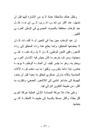 ‫ﻭﺘﻅل ﻫﻨﺎﻙ ﻤﻼﺤﻅﺔ ﻋﺎﻤﺔ ﻻ ﺒﺩ ﻤﻥ ﺍﻹﺸﺎﺭﺓ ﺇﻟﻴﻬﺎ ﻗﺒل ﺃﻥ‬
‫ﻨﺘﻤﻬل، ﻋﻨﺩ ﺃﻜﺜﺭ ﻤﻥ ﻟﺤـﻥ، ﻟﻨـﺭﻯ، ﺇﻟـﻰ ﺃﻱ ﺤـﺩ ﻅـل‬
‫ﻋﺒﺩ ﺍﻟﻭﻫﺎﺏ ﻤﺤﺘﻔﻅﺎ ﺒﺎﻟﺼﻭﺕ ﺍﻟﻤﺼﺭﻱ ﻓﻲ ﺍﻟﻭﻁﻥ ﺍﻟﻌﺭﺒـﻲ‬
                                ‫ﹰ‬
                                               ‫ﺍﻟﻜﺒﻴﺭ..‬
‫ﺇﻥ ﻋﺒﺩ ﺍﻟﻭﻫﺎﺏ ﺤﻴﻥ ﻴﺒﺩﺃ ﻓﻲ ﺘﻠﺤﻴﻥ ﺃﻴـﺔ ﻜﻠﻤـﺎﺕ ﻜـﺎﻥ‬
‫ﻻ ﻴﺨﻀﻌﻬﺎ ﻟﻠﻤﻨﻁﻕ، ﻭﺇﻨﻤﺎ ﻴﺨﻠﻊ ﻋﻨﻪ ﺭﺩﺍﺀ ﺍﻟﻤﻨﻁﻕ ﺇﻟﻰ ﺭﺩﺍﺀ‬
‫ﺍﻟﺸﻌﻭﺭ، ﻓﻔﻲ ﺍﻟﻠﺤﻥ ﺍﻟﻭﻁﻨﻲ، ﻜـﺎﻥ ﻻ ﻴﺘـﺭﻙ ﻨﻔﺴـﻪ ﻋﻠـﻰ‬
‫ﺴﺠﻴﺘﻬﺎ، ﻭﻤﻥ ﺜﻡ، ﻴﺘﺭﺠﻡ ﻤﺎ ﻜﺎﻥ ﻴﻌﻴﺵ ﻓﻴﻪ ﺍﻹﻨﺴﺎﻥ ﺍﻟﻌﺭﺒـﻲ‬
‫ﻭﻴﺤﻠﻡ ﺒﻪ، ﻭﻫﻭ ﻤﺎ ﻴﻔﺴﺭ ﻜﻴﻑ ﺃﻥ ﺃﻟﺤﺎﻨـﻪ ﺍﻟﻭﻁﻨﻴـﺔ ﺒﻭﺠـﻪ‬
‫ﺨﺎﺹ، ﺘﺒﺩﺃ ﺩﺍﺌﻤﺎ ﺒﻜﻭﺭﺱ، ﻭﻜﺜﻴﺭﺍ ﻤﺎ ﻴﺴـﺘﺨﺩﻡ ﻓﻴـﻪ ﺍﻵﻻﺕ‬
                      ‫‪‬‬             ‫‪‬‬
‫ﺍﻟﻨﺤﺎﺴﻴﺔ ﻭﻜﺄﻨﻪ ﻤﺎﺭﺵ ﻋﺴﻜﺭﻱ ﻟﻴﺤﻠﻕ ﺒﻪ ﺒﻌﻴﺩﺍ ﻗﺒل ﺃﻥ ﻴﻌﺎﻭﺩ‬
              ‫‪‬‬
‫ﺍﻟﻬﺒﻭﻁ ﺇﻟﻰ ﻤﺸﺎﻋﺭ ﺘﻨﺘﻤﻲ ﺇﻟﻰ ﺍﻟﻼﺸﻌﻭﺭ ﺍﻟﺠﻤﻌﻲ، ﻭﺘﻘﺘﺭﺏ ﺒﻪ‬
                    ‫ﺃﻜﺜﺭ، ﻤﻥ ﻁﺒﻴﻌﺔ ﺍﻟﺘﻜﻭﻴﻥ ﺍﻟﺘﺭﺍﺜﻲ ﻓﻴﻪ.‬
‫ﻭﻋﻠﻰ ﻫﺫﺍ، ﺘﻼ ﺤﺭﻜﺔ ﺍﻟﺤﻤﺎﺴﺔ ﺍﻷﻭﻟﻰ ﺍﻟﻌﺎﻟﻴﺔ ﺤﺭﻜﺔ ﺃﺨﺭﻯ‬
‫ﺃﻗل ﺒﻁﺌﺎ، ﻭﺃﻜﺜﺭ ﺼﺩﻗﺎ ﺒﺎﻟﻨﺴﺒﺔ ﺇﻟﻰ ﻁﺒﻴﻌـﺔ ﺍﻟﻠﺤﻅـﺔ ﺍﻟﺘـﻲ‬
                                 ‫ﹰ‬            ‫ً‬
                                               ‫ﻴﻌﻴﺸﻬﺎ.‬




                     ‫- ١٥ -‬
 