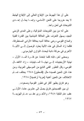 ‫ﻋﻠﻰ ﺃﻥ ﻫﺫﺍ ﺍﻟﻬﺒﻭﻁ ﻤﻥ ﺍﻹﻴﻘﺎﻉ ﺍﻟﻌﺎﻟﻲ ﺇﻟﻰ ﺍﻹﻴﻘﺎﻉ ﺍﻟﻬﺎﺒﻁ‬
‫ﻻ ﻴﻌﺩ ﺨﺭﻭﺠﺎ ﻋﻠﻰ ﺍﻟﻠﺤﻥ ﺍﻷﺴﺎﺴﻲ، ﻭﺇﻨﻤـﺎ ﻴﻤﺜـل ﺇﺤـﺩﻯ‬
          ‫‪‬‬                           ‫‪‬‬
                                  ‫ﺍﻟﺘﻨﻭﻴﻌﺎﺕ ﻓﻲ ﻟﺤﻥ ﻭﺍﺤﺩ.‬
‫ﻋﻠﻰ ﺃﻨﻪ ﻤﻥ ﺒﻴﻥ ﺍﻟﺘﻨﻭﻴﻌﺎﺕ ﺍﻟﻤﺘﻭﺍﻟﻴﺔ، ﻭﻋﻠﻰ ﺍﻟﻤﺩﻯ ﺍﻟﺯﻤﻨﻲ‬
‫ﺍﻟﺒﻌﻴﺩ، ﻴﺴﻬل ﺍﻟﺘﻌﺭﻑ ﻋﻠﻰ ﺍﻟﻌﻼﻗﺔ ﺍﻟﺩﻴﻨﺎﻤﻴﺔ ﺒﻴﻥ ﺍﻟﻘﺩﺭﺓ ﺍﻟﻔﻨﻴﺔ‬
‫ﻭﺍﻟﻤﻨﺎﺥ ﺍﻟﻘﻭﻤﻲ، ﻭﻫﻲ ﻋﻼﻗﺔ ﺃﺸﺒﻪ ﺒﻌﻼﻗﺔ ﺍﻷﻭﺍﻨﻲ ﺍﻟﻤﺴﺘﻁﺭﻗﺔ،‬
‫ﻓﻜﻠﻤﺎ ﺯﺍﺩ ﺍﻟﺴﺎﺌل ﻓﻲ ﻫﺫﻩ ﺍﻵﻨﻴﺔ ﻴﻌﺎﻭﺩ ﺍﻟﻭﺼﻭل ﺇﻟـﻰ ﺍﻵﻨﻴـﺔ‬
        ‫ﺍﻷﺨﺭﻯ ﻓﻲ ﺤﺭﻜﺔ ﺩﺍﺌﺒﺔ ﻟﻴﺤﺩﺙ ﺍﻟﺘﻭﺍﺯﻥ ﺍﻟﻬﺎﺭﻤﻭﻨﻲ..‬
‫ﻭﺒﻤﻌﻨﻰ ﺁﺨﺭ، ﻓﺈﻨﻪ ﻜﻠﻤﺎ ﺍﺒﺘﻌﺩﻨﺎ ﻋﻥ ﻓﺘـﺭﺓ ﺍﻟﻤـﺩ ﺍﻷﻭل –‬
‫ﻨﻬﺎﻴﺔ ﺍﻷﺭﺒﻌﻴﻨﻴﺎﺕ ﺇﻟـﻰ ﻨﻬﺎﻴـﺔ ﺍﻟﺴـﺘﻴﻨﻴﺎﺕ – ﺯﺍﺩ ﺍﻻﻨﻔﻌـﺎل‬
‫ﺍﻟﻘﻭﻤﻲ، ﻭﻗل ﺍﻟﺘﻁﻭﺭ ﺍﻟﻔﻨﻲ ﺍﻟﻨﺎﺒﻊ ﻤﻥ ﺍﻟﻤﻭﺴﻴﻘﻰ ﺍﻟﻌﺭﺒﻴﺔ، ﻭﻤﻥ‬
‫ﻫﻨﺎ، ﻓﺈﻥ ﺘﻠﺤﻴﻥ ﻗﺼﻴﺩﺓ ﻤﺜل )ﻓﻠﺴﻁﻴﻥ( ٨٤٩١ ﻴﺨﺘﻠﻑ ﺘﻤـﺎﻡ‬
        ‫ﺍﻻﺨﺘﻼﻑ ﻋﻥ ﺘﻠﺤﻴﻥ ﺃﻏﻨﻴﺔ )ﺤﺭﻴﺔ ﺃﺭﺍﻀﻴﻨﺎ( ٨٦٩١.‬
      ‫ﻭﻫﻭ ﻓﺎﺭﻕ ﻴﻅﻬﺭ ﺃﻜﺜﺭ ﻓﻲ ﺘﻁﻭﺭ ﺍﻟﻘﻭﻤﻴﺔ ﻭﺼﻌﻭﺩﻩ..‬
‫ﺇﻥ ﺒﻴﻥ ﺍﻟﻘﺼﻴﺩﺘﻴﻥ ﻓﺎﺭﻕ ﻴﺼل ﺇﻟﻰ ﻋﺸﺭﻴﻥ ﻋﺎﻤﺎ، ﺍﻷﻭﻟـﻰ‬
         ‫‪‬‬
‫ﻋﻘﺏ ﻋﺎﻡ ﺍﻟﻨﻜﺒﺔ ٨٤٩١، ﻭﺍﻷﺨـﺭﻯ ﻋﻘـﺏ ﻋـﺎﻡ ﺍﻟﻬﺯﻴﻤـﺔ‬
                                                 ‫٧٦٩١..‬



                       ‫- ٢٥ -‬
 