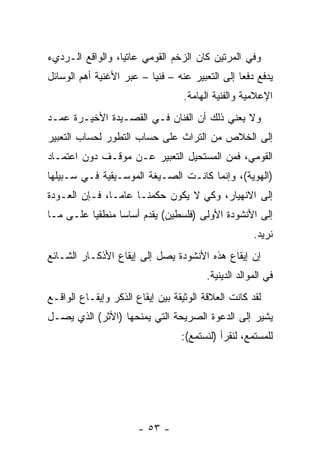 ‫ﻭﻓﻲ ﺍﻟﻤﺭﺘﻴﻥ ﻜﺎﻥ ﺍﻟﺯﺨﻡ ﺍﻟﻘﻭﻤﻲ ﻋﺎﺘﻴﺎ، ﻭﺍﻟﻭﺍﻗﻊ ﺍﻟـﺭﺩﻱﺀ‬
                  ‫‪‬‬
‫ﻴﺩﻓﻊ ﺩﻓﻌﺎ ﺇﻟﻰ ﺍﻟﺘﻌﺒﻴﺭ ﻋﻨﻪ – ﻓﻨﻴﺎ – ﻋﺒﺭ ﺍﻷﻏﻨﻴﺔ ﺃﻫﻡ ﺍﻟﻭﺴﺎﺌل‬
                          ‫‪‬‬                      ‫‪‬‬
                                   ‫ﺍﻹﻋﻼﻤﻴﺔ ﻭﺍﻟﻔﻨﻴﺔ ﺍﻟﻬﺎﻤﺔ.‬
‫ﻭﻻ ﻴﻌﻨﻲ ﺫﻟﻙ ﺃﻥ ﺍﻟﻔﻨﺎﻥ ﻓـﻲ ﺍﻟﻘﺼـﻴﺩﺓ ﺍﻷﺨﻴـﺭﺓ ﻋﻤـﺩ‬
‫ﺇﻟﻰ ﺍﻟﺨﻼﺹ ﻤﻥ ﺍﻟﺘﺭﺍﺙ ﻋﻠﻰ ﺤﺴﺎﺏ ﺍﻟﺘﻁﻭﺭ ﻟﺤﺴﺎﺏ ﺍﻟﺘﻌﺒﻴﺭ‬
‫ﺍﻟﻘﻭﻤﻲ، ﻓﻤﻥ ﺍﻟﻤﺴﺘﺤﻴل ﺍﻟﺘﻌﺒﻴﺭ ﻋـﻥ ﻤﻭﻗـﻑ ﺩﻭﻥ ﺍﻋﺘﻤـﺎﺩ‬
‫)ﺍﻟﻬﻭﻴﺔ(، ﻭﺇﻨﻤﺎ ﻜﺎﻨـﺕ ﺍﻟﺼـﻴﻐﺔ ﺍﻟﻤﻭﺴـﻴﻘﻴﺔ ﻓـﻲ ﺴـﺒﻴﻠﻬﺎ‬
‫ﺇﻟﻰ ﺍﻻﻨﻬﻴﺎﺭ، ﻭﻜﻲ ﻻ ﻴﻜﻭﻥ ﺤﻜﻤﻨـﺎ ﻋﺎ ‪‬ـﺎ، ﻓـﺈﻥ ﺍﻟﻌـﻭﺩﺓ‬
                ‫ﻤ‬
‫ﺇﻟﻰ ﺍﻷﻨﺸﻭﺩﺓ ﺍﻷﻭﻟﻰ )ﻓﻠﺴﻁﻴﻥ( ﻴﻘﺩﻡ ﺃﺴﺎﺴﺎ ﻤﻨﻁﻘﻴﺎ ﻋﻠـﻰ ﻤـﺎ‬
          ‫‪‬‬      ‫‪‬‬
                                                      ‫ﻨﺭﻴﺩ.‬
‫ﺇﻥ ﺇﻴﻘﺎﻉ ﻫﺫﻩ ﺍﻷﻨﺸﻭﺩﺓ ﻴﺼل ﺇﻟﻰ ﺇﻴﻘﺎﻉ ﺍﻷﺫﻜـﺎﺭ ﺍﻟﺸـﺎﺌﻊ‬
                                         ‫ﻓﻲ ﺍﻟﻤﻭﺍﻟﺩ ﺍﻟﺩﻴﻨﻴﺔ.‬
‫ﻟﻘﺩ ﻜﺎﻨﺕ ﺍﻟﻌﻼﻗﺔ ﺍﻟﻭﺜﻴﻘﺔ ﺒﻴﻥ ﺇﻴﻘﺎﻉ ﺍﻟﺫﻜﺭ ﻭﺇﻴﻘـﺎﻉ ﺍﻟﻭﺍﻗـﻊ‬
‫ﻴﺸﻴﺭ ﺇﻟﻰ ﺍﻟﺩﻋﻭﺓ ﺍﻟﺼﺭﻴﺤﺔ ﺍﻟﺘﻲ ﻴﻤﻨﺤﻬﺎ )ﺍﻷﺜﺭ( ﺍﻟﺫﻱ ﻴﺼـل‬
                                  ‫ﻟﻠﻤﺴﺘﻤﻊ، ﻟﻨﻘﺭﺃ )ﻟﻨﺴﺘﻤﻊ(:‬




                       ‫- ٣٥ -‬
 