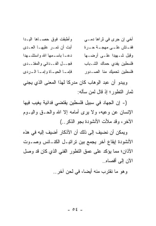 ‫ﻭﺃﻁﺒﻘﺕ ﻓﻭﻕ ﺤﺼـﺎﻫﺎ ﺍﻟﻴـﺩﺍ‬          ‫ﺃﺨﻲ ﺇﻥ ﺠﺭﻯ ﻓﻲ ﺜﺭﺍﻫﺎ ﺩﻤـﻲ‬
‫ﺃﺒﺕ ﺃﻥ ﺘﻤـﺭ ﻋﻠﻴﻬـﺎ ﺍﻟﻌـﺩﻯ‬         ‫ـﺔ ـﺭﺓ‬
                                    ‫ـﺘﺵ ـﻰ ﻤﻬﺠـ ﺤـ‬
                                             ‫ﻋﻠـ‬ ‫ﻓﻔـ‬
‫ﺩﻋ ـﺎ ﺒﺎﺴ ـﻤﻬﺎ ﺍﷲ ﻭﺍﺴﺘﺸ ـﻬﺩﺍ‬
   ‫ـ‬             ‫ـ‬      ‫ـ‬         ‫ﻭﻗﺒل ﺸـﻬﻴﺩﺍ ﻋﻠـﻰ ﺃﺭﻀـﻬﺎ‬
                                               ‫‪‬‬
‫ـﺩﻯ‬‫ـل ـﺩﺍﺌﻲ ﻭﺍﻟﻤﻔﺘـ‬
                ‫ﻓﺠـ ﺍﻟﻔـ‬          ‫ﻓﻠﺴﻁﻴﻥ ﻴﻔﺩﻱ ﺤﻤﺎﻙ ﺍﻟﺸـﺒﺎﺏ‬
‫ـﺎﺓ ﻭﺇ ـﺎ ـﺭﺩﻯ‬
   ‫ﻤـ ﺍﻟـ‬    ‫ﻓﺈ ـﺎ ﺍﻟﺤﻴـ‬
                    ‫ﻤـ‬            ‫ﻓﻠﺴﻁﻴﻥ ﺘﺤﻤﻴﻙ ﻤﻨﺎ ﺍﻟﺼـﺩﻭﺭ‬

‫ﻭﻴﺒﺩﻭ ﺃﻥ ﻋﺒﺩ ﺍﻟﻭﻫﺎﺏ ﻜﺎﻥ ﻤﺩﺭﻜﺎ ﻟﻬﺫﺍ ﺍﻟﻤﻌﻨﻰ ﺍﻟﺫﻱ ﻴﺠﻨﻲ‬
                       ‫ﹰ‬
                               ‫ﺜﻤﺎﺭ ﺍﻟﺘﻁﻭﺭ؛ ﺇﺫ ﻗﺎل ﻟﻤﻥ ﺴﺄﻟﻪ:‬
‫)- ﺇﻥ ﺍﻟﺠﻬﺎﺩ ﻓﻲ ﺴﺒﻴل ﻓﻠﺴﻁﻴﻥ ﻴﻘﺘﻀﻲ ﻓﺩﺍﺌﻴﺔ ﻴﻐﻴﺏ ﻓﻴﻬﺎ‬
‫ﺍﻹﻨﺴﺎﻥ ﻋﻥ ﻭﻋﻴﻪ، ﻭﻻ ﻴﺭﻯ ﺃﻤﺎﻤﻪ ﺇﻻ ﺍﷲ ﻭﺍﻟﺤـﻕ ﻭﺍﻟﻴـﻭﻡ‬
                     ‫ﺍﻵﺨﺭ، ﻭﻗﺩ ﻤﻸﺕ ﺍﻷﻨﺸﻭﺩﺓ ﺒﺠﻭ ﺍﻟﺫﻜﺭ..(‬
‫ﻭﻴﻤﻜﻥ ﺃﻥ ﻨﻀﻴﻑ ﺇﻟﻰ ﺫﻟﻙ ﺃﻥ ﺍﻷﺫﻜﺎﺭ ﺃﻀﻴﻑ ﺇﻟﻴﻪ ﻓﻲ ﻫﺫﻩ‬
‫ﺍﻷﻨﺸﻭﺩﺓ ﺇﻴﻘﺎﻉ ﺁﺨﺭ ﻴﺠﻤﻊ ﺒﻴﻥ ﺘﺭﺍﺘﻴـل ﺍﻟﻜﻨـﺎﺌﺱ ﻭﺼـﻭﺕ‬
‫ﺍﻵﺫﺍﻥ؛ ﻤﻤﺎ ﻴﺅﻜﺩ ﻋﻠﻰ ﻋﻤﻕ ﺍﻟﺘﻁﻭﺭ ﺍﻟﻔﻨﻲ ﺍﻟﺫﻱ ﻜﺎﻥ ﻗﺩ ﻭﺼل‬
                                            ‫ﺍﻵﻥ ﺇﻟﻰ ﺃﻗﺼﺎﻩ..‬
                 ‫ﻭﻫﻭ ﻤﺎ ﻨﻘﺘﺭﺏ ﻤﻨﻪ ﺃﻴﻀﺎ، ﻓﻲ ﻟﺤﻥ ﺁﺨﺭ..‬
                                ‫‪‬‬




                         ‫- ٤٥ -‬
 