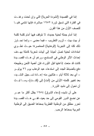 ‫ﺇﻨﻨﺎ ﻓﻲ ﺍﻟﻘﺼﻴﺩﺓ )ﺃﻨﺸﻭﺩﺓ ﺍﻟﺤﺭﻴﺔ( ﺍﻟﺘﻲ ﻭﺇﻥ ﻟﺤﻨﺕ ﻭﻏﻨـﺕ‬
‫ﻓﻲ ﺍﻟﻔﺘﺭﺓ ﺍﻟﺘﻲ ﺘﺴﺒﻕ ﺜﻭﺭﺓ ٢٥٩١ ﻤﺒﺎﺸﺭﺓ، ﻓﺈﻨﻬﺎ ﺘﻨﺘﻤﻲ ﻓﻨ ‪‬ـﺎ‬
  ‫ﻴ‬
                              ‫ﻟﻠﻨﺼﻑ ﺍﻷﻭل ﻤﻥ ﻫﺫﺍ ﺍﻟﻘﺭﻥ.‬
‫ﺇﻨﻨﺎ ﺃﻤﺎﻡ ﺠﻤﻠﺔ ﻟﺤﻨﻴﺔ ﺠﺩﻴﺩﺓ، ﻻ ﻨﺘﻭﻗﻑ ﻓﻴﻬﺎ ﺃﻤﺎﻡ ﻜﻠﻤﺔ ﻜﻠﻤﺔ‬
‫ﺃﻭ ﺒﻴﺕ ﺒﻴﺕ – ﻟﺯﻭﻡ ﺍﻟﺘﻁﺭﻴﺏ – ﻓﻴﻤﺎ ﻤﻀﻰ – ﻭﺇﻨﻤﺎ ﻨﺠـﺎﻭﺯ‬
‫ﺫﻟﻙ ﻜﻠﻪ ﺇﻟﻰ ﺍﻟﺘﺠﺭﺒﺔ )ﺍﻟﻭﻫﺎﺒﻴﺔ( ﺍﻟﻤﻌﺎﺼﺭﺓ؛ ﺤﻴـﺙ ﺘﻁـﻭﻱ‬
‫ﺍﻤﺘﺩﺍﺩﺍﺕ ﻟﺤﻨﻴﺔ ﺘﺼل ﺃﺤﻴﺎﻨﺎ ﺇﻟﻰ ﺃﺒﻴﺎﺕ ﺸﻌﺭﻴﺔ ﻜﺎﻤﻠﺔ ﺒﻬـﺩﻑ‬
                             ‫ﹰ‬
‫ﺇﺤﺩﺍﺙ ﺍﻷﺜﺭ ﺍﻟﻭﻁﻨﻲ ﻓﻲ ﺍﻟﻤﺴﺘﻤﻊ، ﻭﺭﻏﻡ ﺃﻥ ﻫـﺫﻩ ﺍﻟﻘﺼـﻴﺩﺓ‬
‫ﻜﺎﻨﺕ ﻗﺩ ﻤﻨﻌﺕ ﺇﺫﺍﻋﺘﻬﺎ ﻗﺒل ﺍﻟﺜﻭﺭﺓ، ﻓﺈﻥ ﺃﻫﻤﻴﺔ ﺍﻟﻠﺤﻥ ﻭﻁﺒﻴﻌﺘﻪ‬
‫ﺩﻓﻊ ﺒﺎﻟﻀﺒﺎﻁ ﺍﻟﺠﺩﺩ ﺇﻟﻰ ﺍﺴﺘﺩﻋﺎﺀ ﻋﺒﺩ ﺍﻟﻭﻫﺎﺏ ﻴﻭﻡ ٦٢ ﻴﻭﻟﻴـﻭ‬
‫– ﺃﻱ ﺒﻌﺩ ﺜﻼﺜﺔ ﺃﻴﺎﻡ – ﻁﺎﻟﺒﻴﻥ ﻤﻨﻪ ﺇﻋـﺎﺩﺓ ﺘﺴـﺠﻴل ﺍﻟﻨﺸـﻴﺩ،‬
‫ﺒﻌﺩ ﺘﻐﻴﻴﺭ ﻜﻠﻤﺘﻪ ﺍﻷﻭﻟﻰ ﻤﻥ )ﺃﻨﺕ( ﺇﻟﻰ )ﻜﻨـﺕ(، ﻭﻤـﺎ ﻟﺒـﺙ‬
                                ‫ﺃﻥ ﺘﺤﻭل ﺇﻟﻰ ﻨﺸﻴﺩ ﺍﻟﺜﻭﺭﺓ..‬
‫ﻋﻠﻰ ﺃﻥ ﻨﺸﻴﺩﻩ )ﺩﻋﺎﺀ ﺍﻟﺸﺭﻕ( ٤٥٩١ ﻴﻅل ﺃﻜﺜﺭ ﻤﺎ ﻋﺒـﺭ‬
‫ﻋﻥ ﻨﻀﺞ ﺍﻟﺩﻭﺭ ﺍﻟﻘﻭﻤﻲ ﺇﻟﻰ ﺤﺩ ﺒﻌﻴﺩ، ﻓﻔـﻲ ﻫـﺫﻩ ﺍﻟﻘﺼـﻴﺩﺓ‬
‫ﺘﺤﺭﺭ ﻤﻁﻠﻕ ﻤﻥ ﺍﻟﻭﻁﻨﻴﺔ ﺍﻟﻘﻁﺭﻴﺔ ﺒﻤﻌﻨﺎﻫﺎ ﺍﻟﻀﻴﻕ ﺇﻟﻰ ﺍﻟﻭﻁﻨﻴﺔ‬
                                   ‫ﺍﻟﻌﺭﺒﻴﺔ ﺒﻤﻌﻨﺎﻫﺎ ﺍﻟﺭﺤﺏ.‬



                       ‫- ٥٥ -‬
 