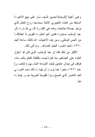 ‫ﻭﻏﻨﻰ ﺃﻏﻨﻴﺔ )ﺍﻟﻭﺤﺩﺓ( ﻟﺤﺴﻴﻥ ﺍﻟﺴﻴﺩ، ﺴﺎﺭ ﻋﻠﻰ ﻨﻬﺞ ﺍﻷﻏﻨﻴـﺔ‬
‫ﺍﻟﺴﺎﺒﻘﺔ ﻤﻥ ﺍﻟﻐﻨﺎﺀ ﺍﻟﺘﻌﺒﻴﺭﻱ ﺍﻷﺨﺎﺫ ﻤﺴﺘﺩﻋﻴﺎ ﺭﻭﺡ ﺍﻟﻌﺎﻟﻡ ﺍﻟﺫﻱ‬
                 ‫‪‬‬
‫ﻴﺯﺨﺭ ﺒﺼﻼﺓ ﺨﺎﺸﻌﺔ، ﻭﻫﺫﻩ ﻫﻲ ﺍﻟﻔﺘـﺭﺓ ﺍﻟﺘـﻲ ﻅـل ﺘـﺄﺜﺭ‬
‫ﻋﺒﺩ ﺍﻟﻭﻫﺎﺏ ﻤﺴﺘﻤﺭﺍ، ﻓﻠﺤﻥ ﺃﻫﻡ ﺃﻏﺎﻨﻴـﻪ ﺍﻟﻘﻭﻤﻴـﺔ ﺍﻨﻁﻼ ﹰـﺎ‬
  ‫ﻗ‬                                  ‫‪‬‬
‫ﻤﻥ ﺍﻟﺤﺱ ﺍﻟﻭﻁﻨﻲ، ﻭﻤﻥ ﻫﺫﻩ ﺍﻷﻏﻨﻴﺎﺕ: ﺍﷲ ﺜﺎﻟﺜﻨﺎ، ﺴﺎﻋﺔ ﺍﻟﺠﺩ‬
        ‫٠٦٩١، ﻨﺸﻴﺩ ﻨﺎﺼﺭ، ﺍﻟﺠﻴل ﺍﻟﺼﺎﻋﺩ.. ﻭﻤﺎ ﺇﻟﻰ ﺫﻟﻙ.‬
‫ﺍﻷﻜﺜﺭ ﻤﻥ ﺫﻟﻙ ﻜﻠﻪ ﺃﻥ ﻋﺒﺩ ﺍﻟﻭﻫﺎﺏ، ﺍﻟﺫﻱ ﻜﺎﻥ ﻗﺩ ﺍﻋﺘﺯل‬
‫ﺍﻟﻐﻨﺎﺀ ﻋﻠﻰ ﺍﻟﺠﻤﺎﻫﻴﺭ ﻤﻨﺫ ﻓﺘﺭﺓ ﻟﻴﺴﺕ ﺒﺎﻟﻘﻠﻴﻠﺔ ﺍﻨﻔﻌل ﺒﺎﻟﺤـﺩﺙ،‬
‫ﻓﻭﻗﻑ ﻓﻲ ﻤﻴﺩﺍﻥ ﻋﺎﺒﺩﻴﻥ ﻟﻴﻨﺸﺩ ﺃﻨﺸﻭﺩﺘﻪ ﺍﻟﻤﺸـﻬﻭﺭﺓ )ﻨﺎﺼـﺭ(‬
‫ﻋﺎﻡ ١٦٩١، ﻤﻌﺒﺭﺍ ﻋﻤﺎ ﻴﺭﻴـﺩ ﺃﻥ ﻴﻘﻭﻟـﻪ ﺍﻟﺸـﻌﺏ ﺍﻟﻌﺭﺒـﻲ‬
                                    ‫‪‬‬
‫ﻟﻌﺒﺩ ﺍﻟﻨﺎﺼﺭ ﺍﻟﺫﻱ ﺃﺼﺒﺢ ﺭﻤﺯﺍ ﻟﻠﻘﻭﻤﻴﺔ ﺍﻟﻌﺭﺒﻴﺔ ﻋﺒـﺭ ﺇﻴﻤﺎﻨـﻪ‬
                              ‫‪‬‬
                                                    ‫ﺒﻬﺎ..‬




                      ‫- ٨٥ -‬
 