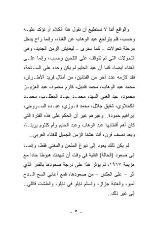 ‫ﻭﺍﻟﻭﺍﻗﻊ ﺃﻨﻨﺎ ﻻ ﻨﺴﺘﻁﻴﻊ ﺃﻥ ﻨﻘﻭل ﻫﺫﺍ ﺍﻟﻜﻼﻡ ﺃﻭ ﻨﺅﻜﺩ ﻋﻠﻴـﻪ‬
‫ﻭﺤﺴﺏ، ﻓﻠﻡ ﻴﺘﺭﺍﺠﻊ ﻋﺒﺩ ﺍﻟﻭﻫﺎﺏ ﻋﻥ ﺍﻟﻐﻨﺎﺀ، ﻭﺇﻨﻤﺎ ﺭﺍﺡ ﻴﺩﺨل‬
‫ﻤﺭﺤﻠﺔ ﺘﺤﻭﻻﺕ – ﻜﻤﺎ ﺴﻨﺭﻯ – ﻟﻴﻌﺎﻴﺵ ﺍﻟﺯﻤﻥ ﺍﻟﺠﺩﻴﺩ، ﻭﻫﻲ‬
‫ﺍﻟﺘﺤﻭﻻﺕ ﺍﻟﺘﻲ ﻟﻡ ﺘﺘﻭﻗﻑ ﻋﻠﻰ ﺍﻟﺘﻠﺤﻴﻥ ﻭﺤﺴﺏ، ﻭﺇﻨﻤﺎ ﻋﻠـﻰ‬
‫ﺍﻟﻐﻨﺎﺀ ﺃﻴﻀﺎ، ﻜﻤﺎ ﺃﻥ ﻋﺒﺩ ﺍﻟﺤﻠﻴﻡ ﻟﻡ ﻴﻜﻥ ﻭﺤﺩﻩ ﻋﻠﻰ ﺍﻟﺴـﺎﺤﺔ،‬
                                             ‫‪‬‬
‫ﻓﻘﺩ ﻻﺯﻤﻪ ﻋﺩﺩ ﺁﺨﺭ ﻤﻥ ﺍﻟﻔﻨﺎﻨﻴﻥ، ﻤﻥ ﺃﻤﺜﺎل ﻓﺭﻴﺩ ﺍﻷﻁـﺭﺵ،‬
‫ﻤﺤﻤﺩ ﻋﺒﺩ ﺍﻟﻭﻫﺎﺏ، ﻤﺤﻤﺩ ﻗﻨﺩﻴل، ﻜﺎﺭﻡ ﻤﺤﻤﻭﺩ، ﻋﺒﺩ ﺍﻟﻌﺯﻴـﺯ‬
‫ﻤﺤﻤﻭﺩ، ﻋﺒﺩ ﺍﻟﻐﻨﻲ ﺍﻟﺴﻴﺩ، ﻤﺤﻤـﺩ ﻋﺒـﺩ ﺍﻟﻤﻁﻠـﺏ، ﻤﺤﻤـﺩ‬
‫ﺍﻟﻜﺤﻼﻭﻱ، ﺸﻔﻴﻕ ﺠﻼل، ﻤﺤﻤﺩ ﻓـﻭﺯﻱ، ﻋﺒـﺩﻩ ﺍﻟﺴـﺭﻭﺠﻲ،‬
‫ﺇﺒﺭﺍﻫﻴﻡ ﺤﻤﻭﺩﺓ.. ﻭﻏﻴﺭﻫﻡ ﻏﻴﺭ ﺃﻥ ﺍﻟﺤﻜﻡ ﻋﻠﻰ ﻫﺫﻩ ﺍﻟﻔﺘﺭﺓ ﺍﻟﺘﻲ‬
                      ‫‪‬‬
‫ﻜﺎﻥ ﺃﻫﻡ ﺃﻗﻁﺎﺒﻬﺎ ﻋﺒﺩ ﺍﻟﻭﻫﺎﺏ ﻭﻋﺒﺩ ﺍﻟﺤﻠﻴﻡ ﻭﺃﻡ ﻜﻠﺜﻭﻡ ﻴﺭﻴﻨـﺎ،‬
  ‫ﻭﺒﻌﺩ ﻨﺼﻑ ﻗﺭﻥ، ﺃﻨﻨﺎ ﻋﺸﻨﺎ ﺍﻟﺯﻤﻥ ﺍﻟﺠﻤﻴل ﻟﻠﻐﻨﺎﺀ ﺍﻟﻌﺭﺒﻲ..‬
‫ﻟﻡ ﻴﻜﻥ ﺫﻟﻙ ﻴﻌﻭﺩ ﺇﻟﻰ ﻨﺒﻭﻍ ﺍﻟﻤﻠﺤﻥ ﻭﺍﻟﻤﻐﻨﻲ ﻓﻘﻁ، ﻭﺇﻨﻤـﺎ‬
               ‫‪‬‬       ‫‪‬‬
‫ﺇﻟﻰ ﺼﻌﻭﺩ )ﺍﻟﺤﺎﻟﺔ( ﺍﻟﻔﻨﻴﺔ ﻓﻲ ﻭﻗﺕ ﺃﻥ ﺸﻬﺩﺕ ﻫﺒﻭﻁﺎ ﺤﺎﺩﺍ ﻤﻊ‬
    ‫ﹰ ‪‬‬
‫ﻫﺯﻴﻤﺔ ٧٦٩١، ﻟﻡ ﻴﺅﺜﺭ ﻫﺫﺍ ﻋﻠﻰ ﺩﺭﺠﺔ ﺼﻌﻭﺩﻫﺎ ﺒﺎﻟﻘﺩﺭ ﺍﻟﺫﻱ‬
‫ﺃﺜﺭ – ﻋﻠﻰ ﺍﻟﻌﻜﺱ – ﻤﻥ ﺼﻌﻭﺩﻫﺎ، ﻓﻤﻊ ﺃﻏﺎﻨﻲ ﺍﻟﺴﺢ ﺍﻟـﺩﺡ‬
‫ﺃﻤﺒﻭ، ﻭﺍﻟﻌﺘﺒﺔ ﺠﺯﺍﺯ، ﻭﺍﻟﺴﻠﻡ ﻨﺎﻴﻠﻭ ﻓﻲ ﻨﺎﻴﻠﻭ، ﻭﺍﻟﻁﺸﺕ ﻗﺎﻟﻠﻲ..‬
                                           ‫ﺇﻟﻰ ﻏﻴﺭ ﺫﻟﻙ..‬


                       ‫-٥-‬
 