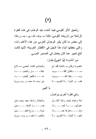‫)٥ (‬
‫ﻭﻟﻌﻤﻕ ﺍﻷﺜﺭ ﺍﻟﻘﻭﻤﻲ ﻓﻴﻤﺎ ﺃﻨﺸﺩﻩ ﻋﺒﺩ ﺍﻟﻭﻫﺎﺏ ﻓﻲ ﻫﺫﻩ ﺍﻟﻔﺘﺭﺓ‬
‫ﺍﻟﺭﺍﺌﻌﺔ ﻤﻥ ﺘﺎﺭﻴﺨﻨﺎ ﺍﻟﻘﻭﻤﻲ، ﻓﺈﻨﻨﺎ ﺴـﻭﻑ ﻨﺸـﻴﺭ، ﺒﺴـﺭﻋﺔ،‬
‫ﺇﻟﻰ ﺒﻌﺽ ﻤﺎ ﻜﺎﻥ ﻴﺜﻴﺭ ﺍﻟﻭﺠﺩﺍﻥ ﺍﻟﻌﺭﺒﻲ ﻤﻥ ﻫﺫﻩ ﺍﻷﻏﻨﻴـﺎﺕ،‬
‫ﻭﺍﻟﺘﻲ ﺤﻔﻅﻬﺎ ﺃﺒﻨﺎﺀ ﻫﺫﺍ ﺍﻟﺠﻴل ﻓﻲ ﺍﻷﻗﻁﺎﺭ ﺍﻟﻌﺭﺒﻴﺔ؛ ﻷﻨﻬﺎ ﻜﺎﻨﺕ‬
            ‫ﺃﺒﻠﻎ ﺘﻌﺒﻴﺭ ﻋﻤﺎ ﻜﺎﻥ ﻴﻌﺘﻤل ﻓﻲ ﺍﻟﻀﻤﻴﺭ ﺍﻟﻌﺭﺒﻲ..‬
                             ‫ﻤﻥ ﺃﻨﺸﻭﺩﺓ )ﻴﺎ ﺇﻟﻬﻲ( ﻴﻘﻭل:‬
‫ﻭﺍﻟﻤﺒﺎﺩﺉ ﻜﺎﻨﺕ ﺃﻤﻀﻰ ﺴـﻼﺡ‬            ‫ﺍﻨﺘﺼﺭﻨﺎ ﻭﻜﺎﻥ ﺴـﻼﺤﻨﺎ ﻜﻔـﺎﺡ‬
‫ـﺩ‬
 ‫ـﺎﺭ ﻭﺍﻟﺤﺩﻴــــ‬
              ‫ﻋﺎﻟﻨــــ‬             ‫ـﻭﺏ‬
                                     ‫ـﻠﻁﺎﻥ ﺍﻟﻘﻠــــ‬
                                                  ‫ﺴــــ‬
‫ـﺩ‬
 ‫ـﺎﻟﻔﺠﺭ ﺍﻟﺠﺩﻴــــ‬
                ‫ﻋــــ‬              ‫ﻭﺴـــ ـﺒﻘﻨﺎ ﺍﻟﻐـــ ـﺭﻭﺏ‬
                                      ‫ـ‬            ‫ـ‬
‫ﻤﻥ ﻭﺤـﺩﺓ ﻤﺼـﺭ ﻭﺴـﻭﺭﻴﺎ‬              ‫ﻓﺠـ ـﺭ ﺍﻟﺩﻭﻟـ ـﺔ ﺍﻟﻌﺭﺒﻴـ ـﺔ‬
                                    ‫ـ‬          ‫ـ‬         ‫ـ‬

                       ‫ﻴﺎ ﺇﻟﻬﻲ‬
                                 ‫ﻭﻓﻲ ﻓﻘﺭﺓ ﺃﺨﺭﻯ ﻴﻭﺍﺼل:‬
‫ﻭﺍﺘﺤﺎﺩﻨﺎ ﺯﺍﺩﻫﺎ ﻤﺠﺩ ﻭﻀـﻤﺎﻥ‬          ‫ﺃﻤﺔ ﻭﺍﺤﺩﺓ ﺘﺤﺕ ﺭﺍﻴﺔ ﺍﻷﻤـﺎﻥ‬
‫ـﺩﻴﻥ‬‫ـﺩ ﺍﻟﻤﻌﺘــــ‬‫ﻀــــ‬              ‫ـﺎﺩ‬‫ـﺎ ﺍﺘﺤــــ‬‫ﻋﻨﻭﺍﻨﻬــــ‬
‫ـﻴﻥ‬
  ‫ـﻭﻉ ﺍﻟﺠﺒــــ‬
             ‫ﻤﺭﻓــــ‬               ‫ـﺎﺩ‬
                                     ‫ـﻌﺎﺭﻫﺎ ﺤﻴــــ‬
                                                 ‫ﻭﺸــــ‬
‫ﻭﻟﺘﺤﻴــﺎ ﻤﺼــﺭ ﻭﺴــﻭﺭﻴﺎ‬            ‫ﺘﺤﻴـ ـﺎ ﺍﻟﺩﻭﻟـ ـﺔ ﺍﻟﻌﺭﺒﻴـ ـﺔ‬
                                    ‫ـ‬          ‫ـ‬         ‫ـ‬



                      ‫- ٩٥ -‬
 