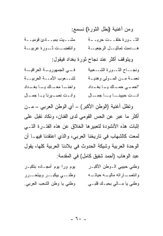 ‫ﻭﻤﻥ ﺃﻏﻨﻴﺔ )ﺒﻁل ﺍﻟﺜﻭﺭﺓ( ﻨﺴﻤﻊ:‬
‫ﻤﺸــﻴﺕ ﺒﻤﺒــﺎﺩﺉ ﻗﻭﻤﻴــﺔ‬         ‫ﺍﻟﺜـ ـﻭﺭﺓ ﺨﻠﻘـ ـﺕ ﺤﺭﻴـ ـﺔ‬
                                 ‫ـ‬       ‫ـ‬         ‫ـ‬
‫ـﺔ‬‫ـﺕ ـﻭﺭﺓ ﻋﺭﺒﻴـ‬
            ‫ﻭﺍﻨﺘﻔﻀـ ﺜـ‬          ‫ـﺔ‬‫ـل ﺍﻟﺭﺠﻌﻴـ‬‫ـﺩﻤﺕ ﺘﻤﺎﺜﻴـ‬‫ﻫـ‬

              ‫ﻭﻴﺘﻭﻗﻑ ﺃﻜﺜﺭ ﻋﻨﺩ ﻨﺠﺎﺡ ﺜﻭﺭﺓ ﺒﻐﺩﺍﺩ ﻓﻴﻘﻭل:‬
‫ـﺔ‬
 ‫ـﺔ ﺍﻟﻌﺭﺍﻗﻴـ‬
           ‫ـﻲ ﺍﻟﺠﻤﻬﻭﺭﻴـ‬
                      ‫ﻓـ‬        ‫ﻭﻨﺠــﺎﺡ ﺍﻟﺜــﻭﺭﺓ ﺍﻟﺸــﻌﺒﻴﺔ‬
‫ﻟﺸــﻌﻭﺏ ﺍﻷﻤــﺔ ﺍﻟﻌﺭﺒﻴــﺔ‬        ‫ﻨﻌﻤ ـﺔ ﻤ ـﻥ ﺍﻟﻤ ـﻭﻟﻰ ﻭﻫﺩﻴ ـﺔ‬
                                 ‫ـ‬         ‫ـ‬      ‫ـ ـ‬
‫ـﺎ ـﺎﻙ ـﺎ ـﺩﺍﺩ‬
   ‫ﻭﺍﺤﻨـ ﻤﻌـ ﻴـ ﺒﻐـ‬             ‫"ﺍ ـﻲ ـﺎﻙ ـﺎ ـﺩﺍﺩ‬
                                   ‫ﺤﻤـ ﺤﻤـ ﻴـ ﺒﻐـ‬
‫ـﻴﺭﻨﺎ ﻴ ـﺎ ـﺎل‬
  ‫ـ ﺠﻤـ‬      ‫ﻭﺍﻨ ـﺕ ﻨﺼـ‬
                  ‫ـ‬             ‫ـﺎل‬‫ـﺎ ـﺎ ﺠﻤـ‬
                                         ‫ﺍ ـﺕ ﺤﺒﻴﺒﻨـ ﻴـ‬
                                                     ‫ﻨـ‬

‫ﻭﺘﻅل ﺃﻏﻨﻴﺔ )ﺍﻟﻭﻁﻥ ﺍﻷﻜﺒﺭ( – ﺃﻱ ﺍﻟﻭﻁﻥ ﺍﻟﻌﺭﺒﻲ – ﻤـﻥ‬
‫ﺃﻜﺜﺭ ﻤﺎ ﻋﺒﺭ ﻋﻥ ﺍﻟﺤﺱ ﺍﻟﻘﻭﻤﻲ ﻟﺩﻯ ﺍﻟﻔﻨﺎﻥ، ﻭﻨﻜﺎﺩ ﻨﻘﺒل ﻋﻠﻰ‬
‫ﺇﺜﺒﺎﺕ ﻫﺫﻩ ﺍﻷﻨﺸﻭﺩﺓ ﻟﺘﻌﺒﻴﺭﻫﺎ ﺍﻟﺨﻼﻕ ﻋﻥ ﻫﺫﻩ ﺍﻟﻔﺘـﺭﺓ ﺍﻟﺘـﻲ‬
‫ﻟﻤﻌﺕ ﻜﺎﻟﺸﻬﺎﺏ ﻓﻲ ﺘﺎﺭﻴﺨﻨﺎ ﺍﻟﻌﺭﺒﻲ، ﻭﺍﻟﺫﻱ ﺍﻋﺘﻘﺩﻨﺎ ﻓﻴﻬـﺎ ﺃﻥ‬
‫ﺍﻟﻭﺤﺩﺓ ﺍﻟﻌﺭﺒﻴﺔ ﻭﺸﻴﻜﺔ ﺍﻟﺤﺩﻭﺙ ﻓﻲ ﺒﻼﺩﻨﺎ ﺍﻟﻌﺭﺒﻴﺔ ﻜﻠﻬﺎ، ﻴﻘﻭل‬
                ‫ﻋﺒﺩ ﺍﻟﻭﻫﺎﺏ )ﺃﺤﻤﺩ ﺸﻔﻴﻕ ﻜﺎﻤل( ﻓﻲ ﺍﻟﻤﻘﺩﻤﺔ:‬
‫ﻴﻭﻡ ﻭﺭﺍ ﻴﻭﻡ ﺃﻤﺠـﺎﺩﻩ ﺒﺘﻜﺒـﺭ‬      ‫ﻭﻁﻨﻲ ﺤﺒﻴﺒﻲ ﺍﻟـﻭﻁﻥ ﺍﻷﻜﺒـﺭ‬
‫ـﺭﺭ‬‫ـﺭ ﻭﺒﻴﺘﺤـ‬‫ـﻲ ﺒﻴﻜﺒـ‬‫ﻭﻁﻨـ‬        ‫ـﻪ‬
                                 ‫ـﺎﺭﺍﺘﻪ ﻤﺎ ـﻪ ﺤﻴﺎﺘـ‬
                                        ‫ﻟﻴـ‬       ‫ﻭﺍﻨﺘﺼـ‬
‫ﻭﻁﻨﻲ ﻴﺎ ﻭﻁﻥ ﺍﻟﺸﻌﺏ ﺍﻟﻌﺭﺒﻲ.‬       ‫ﻭﻁﻨﻲ ﻴﺎ ﻤـﺎﻟﻲ ﺒﺤﺒـﻙ ﻗﻠﺒـﻲ‬




                       ‫- ٠٦ -‬
 