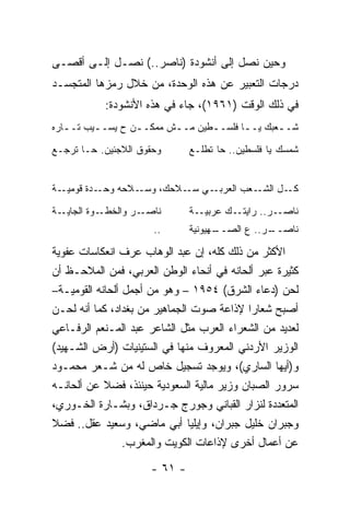 ‫ﻭﺤﻴﻥ ﻨﺼل ﺇﻟﻰ ﺃﻨﺸﻭﺩﺓ )ﻨﺎﺼﺭ..( ﻨﺼـل ﺇﻟـﻰ ﺃﻗﺼـﻰ‬
‫ﺩﺭﺠﺎﺕ ﺍﻟﺘﻌﺒﻴﺭ ﻋﻥ ﻫﺫﻩ ﺍﻟﻭﺤﺩﺓ، ﻤﻥ ﺨﻼل ﺭﻤﺯﻫﺎ ﺍﻟﻤﺘﺠﺴـﺩ‬
            ‫ﻓﻲ ﺫﻟﻙ ﺍﻟﻭﻗﺕ )١٦٩١(، ﺠﺎﺀ ﻓﻲ ﻫﺫﻩ ﺍﻷﻨﺸﻭﺩﺓ:‬
‫ﺸـ ـﻌﺒﻙ ﻴـ ـﺎ ﻓﻠﺴـ ـﻁﻴﻥ ﻤـ ـﺵ ﻤﻤﻜـ ـﻥ ﺡ ﻴﺴـ ـﻴﺏ ﺘـ ـﺎﺭﻩ‬
   ‫ـ‬      ‫ـ‬        ‫ـ‬       ‫ـ‬               ‫ـ‬       ‫ـ‬

‫ﻭﺤﻘﻭﻕ ﺍﻟﻼﺠﺌﻴﻥ. ﺤـﺎ ﺘﺭﺠـﻊ‬       ‫ﺸﻤﺴﻙ ﻴﺎ ﻓﻠﺴﻁﻴﻥ.. ﺤﺎ ﺘﻁﻠـﻊ‬


‫ـﺔ‬‫ـﺩﺓ ﻗﻭﻤﻴـ‬‫ـﻼﺤﻪ ﻭﺤـ‬‫ـﻲ ـﻼﺤﻙ، ﻭﺴـ‬
                            ‫ـﻌﺏ ﺍﻟﻌﺭﺒـ ﺴـ‬‫ـل ﺍﻟﺸـ‬‫ﻜـ‬

‫ـﺔ‬‫ـﻭﺓ ﺍﻟﺠﺎﻴـ‬‫ـﺭ ﻭﺍﻟﺨﻁـ‬‫ﻨﺎﺼـ‬      ‫ـﺔ‬‫ـﻙ ﻋﺭﺒﻴـ‬‫ـﺭ.. ﺭﺍﻴﺘـ‬‫ﻨﺎﺼـ‬
                       ‫..‬      ‫ـﻬﻴﻭﻨﻴﺔ‬
                                     ‫ـﺭ.. ﻉ ﺍﻟﺼــ‬
                                                ‫ﻨﺎﺼــ‬

‫ﺍﻷﻜﺜﺭ ﻤﻥ ﺫﻟﻙ ﻜﻠﻪ، ﺇﻥ ﻋﺒﺩ ﺍﻟﻭﻫﺎﺏ ﻋﺭﻑ ﺍﻨﻌﻜﺎﺴﺎﺕ ﻋﻔﻭﻴﺔ‬
‫ﻜﺜﻴﺭﺓ ﻋﺒﺭ ﺃﻟﺤﺎﻨﻪ ﻓﻲ ﺃﻨﺤﺎﺀ ﺍﻟﻭﻁﻥ ﺍﻟﻌﺭﺒﻲ، ﻓﻤﻥ ﺍﻟﻤﻼﺤـﻅ ﺃﻥ‬
‫ﻟﺤﻥ )ﺩﻋﺎﺀ ﺍﻟﺸﺭﻕ( ٤٥٩١ – ﻭﻫﻭ ﻤﻥ ﺃﺠﻤل ﺃﻟﺤﺎﻨﻪ ﺍﻟﻘﻭﻤﻴـﺔ–‬
‫ﺃﺼﺒﺢ ﺸﻌﺎﺭﺍ ﻹﺫﺍﻋﺔ ﺼﻭﺕ ﺍﻟﺠﻤﺎﻫﻴﺭ ﻤﻥ ﺒﻐﺩﺍﺩ، ﻜﻤﺎ ﺃﻨﻪ ﻟﺤـﻥ‬
    ‫‪‬‬                                       ‫‪‬‬
‫ﻟﻌﺩﻴﺩ ﻤﻥ ﺍﻟﺸﻌﺭﺍﺀ ﺍﻟﻌﺭﺏ ﻤﺜل ﺍﻟﺸﺎﻋﺭ ﻋﺒﺩ ﺍﻟﻤـﻨﻌﻡ ﺍﻟﺭﻓـﺎﻋﻲ‬
‫ﺍﻟﻭﺯﻴﺭ ﺍﻷﺭﺩﻨﻲ ﺍﻟﻤﻌﺭﻭﻑ ﻤﻨﻬﺎ ﻓﻲ ﺍﻟﺴﺘﻴﻨﻴﺎﺕ )ﺃﺭﺽ ﺍﻟﺸـﻬﻴﺩ(‬
‫ﻭ)ﺃﻴﻬﺎ ﺍﻟﺴﺎﺭﻱ(، ﻭﻴﻭﺠﺩ ﺘﺴﺠﻴل ﺨﺎﺹ ﻟﻪ ﻤﻥ ﺸـﻌﺭ ﻤﺤﻤـﻭﺩ‬
‫ﺴﺭﻭﺭ ﺍﻟﺼﺒﺎﻥ ﻭﺯﻴﺭ ﻤﺎﻟﻴﺔ ﺍﻟﺴﻌﻭﺩﻴﺔ ﺤﻴﻨﺌﺫ، ﻓﻀﻼ ﻋﻥ ﺃﻟﺤﺎﻨـﻪ‬
            ‫ﹰ‬
‫ﺍﻟﻤﺘﻌﺩﺩﺓ ﻟﻨﺯﺍﺭ ﺍﻟﻘﺒﺎﻨﻲ ﻭﺠﻭﺭﺝ ﺠـﺭﺩﺍﻕ، ﻭﺒﺸـﺎﺭﺓ ﺍﻟﺨـﻭﺭﻱ،‬
‫ﻭﺠﺒﺭﺍﻥ ﺨﻠﻴل ﺠﺒﺭﺍﻥ، ﻭﺇﻴﻠﻴﺎ ﺃﺒﻲ ﻤﺎﻀﻲ، ﻭﺴﻌﻴﺩ ﻋﻘل.. ﻓﻀﻼ‬
‫ﹰ‬
                 ‫ﻋﻥ ﺃﻋﻤﺎل ﺃﺨﺭﻯ ﻹﺫﺍﻋﺎﺕ ﺍﻟﻜﻭﻴﺕ ﻭﺍﻟﻤﻐﺭﺏ.‬

                      ‫- ١٦ -‬
 