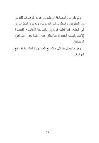 ‫ﻭﻟﻡ ﻴﻜﻥ ﻤﻥ ﺍﻟﻤﺼﺎﺩﻓﺔ ﺃﻥ ﻴﻠ ‪‬ـﻥ ﻋﺒـﺩ ﺍﻟﻭﻫـﺎﺏ ﻟﻜﺜﻴـﺭ‬
                      ‫ﺤ‬
‫ﻤﻥ ﺍﻟﻤﻁﺭﺒﻴﻥ ﻭﺍﻟﻤﻁﺭﺒـﺎﺕ ﺍﻟﻌـﺭﺏ، ﻭﻴﻌـﻭﺩ ﺍﻟﻤﻁﺭﺒـﻭﻥ‬
‫ﺇﻟﻰ ﺃﻟﺤﺎﻨﻪ، ﻜﻤﺎ ﻓﻌﻠﺕ ﻓﻴـﺭﻭﺯ ﺒﺎﻟﻨﺴـﺒﺔ ﻷﻏﺎﻨﻴـﻪ ﺍﻟﻘﺩﻴﻤـﺔ‬
‫)ﻻﺤﻅ ﻭﻟﻴﺴﺕ ﺍﻟﺠﺩﻴﺩﺓ( ﻤﻤﺎ ﺘﺨﻠﻕ ﻋﻨﻪ – ﻓﻴﻤﺎ ﺒﻌﺩ – ﻅـﺎﻫﺭﺓ‬
                          ‫ﱠ‬
                                            ‫ﺍﻟﺭﺤﺒﺎﻨﻴﺔ.‬
‫ﻭﻫﻭ ﻤﺎ ﻴﺼل ﺒﻨﺎ ﺇﻟﻰ ﻤﻼﻤـﺢ ﺍﻟﺼـﻭﺭﺓ ﺍﻟﻌﺎﻤـﺔ ﻟﻨﺘـﺎﺌﺞ‬
                                            ‫ﺍﻟﺩﺭﺍﺴﺔ..‬




                     ‫- ٢٦ -‬
 