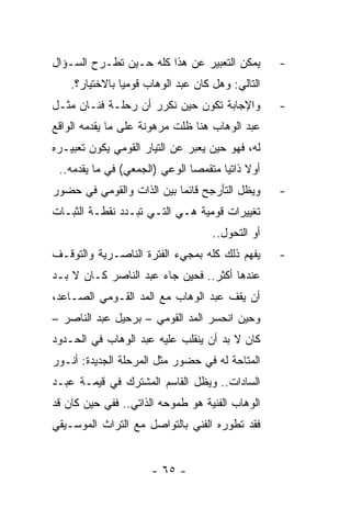 ‫ﻴﻤﻜﻥ ﺍﻟﺘﻌﺒﻴﺭ ﻋﻥ ﻫﺫﺍ ﻜﻠﻪ ﺤـﻴﻥ ﺘﻁـﺭﺡ ﺍﻟﺴـﺅﺍل‬        ‫-‬
    ‫ﺍﻟﺘﺎﻟﻲ: ﻭﻫل ﻜﺎﻥ ﻋﺒﺩ ﺍﻟﻭﻫﺎﺏ ﻗﻭﻤﻴﺎ ﺒﺎﻻﺨﺘﻴﺎﺭ؟.‬
                ‫‪‬‬
‫ﻭﺍﻹﺠﺎﺒﺔ ﺘﻜﻭﻥ ﺤﻴﻥ ﻨﻜﺭﺭ ﺃﻥ ﺭﺤﻠـﺔ ﻓﻨـﺎﻥ ﻤﺜـل‬         ‫-‬
‫ﻋﺒﺩ ﺍﻟﻭﻫﺎﺏ ﻫﻨﺎ ﻅﻠﺕ ﻤﺭﻫﻭﻨﺔ ﻋﻠﻰ ﻤﺎ ﻴﻘﺩﻤﻪ ﺍﻟﻭﺍﻗﻊ‬
‫ﻟﻪ، ﻓﻬﻭ ﺤﻴﻥ ﻴﻌﺒﺭ ﻋﻥ ﺍﻟﺘﻴﺎﺭ ﺍﻟﻘﻭﻤﻲ ﻴﻜﻭﻥ ﺘﻌﺒﻴـﺭﻩ‬
 ‫ﺃﻭﻻ ﺫﺍﺘﻴﺎ ﻤﺘﻘﻤﺼﺎ ﺍﻟﻭﻋﻲ )ﺍﻟﺠﻤﻌﻲ( ﻓﻲ ﻤﺎ ﻴﻘﺩﻤﻪ..‬
                               ‫‪‬‬      ‫ﹰ ‪‬‬
‫ﻭﻴﻅل ﺍﻟﺘﺄﺭﺠﺢ ﻗﺎﺌﻤﺎ ﺒﻴﻥ ﺍﻟﺫﺍﺕ ﻭﺍﻟﻘﻭﻤﻲ ﻓﻲ ﺤﻀﻭﺭ‬
                           ‫‪‬‬                      ‫-‬
‫ﺘﻐﻴﻴﺭﺍﺕ ﻗﻭﻤﻴﺔ ﻫـﻲ ﺍﻟﺘـﻲ ﺘﺒـﺩﺩ ﻨﻘﻁـﺔ ﺍﻟﺜﺒـﺎﺕ‬
                                    ‫ﺃﻭ ﺍﻟﺘﺤﻭل..‬
‫ﻴﻔﻬﻡ ﺫﻟﻙ ﻜﻠﻪ ﺒﻤﺠﻲﺀ ﺍﻟﻔﺘﺭﺓ ﺍﻟﻨﺎﺼـﺭﻴﺔ ﻭﺍﻟﺘﻭﻗـﻑ‬      ‫-‬
‫ﻋﻨﺩﻫﺎ ﺃﻜﺜﺭ.. ﻓﺤﻴﻥ ﺠﺎﺀ ﻋﺒﺩ ﺍﻟﻨﺎﺼﺭ ﻜـﺎﻥ ﻻ ﺒـﺩ‬
‫ﺃﻥ ﻴﻘﻑ ﻋﺒﺩ ﺍﻟﻭﻫﺎﺏ ﻤﻊ ﺍﻟﻤﺩ ﺍﻟﻘـﻭﻤﻲ ﺍﻟﺼـﺎﻋﺩ،‬
‫ﻭﺤﻴﻥ ﺍﻨﺤﺴﺭ ﺍﻟﻤﺩ ﺍﻟﻘﻭﻤﻲ – ﺒﺭﺤﻴل ﻋﺒﺩ ﺍﻟﻨﺎﺼﺭ –‬
‫ﻜﺎﻥ ﻻ ﺒﺩ ﺃﻥ ﻴﻨﻘﻠﺏ ﻋﻠﻴﻪ ﻋﺒﺩ ﺍﻟﻭﻫﺎﺏ ﻓﻲ ﺍﻟﺤـﺩﻭﺩ‬
‫ﺍﻟﻤﺘﺎﺤﺔ ﻟﻪ ﻓﻲ ﺤﻀﻭﺭ ﻤﺜل ﺍﻟﻤﺭﺤﻠﺔ ﺍﻟﺠﺩﻴﺩﺓ: ﺃﻨـﻭﺭ‬
                        ‫‪‬ﹸ‬
‫ﺍﻟﺴﺎﺩﺍﺕ.. ﻭﻴﻅل ﺍﻟﻘﺎﺴﻡ ﺍﻟﻤﺸﺘﺭﻙ ﻓﻲ ﻗﻴﻤـﺔ ﻋﺒـﺩ‬
‫ﺍﻟﻭﻫﺎﺏ ﺍﻟﻔﻨﻴﺔ ﻫﻭ ﻁﻤﻭﺤﻪ ﺍﻟﺫﺍﺘﻲ.. ﻓﻔﻲ ﺤﻴﻥ ﻜﺎﻥ ﻗﺩ‬
‫ﻓﻘﺩ ﺘﻁﻭﺭﻩ ﺍﻟﻔﻨﻲ ﺒﺎﻟﺘﻭﺍﺼل ﻤﻊ ﺍﻟﺘﺭﺍﺙ ﺍﻟﻤﻭﺴـﻴﻘﻲ‬


                      ‫- ٥٦ -‬
 