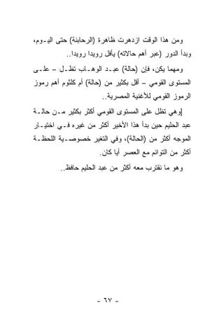 ‫ﻭﻤﻥ ﻫﺫﺍ ﺍﻟﻭﻗﺕ ﺍﺯﺩﻫﺭﺕ ﻅﺎﻫﺭﺓ )ﺍﻟﺭﺤﺎﺒﻨﺔ( ﺤﺘﻰ ﺍﻟﻴـﻭﻡ،‬
           ‫ﻭﺒﺩﺃ ﺍﻟﺩﻭﺭ )ﻋﺒﺭ ﺃﻫﻡ ﺤﺎﻻﺘﻪ( ﻴﺄﻓل ﺭﻭﻴﺩﺍ ﺭﻭﻴﺩﺍ..‬
              ‫‪‬‬     ‫‪‬‬
‫ﻭﻤﻬﻤﺎ ﻴﻜﻥ، ﻓﺈﻥ )ﺤﺎﻟﺔ( ﻋﺒـﺩ ﺍﻟﻭﻫـﺎﺏ ﺘﻅـل – ﻋﻠـﻰ‬
‫ﺍﻟﻤﺴﺘﻭﻯ ﺍﻟﻘﻭﻤﻲ – ﺃﻗل ﺒﻜﺜﻴﺭ ﻤﻥ )ﺤﺎﻟﺔ( ﺃﻡ ﻜﻠﺜﻭﻡ ﺃﻫﻡ ﺭﻤﻭﺯ‬
                       ‫ﺍﻟﺭﻤﻭﺯ ﺍﻟﻘﻭﻤﻲ ﻟﻸﻏﻨﻴﺔ ﺍﻟﻤﺼﺭﻴﺔ..‬
‫]ﻭﻫﻲ ﺘﻅل ﻋﻠﻰ ﺍﻟﻤﺴﺘﻭﻯ ﺍﻟﻘﻭﻤﻲ ﺃﻜﺜﺭ ﺒﻜﺜﻴﺭ ﻤـﻥ ﺤﺎﻟـﺔ‬
‫ﻋﺒﺩ ﺍﻟﺤﻠﻴﻡ ﺤﻴﻥ ﺒﺩﺃ ﻫﺫﺍ ﺍﻷﺨﻴﺭ ﺃﻜﺜﺭ ﻤﻥ ﻏﻴﺭﻩ ﻓـﻲ ﺍﺨﺘﻴـﺎﺭ‬
‫ﺍﻟﻤﻭﺠﻪ ﺃﻜﺜﺭ ﻤﻥ )ﺍﻟﺤﺎﻟﺔ(، ﻭﻓﻲ ﺍﻟﺘﻐﻴﺭ ﺨﺼﻭﺼـﻴﺔ ﺍﻟﻠﺤﻅـﺔ‬
                      ‫ﺃﻜﺜﺭ ﻤﻥ ﺍﻟﺘﻭﺍﺌﻡ ﻤﻊ ﺍﻟﻌﺼﺭ ﺃﻴﺎ ﻜﺎﻥ.‬
                            ‫‪‬‬
         ‫ﻭﻫﻭ ﻤﺎ ﻨﻘﺘﺭﺏ ﻤﻌﻪ ﺃﻜﺜﺭ ﻤﻥ ﻋﺒﺩ ﺍﻟﺤﻠﻴﻡ ﺤﺎﻓﻅ..‬




                     ‫- ٧٦ -‬
 