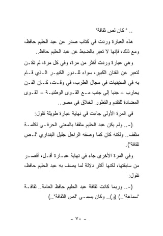 ‫.. " ﻜﺎﻥ ﻟﺹ ﺜﻘﺎﻓﺔ"‬
‫ﻫﺫﻩ ﺍﻟﻌﺒﺎﺭﺓ ﻭﺭﺩﺕ ﻓﻲ ﻜﺘﺎﺏ ﺼﺩﺭ ﻋﻥ ﻋﺒﺩ ﺍﻟﺤﻠﻴﻡ ﺤﺎﻓﻅ،‬
     ‫ﻭﻤﻊ ﺫﻟﻙ، ﻓﺈﻨﻬﺎ ﻻ ﺘﻌﺒﺭ ﺒﺎﻟﻀﺒﻁ ﻋﻥ ﻋﺒﺩ ﺍﻟﺤﻠﻴﻡ ﺤﺎﻓﻅ..‬
‫ﻭﻫﻲ ﻋﺒﺎﺭﺓ ﻭﺭﺩﺕ ﺃﻜﺜﺭ ﻤﻥ ﻤﺭﺓ، ﻭﻓﻲ ﻜل ﻤﺭﺓ، ﻟﻡ ﺘﻜـﻥ‬
‫ﻟﺘﻌﺒﺭ ﻋﻥ ﺍﻟﻔﻨﺎﻥ ﺍﻟﻜﺒﻴﺭ، ﺴﻭﺍﺀ ﻟﻠـﺩﻭﺭ ﺍﻟﻜﺒﻴـﺭ ﺍﻟـﺫﻱ ﻗـﺎﻡ‬
‫ﺒﻪ ﻓﻲ ﺍﻟﺴﺘﻴﻨﻴﺎﺕ ﻓﻲ ﻤﺠﺎل ﺍﻟﻁﺭﺏ، ﻓﻲ ﻭﻗـﺕ، ﻜـﺎﻥ ﺍﻟﻔـﻥ‬
‫ﻴﺤﺎﺭﺏ – ﺠﻨﺒﺎ ﺇﻟﻰ ﺠﻨﺏ ﻤـﻊ ﺍﻟﻘـﻭﻯ ﺍﻟﻭﻁﻨﻴـﺔ – ﺍﻟﻘـﻭﻯ‬
                                      ‫‪‬‬
                ‫ﺍﻟﻤﻀﺎﺩﺓ ﻟﻠﺘﻘﺩﻡ ﻭﺍﻟﺘﻁﻭﺭ ﺍﻟﺨﻼﻕ ﻓﻲ ﻤﺼﺭ..‬
    ‫ﻓﻲ ﺍﻟﻤﺭﺓ ﺍﻷﻭﻟﻰ ﺠﺎﺀﺕ ﻓﻲ ﻨﻬﺎﻴﺔ ﻋﺒﺎﺭﺓ ﻁﻭﻴﻠﺔ ﺘﻘﻭل:‬
‫)-.. ﻭﻟﻡ ﻴﻜﻥ ﻋﺒﺩ ﺍﻟﺤﻠﻴﻡ ﻤﺜﻘﻔﺎ ﺒﺎﻟﻤﻌﻨﻰ ﺍﻟﺤﺭﻓـﻲ ﻟﻜﻠﻤـﺔ‬
                        ‫ﹰ‬
‫ﻤﺜﻘﻑ.. ﻭﻟﻜﻨﻪ ﻜﺎﻥ ﻜﻤﺎ ﻭﺼﻔﻪ ﺍﻟﺭﺍﺤل ﺠﻠﻴل ﺍﻟﺒﻨﺩﺍﺭﻱ "ﻟـﺹ‬
                                                 ‫ﺜﻘﺎﻓﺔ"(.‬
‫ﻭﻓﻲ ﺍﻟﻤﺭﺓ ﺍﻷﺨﺭﻯ ﺠﺎﺀ ﻓﻲ ﻨﻬﺎﻴﺔ ﻋﺒـﺎﺭﺓ ﺃﻗـل، ﺃﻗﺼـﺭ‬
‫ﻤﻥ ﺴﺎﺒﻘﺘﻬﺎ، ﻟﻜﻨﻬﺎ ﺃﻜﺜﺭ ﺩﻻﻟﺔ ﻟﻤﺎ ﻴﺼﻑ ﺒﻪ ﻋﺒﺩ ﺍﻟﺤﻠﻴﻡ ﺤﺎﻓﻅ،‬
                                                  ‫ﺘﻘﻭل:‬
‫)-.. ﻭﺭﺒﻤﺎ ﻜﺎﻨﺕ ﺜﻘﺎﻓﺔ ﻋﺒﺩ ﺍﻟﺤﻠﻴﻡ ﺤﺎﻓﻅ ﺍﻟﻌﺎﻤﺔ.. ﺜﻘﺎﻓـﺔ‬
           ‫"ﺴﻤﺎﻋﺔ"..( )ﻭ(.. ﻭﻜﺎﻥ ﻴﺴﻤـﻰ "ﻟﺹ ﺍﻟﺜﻘﺎﻓﺔ"..(‬
                             ‫‪ ‬‬


                      ‫- ٠٧ -‬
 