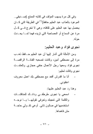 ‫ﻭﻓﻲ ﻜل ﻤﺭﺓ ﻴﺴﻬﺏ ﺍﻟﻤﺅﻟﻑ ﻓﻲ ﻜﺘﺎﺒﻪ ﺍﻟﻤﻤﺘﻊ )ﺼـﺩﻴﻘﻲ..‬
                       ‫) ١(‬
‫ﻓﻲ ﺍﻟﻁﺭﻴﻘﺔ ﺍﻟﺘﻲ ﻜـﺎﻥ‬          ‫ﺍﻟﻤﻭﻋﻭﺩ ﺒﺎﻟﻌﺫﺍﺏ ﻋﺒﺩ ﺍﻟﺤﻠﻴﻡ ﺤﺎﻓﻅ(‬
‫ﻴﺤﺼل ﺒﻬﺎ ﻋﺒﺩ ﺍﻟﺤﻠﻴﻡ ﻋﻠﻰ ﺜﻘﺎﻓﺘﻪ، ﻭﻫﻲ ﻻ ﺘﺨﺭﺝ ﻓـﻲ ﻜـل‬
‫ﻤﺭﺓ ﻋﻥ ﺍﻟﺴﻤﺎﻉ ﺃﻭ ﺍﻟﻤﺼﺎﺤﺒﺔ ﺍﻟﺘﻲ ﺘﺯﻴﺩﻩ ﻓﻬﻤﺎ ﻟﻤـﺎ ﻴﺤـﺩﺙ‬
            ‫‪‬‬
                                                        ‫ﺤﻭﻟﻪ.‬

                                ‫ﻨﺠﻭﻯ ﻓﺅﺍﺩ ﻭﻋﺒﺩ ﺍﻟﺤﻠﻴﻡ:‬
‫ﻭﻤﻥ ﺍﻷﻤﺜﻠﺔ ﺍﻟﺘﻲ ﺃﺸﺎﺭ ﺇﻟﻴﻬﺎ ﺃﻥ ﻋﺒﺩ ﺍﻟﺤﻠﻴﻡ ﺤـﺎﻓﻅ ﺫﻫـﺏ‬
‫ﻤﺭﺓ ﺇﻟﻰ ﻤﺼﻁﻔﻰ ﺃﻤﻴﻥ، ﻭﻜﺎﻨﺕ ﺘﺼﺤﺒﻪ ﺍﻟﻔﻨﺎﻨـﺔ ﺍﻟﺭﺍﻗﺼـﺔ‬
‫ﻨﺠﻭﻯ ﻓﺅﺍﺩ ﻭﻤﻌﻬﺎ ﺭﺠل ﺍﻷﻋﻤﺎل ﺤﻨﻔﻲ ﺤﺠﺎﺯﻱ. ﻭﺘﻠﻌﺜﻤـﺕ‬
                                           ‫ﻨﺠﻭﻯ ﻭﻗﺎﻟﺕ ﻟﺤﻠﻴﻡ:‬
‫ﺃﻨﺎ ﻤﺎ ﺍﻗﺩﺭﺵ ﺃﻗﻌﺩ ﻤﻊ ﻤﺼﻁﻔﻰ ﺒﻙ ﺍﻋﻤل ﻤﻌﺭﻭﻑ‬                 ‫-‬
                                            ‫ﺍﻋﺘﻘﻭﻨﻲ.‬
                                  ‫ﻭﻫﻨﺎ ﺭﺩ ﻋﺒﺩ ﺍﻟﺤﻠﻴﻡ ﻋﻠﻴﻬﺎ:‬
‫ﺍﺴﻤﻌﻲ ﻴﺎ ﻨﺠﻭﻯ. ﻁﺭﻁﻘـﻲ ﻭﺩﺍﻨـﻙ ﻟﻠﻤﻨﺎﻗﺸـﺎﺕ‬                  ‫-‬
‫ﻭﺍﻟﻜﻠﻤﺔ ﺍﻟﺘﻲ ﺘﻌﺠﺒﻙ ﻭﺘﻌﺭﻓﻲ ﺘﻘﻭﻟﻴﻬـﺎ ﻴـﺎ ﻨﻭﺠـﻪ‬
‫ﺍﺴﺘﺨﺩﻤﻴﻬﺎ ﻓﻲ ﺼﺎﻟﻭﻥ ﺘﺎﻨﻲ. ﺃﻭﻋﻲ ﺘﻘـﻭﻟﻲ ﺤﺎﺠـﺔ‬
                                         ‫ﻤﺵ ﻓﺎﻫﻤﺎﻫﺎ.‬


                        ‫- ١٧ -‬
 