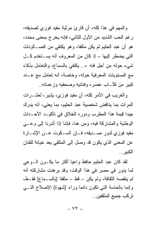 ‫ﻭﺍﻟﻤﻬﻡ ﻓﻲ ﻫﺫﺍ ﻜﻠﻪ، ﺃﻥ ﻗﺎﺭﺉ ﻤﺭﺜﻴﺔ ﻤﻔﻴﺩ ﻓﻭﺯﻱ ﻟﺼﺩﻴﻘﻪ،‬
‫ﺭﻏﻡ ﺍﻟﺤﺏ ﺍﻟﺸﺩﻴﺩ ﻤﻥ ﺍﻷﻭل ﻟﻠﺜﺎﻨﻲ، ﻓﺈﻨﻪ ﻴﺨﺭﺝ ﺒﻤﻌﻨﻰ ﻤﺤﺩﺩ،‬
‫ﻫﻭ ﺃﻥ ﻋﺒﺩ ﺍﻟﺤﻠﻴﻡ ﻟﻡ ﻴﻜﻥ ﻤﺜﻘﻔﺎ، ﻭﻫﻭ ﻴﻜﺘﻔﻲ ﻤﻥ ﺍﻟﺼـﺎﻟﻭﻨﺎﺕ‬
                          ‫ﹰ‬
‫ﺍﻟﺘﻲ ﻴﻀﻁﺭ ﺇﻟﻴﻬﺎ – ﺇﺫ ﻜﺎﻥ ﻤﻥ ﺍﻟﻤﻌﺭﻭﻑ ﺃﻨﻪ ﻴﺴـﺘﺨﺩﻡ ﻜـل‬
‫ﺸﻲﺀ ﺤﻭﻟﻪ ﻤﻥ ﺃﺠل ﻓﻨﻪ -.. ﻴﻜﺘﻔﻲ ﺒﺎﻟﺴﻤﺎﻉ، ﻭﺍﻟﺘﻌﺎﻤل ﺒﺫﻜﺎﺀ‬
‫ﻤﻊ ﺍﻟﻤﺴﺘﻭﻴﺎﺕ ﺍﻟﻤﻌﺭﻓﻴﺔ ﺤﻭﻟﻪ، ﻭﺨﺎﺼﺔ، ﺃﻨﻪ ﺘﻌﺎﻤل ﻤﻊ ﻋـﺩﺩ‬
       ‫ﻜﺒﻴﺭ ﻤﻥ ﻜﺘـﺎﺏ ﻋﺼﺭﻩ ﻭﻓﻨﺎﻨﻴﻪ ﻭﺼﺤﻔﻴﻪ ﻭﺯﻋﻤﺎﺌﻪ..‬
                                        ‫ﹸﱠ‬
‫ﻭﺍﻟﻐﺭﻴﺏ ﻓﻲ ﺍﻷﻤﺭ ﻜﻠﻪ، ﺃﻥ ﻤﻔﻴﺩ ﻓﻭﺯﻱ، ﻴﺸﻴﺭ، ﻟﻌﺸـﺭﺍﺕ‬
‫ﺍﻟﻤﺭﺍﺕ ﺒﻤﺎ ﻴﻨﺎﻗﺽ ﺸﺨﺼﻴﺔ ﻋﺒﺩ ﺍﻟﺤﻠﻴﻡ، ﺒﻤﺎ ﻴﻌﻨﻲ، ﺃﻨﻪ ﻴﺩﺭﻙ‬
‫ﺠﻴﺩﺍ ﻗﻴﻤﺔ ﻫﺫﺍ ﺍﻟﻤﻁﺭﺏ ﻭﺩﻭﺭﻩ ﺍﻟﺨﻼﻕ ﻓﻲ ﺘﺄﻜﻴـﺩ ﺍﻷﺤـﺩﺍﺙ‬
                                               ‫‪‬‬
‫ﺍﻟﻭﻁﻨﻴﺔ ﻭﺍﻟﻤﺸﺎﺭﻜﺔ ﻓﻴﻪ، ﻭﻤﻥ ﻫﻨﺎ، ﻓﺈﻨﻨﺎ ﺇﺫﺍ ﺃﺸﺭﻨﺎ ﺇﻟﻰ ﻭﻋـﻲ‬
‫ﻤﻔﻴﺩ ﻓﻭﺯﻱ ﻟﺩﻭﺭ ﺼـﺩﻴﻘﻪ، ﻓـﺈﻥ ﺍﻟﺴـﻜﻭﺕ ﻋـﻥ ﺍﻹﺸـﺎﺭﺓ‬
‫ﻋﻥ ﺍﻟﻤﻌﻨﻰ ﺍﻟﺫﻱ ﻴﻜﻭﻥ ﻗﺩ ﻭﺼل ﺇﻟﻰ ﺍﻟﻤﺘﻠﻘﻲ ﻴﻌﺩ ﺨﻴﺎﻨﺔ ﻟﻠﻔﻨﺎﻥ‬
               ‫‪‬‬
                                                ‫ﺍﻟﻜﺒﻴﺭ..‬
‫ﻟﻘﺩ ﻜﺎﻥ ﻋﺒﺩ ﺍﻟﺤﻠﻴﻡ ﺤﺎﻓﻅ ﻭﺍﻋﻴﺎ ﺃﻜﺜﺭ ﻤﺎ ﻴﻜـﻭﻥ ﺍﻟـﻭﻋﻲ‬
                        ‫‪‬‬
‫ﻟﻤﺎ ﻴﺩﻭﺭ ﻓﻲ ﻤﺼﺭ ﻓﻲ ﻫﺫﺍ ﺍﻟﻭﻗﺕ، ﻭﻗﺩ ﺒﺭﻫﻨﺕ ﻤﺸﺎﺭﻜﺘﻪ ﺃﻨﻪ‬
‫ﻟﻡ ﻴﻨﻘﺼﻪ ﺍﻟﺜﻘﺎﻓﺔ، ﻭﻟﻡ ﻴﻜﻥ – ﻗﻁ – ﻤﺜﻘﻔﺎ )ﺒﺎﻟﺴـﻤﺎﻉ( ﻓﻘـﻁ،‬
                  ‫ﹰ‬
‫ﻭﺇﻨﻤﺎ ﺒﺎﻟﺤﺎﺴﺔ ﺍﻟﺘﻲ ﺘﻜﻭﻥ ﺩﺍﺌﻤﺎ ﻭﺭﺍﺀ )ﺸﻬﻭﺓ( ﺍﻹﺼﻼﺡ ﺍﻟﺘـﻲ‬
                            ‫‪‬‬
                                 ‫ﺘﺭﻜﺏ ﺠﻤﻴﻊ ﺍﻟﻤﺜﻘﻔﻴﻥ..‬

                      ‫- ٢٧ -‬
 