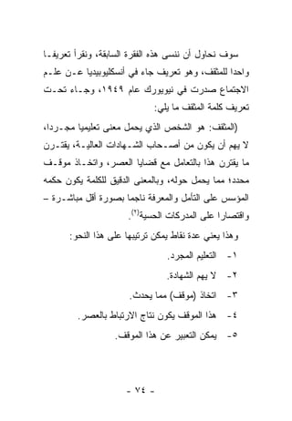 ‫ﺴﻭﻑ ﻨﺤﺎﻭل ﺃﻥ ﻨﻨﺴﻰ ﻫﺫﻩ ﺍﻟﻔﻘﺭﺓ ﺍﻟﺴﺎﺒﻘﺔ، ﻭﻨﻘﺭﺃ ﺘﻌﺭﻴ ﹰـﺎ‬
  ‫ﻔ‬
‫ﻭﺍﺤﺩﺍ ﻟﻠﻤﺜﻘﻑ، ﻭﻫﻭ ﺘﻌﺭﻴﻑ ﺠﺎﺀ ﻓﻲ ﺃﻨﺴﻜﻠﻴﻭﺒﻴﺩﻴﺎ ﻋـﻥ ﻋﻠـﻡ‬
                                                ‫‪‬‬
‫ﺍﻻﺠﺘﻤﺎﻉ ﺼﺩﺭﺕ ﻓﻲ ﻨﻴﻭﻴﻭﺭﻙ ﻋﺎﻡ ٩٤٩١، ﻭﺠـﺎﺀ ﺘﺤـﺕ‬
                             ‫ﺘﻌﺭﻴﻑ ﻜﻠﻤﺔ ﺍﻟﻤﺜﻘﻑ ﻤﺎ ﻴﻠﻲ:‬
‫)ﺍﻟﻤﺜﻘﻑ: ﻫﻭ ﺍﻟﺸﺨﺹ ﺍﻟﺫﻱ ﻴﺤﻤل ﻤﻌﻨﻰ ﺘﻌﻠﻴﻤﻴﺎ ﻤﺠـﺭﺩﺍ،‬
  ‫‪‬‬      ‫‪‬‬
‫ﻻ ﻴﻬﻡ ﺃﻥ ﻴﻜﻭﻥ ﻤﻥ ﺃﺼـﺤﺎﺏ ﺍﻟﺸـﻬﺎﺩﺍﺕ ﺍﻟﻌﺎﻟﻴـﺔ، ﻴﻘﺘـﺭﻥ‬
‫ﻤﺎ ﻴﻘﺘﺭﻥ ﻫﺫﺍ ﺒﺎﻟﺘﻌﺎﻤل ﻤﻊ ﻗﻀﺎﻴﺎ ﺍﻟﻌﺼﺭ، ﻭﺍﺘﺨـﺎﺫ ﻤﻭﻗـﻑ‬
‫ﻤﺤﺩﺩ؛ ﻤﻤﺎ ﻴﺤﻤل ﺤﻭﻟﻪ، ﻭﺒﺎﻟﻤﻌﻨﻰ ﺍﻟﺩﻗﻴﻕ ﻟﻠﻜﻠﻤﺔ ﻴﻜﻭﻥ ﺤﻜﻤﻪ‬
‫ﺍﻟﻤﺅﺴﺱ ﻋﻠﻰ ﺍﻟﺘﺄﻤل ﻭﺍﻟﻤﻌﺭﻓﺔ ﻨﺎﺠﻤﺎ ﺒﺼﻭﺭﺓ ﺃﻗل ﻤﺒﺎﺸـﺭﺓ –‬
                     ‫‪‬‬
                      ‫ﻭﺍﻗﺘﺼﺎﺭﺍ ﻋﻠﻰ ﺍﻟﻤﺩﺭﻜﺎﺕ ﺍﻟﺤﺴﻴﺔ)٢(.‬
                                               ‫‪‬‬
      ‫ﻭﻫﺫﺍ ﻴﻌﻨﻲ ﻋﺩﺓ ﻨﻘﺎﻁ ﻴﻤﻜﻥ ﺘﺭﺘﻴﺒﻬﺎ ﻋﻠﻰ ﻫﺫﺍ ﺍﻟﻨﺤﻭ:‬
                                 ‫١- ﺍﻟﺘﻌﻠﻴﻡ ﺍﻟﻤﺠﺭﺩ.‬
                                ‫٢- ﻻ ﻴﻬﻡ ﺍﻟﺸﻬﺎﺩﺓ.‬
                      ‫٣- ﺍﺘﺨﺎﺫ )ﻤﻭﻗﻑ( ﻤﻤﺎ ﻴﺤﺩﺙ.‬
         ‫٤- ﻫﺫﺍ ﺍﻟﻤﻭﻗﻑ ﻴﻜﻭﻥ ﻨﺘﺎﺝ ﺍﻻﺭﺘﺒﺎﻁ ﺒﺎﻟﻌﺼﺭ.‬
                   ‫٥- ﻴﻤﻜﻥ ﺍﻟﺘﻌﺒﻴﺭ ﻋﻥ ﻫﺫﺍ ﺍﻟﻤﻭﻗﻑ.‬




                      ‫- ٤٧ -‬
 