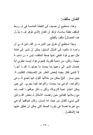 ‫ﺍﻟﻔﻨﺎﻥ ﻤﺜﻘﻑ:‬
‫ﻭﻫﻨﺎ، ﻨﺴﺘﻁﻴﻊ ﺃﻥ ﻨﻀﻴﻑ ﺇﻟﻰ ﺍﻟﻨﻘﻁﺔ ﺍﻟﺨﺎﻤﺴﺔ ﻓﻲ ﺸـﺭﻭﻁ‬
‫ﺍﻟﻤﺜﻘﻑ ﻨﻘﻁﺔ ﺴﺎﺩﺴﺔ، ﺘﺅﻜﺩ ﺃﻥ ﺍﻟﻔﻨﺎﻥ )ﺍﻟﺫﻱ ﺘﺘﻭﻓﺭ ﻓﻴـﻪ ﻤﺜـل‬
                              ‫ﻫﺫﻩ ﺍﻟﺨﺼﺎل( ﻤﺜﻘﻑ ﺒﺎﻟﻘﻁﻊ.‬
‫ﻭﺒﻬﺫﺍ ﻨﺴﺘﻁﻴﻊ ﺃﻥ ﻨﻔﺭﻕ ﺒﻴﻥ ﺍﺜﻨﻴﻥ ﻤـﻥ ﺍﻟﻔﻨـﺎﻨﻴﻥ ﻓـﻲ ﺁﻥ‬
‫ﻭﺍﺤﺩ؛ ﺇﺫ ﺒﺎﻟﻌﻭﺩ ﺇﻟﻰ ﺍﻟﻤﺜﺎل ﺍﻟﺴﺎﺒﻕ، ﻴﻤﻜﻥ ﺃﻥ ﻨﺸﻴﺭ ﺇﻟﻰ ﻓﻨﺎﻨﺔ‬
‫ﻤﺜل ﻨﺠﻭﻯ ﻓﺅﺍﺩ ﻓﻨﻨﻔﻲ ﻋﻨﻬﺎ ﺼﻔﺔ ﺍﻟﻤﺜﻘﻑ، ﻟﻴﺱ ﻤـﻥ ﻨﺎﺤﻴـﺔ‬
‫ﻤﻬﻨﻴﺔ، ﻭﻟﻜﻥ، ﻤﻥ ﻨﺎﺤﻴﺔ ﻓﻜﺭﻴﺔ، ﻓﻨﺠﻭﻯ ﻓﺅﺍﺩ ﻟﻴﺴﺕ ﺘﻁﻭﻱ ﺃﻴﺔ‬
‫ﺨﺼﺎل ﺘﺸﻴﺭ ﺇﻟﻰ ﻭﻋﻴﻬﺎ ﺒﻤﺎ ﻴﺤﺩﺙ ﻤﺎ ﺤﻭﻟﻬـﺎ، ﻜﻤـﺎ ﺃﻨﻬـﺎ‬
‫ﻻ ﺘﻨﺘﻤﻲ ﻟﻔﻜﺭ ﺒﻌﻴﻨﻪ )ﺒﻐﺽ ﺍﻟﻨﻅﺭ ﻋﻥ ﺍﻟﺘﺼﻨﻴﻔﺎﺕ ﺍﻟﺘﻘﻠﻴﺩﻴـﺔ:‬
‫ﻴﻤﻴﻥ ﻴﺴﺎﺭ.. ﺇﻟﺦ( ﻴﻤﻜﻥ ﻤﻥ ﺨﻼﻟﻬﺎ ﺍﻟﻘﻭل ﺇﻨﻬﺎ ﺘﺠﻤﻊ ﺍﻟـﻭﻋﻲ‬
‫ﻭﺍﻟﺘﻭﺍﺠﺩ، ﺍﻟﻭﻋﻲ ﺒﻤﺎ ﻴﺤﺩﺙ، ﻭﺍﻟﺘﻭﺍﺠﺩ ﻓﻴﻤﺎ ﻴﺠﺭﻱ.. ﻓﻲ ﺤﻴﻥ‬
‫ﻴﻤﻜﻥ ﺍﻋﺘﺒﺎﺭ ﺘﺤﻴﺔ ﻜﺎﺭﻴﻭﻜﺎ، ﻭﻟﻜﻥ ﻴـﺫﻜﺭ ﻤﻭﻗﻔﻬـﺎ ﺍﻟﺼـﺎﻤﺩ‬
‫ﻤﻊ ﺯﻤﻼﺌﻬﺎ ﺍﻟﻔﻨﺎﻨﻴﻥ ﺤﻴﻥ ﺭﻓﻀﺕ ﺍﻻﻤﺘﺜﺎل ﻟـﺒﻌﺽ ﺍﻟﻘـﻭﺍﻨﻴﻥ‬
‫ﺍﻟﺘﻲ ﺘﺴﻲﺀ ﻟﻠﻔﻨﺎﻥ ﻤﻥ ﺤﻴﺙ ﺇﻨﻪ ﺇﻨﺴﺎﻥ، ﻭﻜﺎﻥ ﻟﻤﻭﻗﻔﻬﺎ ﺍﻟﻭﺍﻋﻲ‬
‫ﻤﻊ ﻏﻴﺭﻫﺎ ﻓﻀﻼ ﻓﻲ ﺒﻠﻭﺭﺓ ﺍﻟﺼﻔﺔ ﺍﻟﺘﻲ ﻴﻤﻜﻥ ﺃﻥ ﺘﻁﻠﻕ ﻋﻠﻴﻬﺎ‬
                                       ‫ﹰ‬
                                           ‫ﻫﻨﺎ )ﺍﻟﻤﺜﻘﻑ(..‬


                      ‫- ٦٧ -‬
 