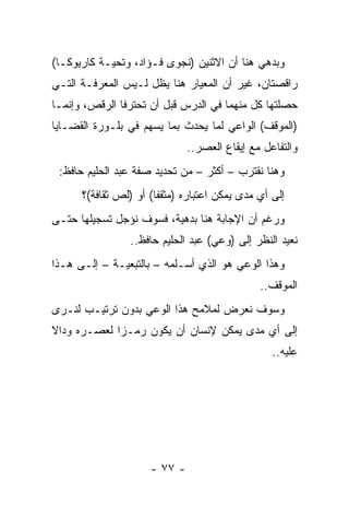 ‫ﻭﺒﺩﻫﻲ ﻫﻨﺎ ﺃﻥ ﺍﻻﺜﻨﻴﻥ )ﻨﺠﻭﻯ ﻓـﺅﺍﺩ، ﻭﺘﺤﻴـﺔ ﻜﺎﺭﻴﻭﻜـﺎ(‬
‫ﺭﺍﻗﺼﺘﺎﻥ، ﻏﻴﺭ ﺃﻥ ﺍﻟﻤﻌﻴﺎﺭ ﻫﻨﺎ ﻴﻅل ﻟـﻴﺱ ﺍﻟﻤﻌﺭﻓـﺔ ﺍﻟﺘـﻲ‬
‫ﺤﺼﻠﺘﻬﺎ ﻜل ﻤﻨﻬﻤﺎ ﻓﻲ ﺍﻟﺩﺭﺱ ﻗﺒل ﺃﻥ ﺘﺤﺘﺭﻓﺎ ﺍﻟﺭﻗﺹ، ﻭﺇﻨﻤـﺎ‬
‫)ﺍﻟﻤﻭﻗﻑ( ﺍﻟﻭﺍﻋﻲ ﻟﻤﺎ ﻴﺤﺩﺙ ﺒﻤﺎ ﻴﺴﻬﻡ ﻓﻲ ﺒﻠـﻭﺭﺓ ﺍﻟﻘﻀـﺎﻴﺎ‬
                              ‫ﻭﺍﻟﺘﻔﺎﻋل ﻤﻊ ﺇﻴﻘﺎﻉ ﺍﻟﻌﺼﺭ..‬
 ‫ﻭﻫﻨﺎ ﻨﻘﺘﺭﺏ – ﺃﻜﺜﺭ – ﻤﻥ ﺘﺤﺩﻴﺩ ﺼﻔﺔ ﻋﺒﺩ ﺍﻟﺤﻠﻴﻡ ﺤﺎﻓﻅ:‬
      ‫ﺇﻟﻰ ﺃﻱ ﻤﺩﻯ ﻴﻤﻜﻥ ﺍﻋﺘﺒﺎﺭﻩ )ﻤﺜﻘﻔﺎ( ﺃﻭ )ﻟﺹ ﺜﻘﺎﻓﺔ(؟‬
                       ‫ﹰ‬
‫ﻭﺭﻏﻡ ﺃﻥ ﺍﻹﺠﺎﺒﺔ ﻫﻨﺎ ﺒﺩﻫﻴﺔ، ﻓﺴﻭﻑ ﻨﺅﺠل ﺘﺴﺠﻴﻠﻬﺎ ﺤﺘـﻰ‬
                ‫ﻨﻌﻴﺩ ﺍﻟﻨﻅﺭ ﺇﻟﻰ )ﻭﻋﻲ( ﻋﺒﺩ ﺍﻟﺤﻠﻴﻡ ﺤﺎﻓﻅ..‬
‫ﻭﻫﺫﺍ ﺍﻟﻭﻋﻲ ﻫﻭ ﺍﻟﺫﻱ ﺃﺴـﻠﻤﻪ – ﺒﺎﻟﺘﺒﻌﻴـﺔ – ﺇﻟـﻰ ﻫـﺫﺍ‬
                                              ‫ﺍﻟﻤﻭﻗﻑ..‬
‫ﻭﺴﻭﻑ ﻨﻌﺭﺽ ﻟﻤﻼﻤﺢ ﻫﺫﺍ ﺍﻟﻭﻋﻲ ﺒﺩﻭﻥ ﺘﺭﺘﻴـﺏ ﻟﻨـﺭﻯ‬
‫ﺇﻟﻰ ﺃﻱ ﻤﺩﻯ ﻴﻤﻜﻥ ﻹﻨﺴﺎﻥ ﺃﻥ ﻴﻜﻭﻥ ﺭﻤـﺯﺍ ﻟﻌﺼـﺭﻩ ﻭﺩﺍﻻ‬
‫ﹰ‬            ‫‪‬‬
                                                 ‫ﻋﻠﻴﻪ..‬




                     ‫- ٧٧ -‬
 