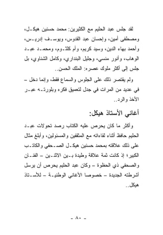 ‫ﻟﻘﺩ ﺠﻠﺱ ﻋﺒﺩ ﺍﻟﺤﻠﻴﻡ ﻤﻊ ﺍﻟﻜﺜﻴﺭﻴﻥ: ﻤﺤﻤﺩ ﺤﺴﻨﻴﻥ ﻫﻴﻜـل،‬
‫ﻭﻤﺼﻁﻔﻰ ﺃﻤﻴﻥ، ﻭﺇﺤﺴﺎﻥ ﻋﺒﺩ ﺍﻟﻘﺩﻭﺱ، ﻭﻴﻭﺴـﻑ ﺇﺩﺭﻴـﺱ،‬
‫ﻭﺃﺤﻤﺩ ﺒﻬﺎﺀ ﺍﻟﺩﻴﻥ، ﻭﺴﻴﺩ ﻜﺭﻴﻡ، ﻭﺃﻡ ﻜﻠﺜـﻭﻡ، ﻭﻤﺤﻤـﺩ ﻋﺒـﺩ‬
‫ﺍﻟﻭﻫﺎﺏ، ﻭﺃﻨﻭﺭ ﻤﻨﺴﻲ، ﻭﺠﻠﻴل ﺍﻟﺒﻨﺩﺍﺭﻱ، ﻭﻜﺎﻤل ﺍﻟﺸﻨﺎﻭﻱ، ﺒل‬
               ‫ﺠﻠﺱ ﺇﻟﻰ ﺃﻜﺜﺭ ﻤﻠﻭﻙ ﻋﺼﺭﻩ: ﺍﻟﻤﻠﻙ ﺍﻟﺤﺴﻥ..‬
‫ﻭﻟﻡ ﻴﻘﺘﺼﺭ ﺫﻟﻙ ﻋﻠﻰ ﺍﻟﺠﻠﻭﺱ ﻭﺍﻟﺴﻤﺎﻉ ﻓﻘﻁ، ﻭﺇﻨﻤﺎ ﺩﺨل –‬
‫ﻓﻲ ﻋﺩﻴﺩ ﻤﻥ ﺍﻟﻤﺭﺍﺕ ﻓﻲ ﺠﺩل ﻟﺘﻌﻤﻴﻕ ﻓﻜﺭﻩ ﻭﺒﻠﻭﺭﺘـﻪ ﻋﺒـﺭ‬
                                              ‫ﺍﻷﺨﺫ ﻭﺍﻟﺭﺩ..‬

                                 ‫ﺃﻏﺎﻨﻲ ﺍﻷﺴﺘﺎﺫ ﻫﻴﻜل:‬
‫ﻭﺃﻜﺜﺭ ﻤﺎ ﻜﺎﻥ ﻴﺤﺭﺹ ﻋﻠﻴﻪ ﺍﻟﻜﺘﺎﺏ ﺭﺼﺩ ﺘﺤﻭﻻﺕ ﻋﺒـﺩ‬
‫ﺍﻟﺤﻠﻴﻡ ﺤﺎﻓﻅ ﺃﺜﻨﺎﺀ ﻟﻘﺎﺀﺍﺘﻪ ﻤﻊ ﺍﻟﻤﺜﻘﻔﻴﻥ ﻭﺍﻟﻤﺴﺌﻭﻟﻴﻥ، ﻭﺃﺒﻠﻎ ﻤﺜﺎل‬
‫ﻋﻠﻰ ﺫﻟﻙ ﻋﻼﻗﺘﻪ ﺒﻤﺤﻤﺩ ﺤﺴﻨﻴﻥ ﻫﻴﻜـل ﺍﻟﺼـﺤﻔﻲ ﻭﺍﻟﻜﺎﺘـﺏ‬
‫ﺍﻟﻜﺒﻴﺭ؛ ﺇﺫ ﻜﺎﻨﺕ ﺜﻤﺔ ﻋﻼﻗﺔ ﻭﻁﻴﺩﺓ ﺒـﻴﻥ ﺍﻻﺜﻨـﻴﻥ – ﺍﻟﻔﻨـﺎﻥ‬
‫ﻭﺍﻟﺼﺤﻔﻲ ﺫﻱ ﺍﻟﺤﻅﻭﺓ – ﻭﻜﺎﻥ ﻋﺒﺩ ﺍﻟﺤﻠﻴﻡ ﻴﺤﺭﺹ ﺃﻥ ﻴﺭﺴل‬
‫ﺃﺸﺭﻁﺘﻪ ﺍﻟﺠﺩﻴﺩﺓ – ﺨﺼﻭﺼﺎ ﺍﻷﻏﺎﻨﻲ ﺍﻟﻭﻁﻨﻴـﺔ – ﻟﻸﺴـﺘﺎﺫ‬
                           ‫‪‬‬
                                                     ‫ﻫﻴﻜل..‬




                        ‫- ٠٨ -‬
 