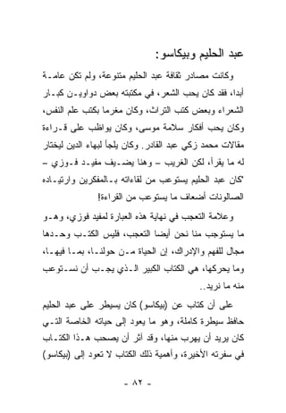 ‫ﻋﺒﺩ ﺍﻟﺤﻠﻴﻡ ﻭﺒﻴﻜﺎﺴﻭ:‬
‫ﻭﻜﺎﻨﺕ ﻤﺼﺎﺩﺭ ﺜﻘﺎﻓﺔ ﻋﺒﺩ ﺍﻟﺤﻠﻴﻡ ﻤﺘﻨﻭﻋﺔ، ﻭﻟﻡ ﺘﻜﻥ ﻋﺎﻤـﺔ‬
‫ﺃﺒﺩﺍ، ﻓﻘﺩ ﻜﺎﻥ ﻴﺤﺏ ﺍﻟﺸﻌﺭ، ﻓﻲ ﻤﻜﺘﺒﺘﻪ ﺒﻌﺽ ﺩﻭﺍﻭﻴـﻥ ﻜﺒـﺎﺭ‬
                                                 ‫‪‬‬
‫ﺍﻟﺸﻌﺭﺍﺀ ﻭﺒﻌﺽ ﻜﺘﺏ ﺍﻟﺘﺭﺍﺙ، ﻭﻜﺎﻥ ﻤﻐﺭﻤﺎ ﺒﻜﺘﺏ ﻋﻠﻡ ﺍﻟﻨﻔﺱ،‬
                 ‫‪‬‬
‫ﻭﻜﺎﻥ ﻴﺤﺏ ﺃﻓﻜﺎﺭ ﺴﻼﻤﺔ ﻤﻭﺴﻰ، ﻭﻜﺎﻥ ﻴﻭﺍﻅﺏ ﻋﻠﻰ ﻗـﺭﺍﺀﺓ‬
‫ﻤﻘﺎﻻﺕ ﻤﺤﻤﺩ ﺯﻜﻲ ﻋﺒﺩ ﺍﻟﻘﺎﺩﺭ. ﻭﻜﺎﻥ ﻴﻠﺠﺄ ﻟﺒﻬﺎﺀ ﺍﻟﺩﻴﻥ ﻟﻴﺨﺘﺎﺭ‬
‫ﻟﻪ ﻤﺎ ﻴﻘﺭﺃ، ﻟﻜﻥ ﺍﻟﻐﺭﻴﺏ – ﻭﻫﻨﺎ ﻴﻀـﻴﻑ ﻤﻔﻴـﺩ ﻓـﻭﺯﻱ –‬
‫"ﻜﺎﻥ ﻋﺒﺩ ﺍﻟﺤﻠﻴﻡ ﻴﺴﺘﻭﻋﺏ ﻤﻥ ﻟﻘﺎﺀﺍﺘﻪ ﺒـﺎﻟﻤﻔﻜﺭﻴﻥ ﻭﺍﺭﺘﻴـﺎﺩﻩ‬
               ‫ﺍﻟﺼﺎﻟﻭﻨﺎﺕ ﺃﻀﻌﺎﻑ ﻤﺎ ﻴﺴﺘﻭﻋﺏ ﻤﻥ ﺍﻟﻘﺭﺍﺀﺓ!‬
‫ﻭﻋﻼﻤﺔ ﺍﻟﺘﻌﺠﺏ ﻓﻲ ﻨﻬﺎﻴﺔ ﻫﺫﻩ ﺍﻟﻌﺒﺎﺭﺓ ﻟﻤﻔﻴﺩ ﻓﻭﺯﻱ، ﻭﻫـﻭ‬
‫ﻤﺎ ﻴﺴﺘﻭﺠﺏ ﻤﻨﺎ ﻨﺤﻥ ﺃﻴﻀﺎ ﺍﻟﺘﻌﺠﺏ، ﻓﻠﻴﺱ ﺍﻟﻜﺘـﺏ ﻭﺤـﺩﻫﺎ‬
          ‫ﹸ‬                 ‫‪‬‬
‫ﻤﺠﺎل ﻟﻠﻔﻬﻡ ﻭﺍﻹﺩﺭﺍﻙ، ﺇﻥ ﺍﻟﺤﻴﺎﺓ ﻤـﻥ ﺤﻭﻟﻨـﺎ، ﺒﻤـﺎ ﻓﻴﻬـﺎ،‬
‫ﻭﻤﺎ ﻴﺤﺭﻜﻬﺎ، ﻫﻲ ﺍﻟﻜﺘﺎﺏ ﺍﻟﻜﺒﻴﺭ ﺍﻟـﺫﻱ ﻴﺠـﺏ ﺃﻥ ﻨﺴـﺘﻭﻋﺏ‬
                                          ‫ﻤﻨﻪ ﻤﺎ ﻨﺭﻴﺩ..‬
‫ﻋﻠﻰ ﺃﻥ ﻜﺘﺎﺏ ﻋﻥ )ﺒﻴﻜﺎﺴﻭ( ﻜﺎﻥ ﻴﺴﻴﻁﺭ ﻋﻠﻰ ﻋﺒﺩ ﺍﻟﺤﻠﻴﻡ‬
‫ﺤﺎﻓﻅ ﺴﻴﻁﺭﺓ ﻜﺎﻤﻠﺔ، ﻭﻫﻭ ﻤﺎ ﻴﻌﻭﺩ ﺇﻟﻰ ﺤﻴﺎﺘﻪ ﺍﻟﺨﺎﺼﺔ ﺍﻟﺘـﻲ‬
‫ﻜﺎﻥ ﻴﺭﻴﺩ ﺃﻥ ﻴﻬﺭﺏ ﻤﻨﻬﺎ، ﻭﻗﺩ ﺁﺜﺭ ﺃﻥ ﻴﺼﺤﺏ ﻫـﺫﺍ ﺍﻟﻜﺘـﺎﺏ‬
‫ﻓﻲ ﺴﻔﺭﺘﻪ ﺍﻷﺨﻴﺭﺓ، ﻭﺃﻫﻤﻴﺔ ﺫﻟﻙ ﺍﻟﻜﺘﺎﺏ ﻻ ﺘﻌﻭﺩ ﺇﻟﻰ )ﺒﻴﻜﺎﺴﻭ(‬

                      ‫- ٢٨ -‬
 