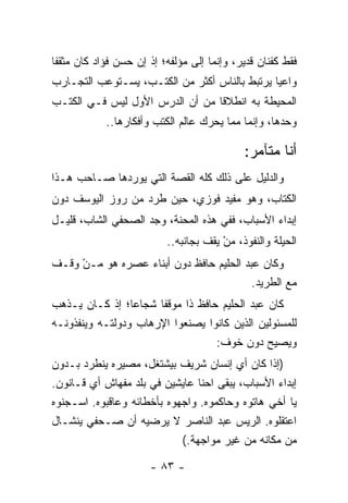 ‫ﻓﻘﻁ ﻜﻔﻨﺎﻥ ﻗﺩﻴﺭ، ﻭﺇﻨﻤﺎ ﺇﻟﻰ ﻤﺅﻟﻔﻪ؛ ﺇﺫ ﺇﻥ ﺤﺴﻥ ﻓﺅﺍﺩ ﻜﺎﻥ ﻤﺜﻘﻔﺎ‬
 ‫ﹰ‬
‫ﻭﺍﻋﻴﺎ ﻴﺭﺘﺒﻁ ﺒﺎﻟﻨﺎﺱ ﺃﻜﺜﺭ ﻤﻥ ﺍﻟﻜﺘـﺏ، ﻴﺴـﺘﻭﻋﺏ ﺍﻟﺘﺠـﺎﺭﺏ‬
                                               ‫‪‬‬
‫ﺍﻟﻤﺤﻴﻁﺔ ﺒﻪ ﺍﻨﻁﻼﻗﺎ ﻤﻥ ﺃﻥ ﺍﻟﺩﺭﺱ ﺍﻷﻭل ﻟﻴﺱ ﻓـﻲ ﺍﻟﻜﺘـﺏ‬
   ‫ﹸ‬                             ‫ﹰ‬
            ‫ﻭﺤﺩﻫﺎ، ﻭﺇﻨﻤﺎ ﻤﻤﺎ ﻴﺤﺭﻙ ﻋﺎﻟﻡ ﺍﻟﻜﺘﺏ ﻭﺃﻓﻜﺎﺭﻫﺎ..‬

                                            ‫ﺃﻨﺎ ﻤﺘﺂﻤﺭ:‬
‫ﻭﺍﻟﺩﻟﻴل ﻋﻠﻰ ﺫﻟﻙ ﻜﻠﻪ ﺍﻟﻘﺼﺔ ﺍﻟﺘﻲ ﻴﻭﺭﺩﻫﺎ ﺼـﺎﺤﺏ ﻫـﺫﺍ‬
‫ﺍﻟﻜﺘﺎﺏ، ﻭﻫﻭ ﻤﻔﻴﺩ ﻓﻭﺯﻱ، ﺤﻴﻥ ﻁﺭﺩ ﻤﻥ ﺭﻭﺯ ﺍﻟﻴﻭﺴﻑ ﺩﻭﻥ‬
‫ﺇﺒﺩﺍﺀ ﺍﻷﺴﺒﺎﺏ، ﻓﻔﻲ ﻫﺫﻩ ﺍﻟﻤﺤﻨﺔ، ﻭﺠﺩ ﺍﻟﺼﺤﻔﻲ ﺍﻟﺸﺎﺏ، ﻗﻠﻴـل‬
                          ‫ﺍﻟﺤﻴﻠﺔ ﻭﺍﻟﻨﻔﻭﺫ، ﻤﻥ ﻴﻘﻑ ﺒﺠﺎﻨﺒﻪ..‬
                                       ‫‪ْ‬‬
‫ﻭﻜﺎﻥ ﻋﺒﺩ ﺍﻟﺤﻠﻴﻡ ﺤﺎﻓﻅ ﺩﻭﻥ ﺃﺒﻨﺎﺀ ﻋﺼﺭﻩ ﻫﻭ ‪‬ـﻥ ﻭﻗـﻑ‬
     ‫ﻤ ْ‬
                                         ‫ﻤﻊ ﺍﻟﻁﺭﻴﺩ.‬
‫ﻜﺎﻥ ﻋﺒﺩ ﺍﻟﺤﻠﻴﻡ ﺤﺎﻓﻅ ﺫﺍ ﻤﻭﻗﻔﺎ ﺸﺠﺎﻋﺎ؛ ﺇﺫ ﻜـﺎﻥ ﻴـﺫﻫﺏ‬
                 ‫‪‬‬     ‫ﹰ‬
‫ﻟﻠﻤﺴﺌﻭﻟﻴﻥ ﺍﻟﺫﻴﻥ ﻜﺎﻨﻭﺍ ﻴﺼﻨﻌﻭﺍ ﺍﻹﺭﻫﺎﺏ ﻭﺩﻭﻟﺘـﻪ ﻭﻴﻨﻔﺫﻭﻨـﻪ‬
                                  ‫ﻭﻴﺼﻴﺢ ﺩﻭﻥ ﺨﻭﻑ:‬
‫)ﺇﺫﺍ ﻜﺎﻥ ﺃﻱ ﺇﻨﺴﺎﻥ ﺸﺭﻴﻑ ﺒﻴﺸﺘﻐل، ﻤﺼﻴﺭﻩ ﻴﻨﻁﺭﺩ ﺒـﺩﻭﻥ‬
‫ﺇﺒﺩﺍﺀ ﺍﻷﺴﺒﺎﺏ، ﻴﺒﻘﻰ ﺍﺤﻨﺎ ﻋﺎﻴﺸﻴﻥ ﻓﻲ ﺒﻠﺩ ﻤﻔﻬﺎﺵ ﺃﻱ ﻗـﺎﻨﻭﻥ.‬
‫ﻴﺎ ﺃﺨﻲ ﻫﺎﺘﻭﻩ ﻭﺤﺎﻜﻤﻭﻩ. ﻭﺍﺠﻬﻭﻩ ﺒﺄﺨﻁﺎﺌﻪ ﻭﻋﺎﻗﺒﻭﻩ. ﺍﺴـﺠﻨﻭﻩ‬
‫ﺍﻋﺘﻘﻠﻭﻩ. ﺍﻟﺭﻴﺱ ﻋﺒﺩ ﺍﻟﻨﺎﺼﺭ ﻻ ﻴﺭﻀﻴﻪ ﺃﻥ ﺼـﺤﻔﻲ ﻴﻨﺸـﺎل‬
                            ‫ﻤﻥ ﻤﻜﺎﻨﻪ ﻤﻥ ﻏﻴﺭ ﻤﻭﺍﺠﻬﺔ.(‬

                      ‫- ٣٨ -‬
 