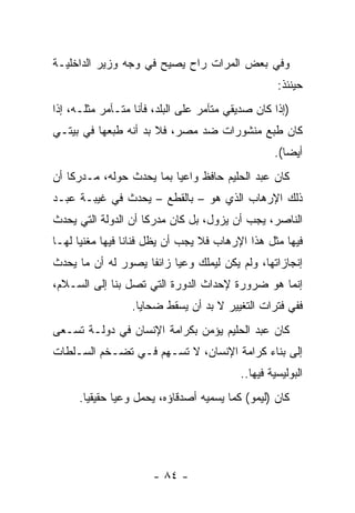 ‫ﻭﻓﻲ ﺒﻌﺽ ﺍﻟﻤﺭﺍﺕ ﺭﺍﺡ ﻴﺼﻴﺢ ﻓﻲ ﻭﺠﻪ ﻭﺯﻴﺭ ﺍﻟﺩﺍﺨﻠﻴـﺔ‬
                                                   ‫ﺤﻴﻨﺌﺫ:‬
‫)ﺇﺫﺍ ﻜﺎﻥ ﺼﺩﻴﻘﻲ ﻤﺘﺂﻤﺭ ﻋﻠﻰ ﺍﻟﺒﻠﺩ، ﻓﺄﻨﺎ ﻤﺘـﺂﻤﺭ ﻤﺜﻠـﻪ، ﺇﺫﺍ‬
‫ﻜﺎﻥ ﻁﺒﻊ ﻤﻨﺸﻭﺭﺍﺕ ﻀﺩ ﻤﺼﺭ، ﻓﻼ ﺒﺩ ﺃﻨﻪ ﻁﺒﻌﻬﺎ ﻓﻲ ﺒﻴﺘـﻲ‬
                                                  ‫ﺃﻴﻀﺎ(.‬
                                                     ‫‪‬‬
‫ﻜﺎﻥ ﻋﺒﺩ ﺍﻟﺤﻠﻴﻡ ﺤﺎﻓﻅ ﻭﺍﻋﻴﺎ ﺒﻤﺎ ﻴﺤﺩﺙ ﺤﻭﻟﻪ، ﻤـﺩﺭﻜﺎ ﺃﻥ‬
    ‫ﹰ‬                     ‫‪‬‬
‫ﺫﻟﻙ ﺍﻹﺭﻫﺎﺏ ﺍﻟﺫﻱ ﻫﻭ – ﺒﺎﻟﻘﻁﻊ – ﻴﺤﺩﺙ ﻓﻲ ﻏﻴﺒـﺔ ﻋﺒـﺩ‬
‫ﺍﻟﻨﺎﺼﺭ، ﻴﺠﺏ ﺃﻥ ﻴﺯﻭل، ﺒل ﻜﺎﻥ ﻤﺩﺭﻜﺎ ﺃﻥ ﺍﻟﺩﻭﻟﺔ ﺍﻟﺘﻲ ﻴﺤﺩﺙ‬
                     ‫ﹰ‬
‫ﻓﻴﻬﺎ ﻤﺜل ﻫﺫﺍ ﺍﻹﺭﻫﺎﺏ ﻓﻼ ﻴﺠﺏ ﺃﻥ ﻴﻅل ﻓﻨﺎﻨﺎ ﻓﻴﻬﺎ ﻤﻐﻨﻴﺎ ﻟﻬـﺎ‬
      ‫‪‬‬          ‫ﹰ‬
‫ﺇﻨﺠﺎﺯﺍﺘﻬﺎ، ﻭﻟﻡ ﻴﻜﻥ ﻟﻴﻤﻠﻙ ﻭﻋﻴﺎ ﺯﺍﺌﻔﺎ ﻴﺼﻭﺭ ﻟﻪ ﺃﻥ ﻤﺎ ﻴﺤﺩﺙ‬
                    ‫ﹰ‬     ‫‪‬‬
‫ﺇﻨﻤﺎ ﻫﻭ ﻀﺭﻭﺭﺓ ﻹﺤﺩﺍﺙ ﺍﻟﺩﻭﺭﺓ ﺍﻟﺘﻲ ﺘﺼل ﺒﻨﺎ ﺇﻟﻰ ﺍﻟﺴـﻼﻡ،‬
                  ‫ﻓﻔﻲ ﻓﺘﺭﺍﺕ ﺍﻟﺘﻐﻴﻴﺭ ﻻ ﺒﺩ ﺃﻥ ﻴﺴﻘﻁ ﻀﺤﺎﻴﺎ.‬
‫ﻜﺎﻥ ﻋﺒﺩ ﺍﻟﺤﻠﻴﻡ ﻴﺅﻤﻥ ﺒﻜﺭﺍﻤﺔ ﺍﻹﻨﺴﺎﻥ ﻓﻲ ﺩﻭﻟـﺔ ﺘﺴـﻌﻰ‬
‫ﺇﻟﻰ ﺒﻨﺎﺀ ﻜﺭﺍﻤﺔ ﺍﻹﻨﺴﺎﻥ، ﻻ ﺘﺴـﻬﻡ ﻓـﻲ ﺘﻀـﺨﻡ ﺍﻟﺴـﻠﻁﺎﺕ‬
                                          ‫ﺍﻟﺒﻭﻟﻴﺴﻴﺔ ﻓﻴﻬﺎ..‬
      ‫ﻜﺎﻥ )ﻟﻴﻤﻭ( ﻜﻤﺎ ﻴﺴﻤﻴﻪ ﺃﺼﺩﻗﺎﺅﻩ، ﻴﺤﻤل ﻭﻋﻴﺎ ﺤﻘﻴﻘﻴﺎ.‬
        ‫‪‬‬      ‫‪‬‬




                      ‫- ٤٨ -‬
 