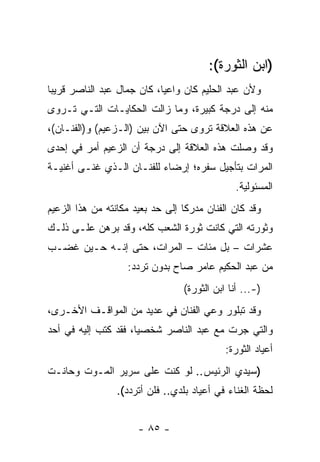 ‫)ﺍﺒﻥ ﺍﻟﺜﻭﺭﺓ(:‬
‫ﻭﻷﻥ ﻋﺒﺩ ﺍﻟﺤﻠﻴﻡ ﻜﺎﻥ ﻭﺍﻋﻴﺎ، ﻜﺎﻥ ﺠﻤﺎل ﻋﺒﺩ ﺍﻟﻨﺎﺼﺭ ﻗﺭﻴﺒﺎ‬
 ‫‪‬‬                          ‫‪‬‬
‫ﻤﻨﻪ ﺇﻟﻰ ﺩﺭﺠﺔ ﻜﺒﻴﺭﺓ، ﻭﻤﺎ ﺯﺍﻟﺕ ﺍﻟﺤﻜﺎﻴـﺎﺕ ﺍﻟﺘـﻲ ﺘـﺭﻭﻯ‬
‫ﻋﻥ ﻫﺫﻩ ﺍﻟﻌﻼﻗﺔ ﺘﺭﻭﻯ ﺤﺘﻰ ﺍﻵﻥ ﺒﻴﻥ )ﺍﻟـﺯﻋﻴﻡ( ﻭ)ﺍﻟﻔﻨـﺎﻥ(،‬
‫ﻭﻗﺩ ﻭﺼﻠﺕ ﻫﺫﻩ ﺍﻟﻌﻼﻗﺔ ﺇﻟﻰ ﺩﺭﺠﺔ ﺃﻥ ﺍﻟﺯﻋﻴﻡ ﺃﻤﺭ ﻓﻲ ﺇﺤﺩﻯ‬
‫ﺍﻟﻤﺭﺍﺕ ﺒﺘﺄﺠﻴل ﺴﻔﺭﻩ؛ ﺇﺭﻀﺎﺀ ﻟﻠﻔﻨـﺎﻥ ﺍﻟـﺫﻱ ﻏﻨـﻰ ﺃﻏﻨﻴـﺔ‬
                                               ‫ﺍﻟﻤﺴﺌﻭﻟﻴﺔ.‬
‫ﻭﻗﺩ ﻜﺎﻥ ﺍﻟﻔﻨﺎﻥ ﻤﺩﺭﻜﺎ ﺇﻟﻰ ﺤﺩ ﺒﻌﻴﺩ ﻤﻜﺎﻨﺘﻪ ﻤﻥ ﻫﺫﺍ ﺍﻟﺯﻋﻴﻡ‬
                                  ‫ﹰ‬
‫ﻭﺜﻭﺭﺘﻪ ﺍﻟﺘﻲ ﻜﺎﻨﺕ ﺜﻭﺭﺓ ﺍﻟﺸﻌﺏ ﻜﻠﻪ، ﻭﻗﺩ ﺒﺭﻫﻥ ﻋﻠـﻰ ﺫﻟـﻙ‬
‫ﻋﺸﺭﺍﺕ – ﺒل ﻤﺌﺎﺕ – ﺍﻟﻤﺭﺍﺕ، ﺤﺘﻰ ﺇﻨـﻪ ﺤـﻴﻥ ﻏﻀـﺏ‬
                   ‫ﻤﻥ ﻋﺒﺩ ﺍﻟﺤﻜﻴﻡ ﻋﺎﻤﺭ ﺼﺎﺡ ﺒﺩﻭﻥ ﺘﺭﺩﺩ:‬
                                 ‫)-... ﺃﻨﺎ ﺍﺒﻥ ﺍﻟﺜﻭﺭﺓ(‬
‫ﻭﻗﺩ ﺘﺒﻠﻭﺭ ﻭﻋﻲ ﺍﻟﻔﻨﺎﻥ ﻓﻲ ﻋﺩﻴﺩ ﻤﻥ ﺍﻟﻤﻭﺍﻗـﻑ ﺍﻷﺨـﺭﻯ،‬
‫ﻭﺍﻟﺘﻲ ﺠﺭﺕ ﻤﻊ ﻋﺒﺩ ﺍﻟﻨﺎﺼﺭ ﺸﺨﺼﻴﺎ، ﻓﻘﺩ ﻜﺘﺏ ﺇﻟﻴﻪ ﻓﻲ ﺃﺤﺩ‬
                      ‫‪‬‬
                                            ‫ﺃﻋﻴﺎﺩ ﺍﻟﺜﻭﺭﺓ:‬
‫)ﺴﻴﺩﻱ ﺍﻟﺭﺌﻴﺱ.. ﻟﻭ ﻜﻨﺕ ﻋﻠﻰ ﺴﺭﻴﺭ ﺍﻟﻤـﻭﺕ ﻭﺤﺎﻨـﺕ‬
                 ‫ﻟﺤﻅﺔ ﺍﻟﻐﻨﺎﺀ ﻓﻲ ﺃﻋﻴﺎﺩ ﺒﻠﺩﻱ.. ﻓﻠﻥ ﺃﺘﺭﺩﺩ(.‬


                      ‫- ٥٨ -‬
 