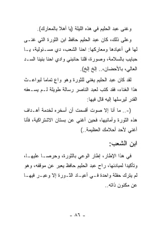 ‫ﻭﻏﻨﻰ ﻋﺒﺩ ﺍﻟﺤﻠﻴﻡ ﻓﻲ ﻫﺫﻩ ﺍﻟﻠﻴﻠﺔ )ﻴﺎ ﺃﻫﻼ ﺒﺎﻟﻤﻌﺎﺭﻙ(.‬
‫ﻭﻋﻠﻰ ﺫﻟﻙ، ﻜﺎﻥ ﻋﺒﺩ ﺍﻟﺤﻠﻴﻡ ﺤﺎﻓﻅ ﺍﺒﻥ ﺍﻟﺜﻭﺭﺓ ﺍﻟﺘﻲ ﻏﻨـﻰ‬
‫ﻟﻬﺎ ﻓﻲ ﺃﻋﻴﺎﺩﻫﺎ ﻭﻤﻌﺎﺭﻜﻬﺎ: ﺍﺤﻨﺎ ﺍﻟﺸﻌﺏ، ﺩﻱ ﻤﺴـﺌﻭﻟﻴﺔ، ﻴـﺎ‬
‫ﺤﺒﺎﻴﺏ ﺒﺎﻟﺴﻼﻤﺔ، ﻭﺼﻭﺭﺓ، ﻗﻠﻨﺎ ﺤﺎﻨﺒﻨﻲ ﻭﺍﺩﻱ ﺍﺤﻨﺎ ﺒﻨﻴﻨﺎ ﺍﻟﺴـﺩ‬
                           ‫ﺍﻟﻌﺎﻟﻲ، ﺒﺎﻷﺤﻀﺎﻥ،.. ﺇﻟﺦ ﺇﻟﺦ(.‬
‫ﻟﻘﺩ ﻜﺎﻥ ﻋﺒﺩ ﺍﻟﺤﻠﻴﻡ ﻴﻐﻨﻲ ﻟﻠﺜﻭﺭﺓ ﻭﻫﻭ ﻭﺍﻉ ﺘﻤﺎﻤﺎ ﻟﺒﻭﺍﻋـﺙ‬
         ‫ٍ ‪‬‬
‫ﻫﺫﺍ ﺍﻟﻐﻨﺎﺀ، ﻓﻘﺩ ﻜﺘﺏ ﻟﻌﺒﺩ ﺍﻟﻨﺎﺼﺭ ﺭﺴﺎﻟﺔ ﻁﻭﻴﻠﺔ ﻟـﻡ ﻴﺴـﻌﻔﻪ‬
                               ‫ﺍﻟﻘﺩﺭ ﻟﻴﺭﺴﻠﻬﺎ ﺇﻟﻴﻪ ﻗﺎل ﻓﻴﻬﺎ:‬
‫)-.. ﻤﺎ ﺃﻨﺎ ﺇﻻ ﺼﻭﺕ ﺃﻗﺴﻤﺕ ﺃﻥ ﺃﺴﺨﺭﻩ ﻟﺨﺩﻤﺔ ﺃﻫـﺩﺍﻑ‬
‫ﻫﺫﻩ ﺍﻟﺜﻭﺭﺓ ﻭﺃﻤﺎﻨﻴﻬﺎ، ﻓﺤﻴﻥ ﺃﻏﻨﻲ ﻋﻥ ﺒﺴﺘﺎﻥ ﺍﻻﺸﺘﺭﺍﻜﻴﺔ، ﻓﺄﻨﺎ‬
                            ‫ﺃﻏﻨﻲ ﻷﺤﺩ ﺃﺤﻼﻤﻙ ﺍﻟﻌﻅﻴﻤﺔ..(‬

                                           ‫ﺍﺒﻥ ﺍﻟﺸﻌﺏ:‬
‫ﻓﻲ ﻫﺫﺍ ﺍﻹﻁﺎﺭ، ﺇﻁﺎﺭ ﺍﻟﻭﻋﻲ ﺒﺎﻟﺜﻭﺭﺓ، ﻭﺤﺭ ‪‬ـﺎ ﻋﻠﻴﻬـﺎ،‬
          ‫ﺼ‬
‫ﻭﺘﺄﻜﻴﺩﺍ ﻟﻤﺒﺎﺩﺌﻬﺎ، ﺭﺍﺡ ﻋﺒﺩ ﺍﻟﺤﻠﻴﻡ ﺤﺎﻓﻅ ﻴﻌﺒﺭ ﻋﻥ ﻤﻭﻗﻔﻪ، ﻭﻫﻭ‬
                                                  ‫‪‬‬
‫ﻟﻡ ﻴﺘﺭﻙ ﺤﻔﻠﺔ ﻭﺍﺤﺩﺓ ﻓـﻲ ﺃﻋﻴـﺎﺩ ﺍﻟﺜـﻭﺭﺓ ﺇﻻ ﻭﻋﺒـﺭ ﻓﻴﻬـﺎ‬
                                         ‫ﻋﻥ ﻤﻜﻨﻭﻥ ﺫﺍﺘﻪ..‬




                      ‫- ٦٨ -‬
 