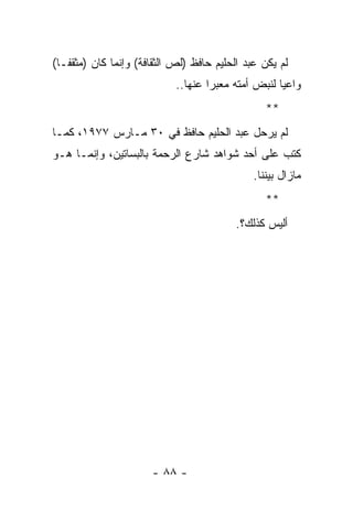 ‫ﻟﻡ ﻴﻜﻥ ﻋﺒﺩ ﺍﻟﺤﻠﻴﻡ ﺤﺎﻓﻅ )ﻟﺹ ﺍﻟﺜﻘﺎﻓﺔ( ﻭﺇﻨﻤﺎ ﻜﺎﻥ )ﻤﺜﻘ ﹰـﺎ(‬
   ‫ﻔ‬
                            ‫ﻭﺍﻋﻴﺎ ﻟﻨﺒﺽ ﺃﻤﺘﻪ ﻤﻌﺒﺭﺍ ﻋﻨﻬﺎ..‬
                                    ‫‪‬‬               ‫‪‬‬
                                                  ‫**‬
‫ﻟﻡ ﻴﺭﺤل ﻋﺒﺩ ﺍﻟﺤﻠﻴﻡ ﺤﺎﻓﻅ ﻓﻲ ٠٣ ﻤـﺎﺭﺱ ٧٧٩١، ﻜﻤـﺎ‬
‫ﻜﺘﺏ ﻋﻠﻰ ﺃﺤﺩ ﺸﻭﺍﻫﺩ ﺸﺎﺭﻉ ﺍﻟﺭﺤﻤﺔ ﺒﺎﻟﺒﺴﺎﺘﻴﻥ، ﻭﺇﻨﻤـﺎ ﻫـﻭ‬
                                               ‫ﻤﺎﺯﺍل ﺒﻴﻨﻨﺎ.‬
                                                  ‫**‬
                                          ‫ﺃﻟﻴﺱ ﻜﺫﻟﻙ؟.‬




                       ‫- ٨٨ -‬
 