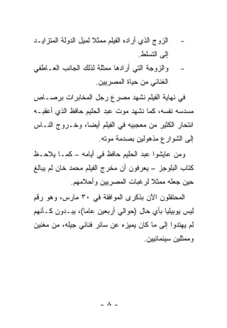 ‫ﺍﻟﺯﻭﺝ ﺍﻟﺫﻱ ﺃﺭﺍﺩﻩ ﺍﻟﻔﻴﻠﻡ ﻤﻤﺜﻼ ﻟﻤﻴل ﺍﻟﺩﻭﻟﺔ ﺍﻟﻤﺘﺯﺍﻴـﺩ‬
                      ‫ﹰ‬                              ‫-‬
                                      ‫ﺇﻟﻰ ﺍﻟﺘﺴﻠﻁ.‬
‫ﻭﺍﻟﺯﻭﺠﺔ ﺍﻟﺘﻲ ﺃﺭﺍﺩﻫﺎ ﻤﻤﺜﻠﺔ ﻟﺫﻟﻙ ﺍﻟﺠﺎﻨﺏ ﺍﻟﻌـﺎﻁﻔﻲ‬       ‫-‬
                       ‫ﺍﻟﻐﻨﺎﺌﻲ ﻤﻥ ﺤﻴﺎﺓ ﺍﻟﻤﺼﺭﻴﻴﻥ.‬
‫ﻓﻲ ﻨﻬﺎﻴﺔ ﺍﻟﻔﻴﻠﻡ ﻨﺸﻬﺩ ﻤﺼﺭﻉ ﺭﺠل ﺍﻟﻤﺨﺎﺒﺭﺍﺕ ﺒﺭﺼـﺎﺹ‬
‫ﻤﺴﺩﺴﻪ ﻨﻔﺴﻪ، ﻜﻤﺎ ﻨﺸﻬﺩ ﻤﻭﺕ ﻋﺒﺩ ﺍﻟﺤﻠﻴﻡ ﺤﺎﻓﻅ ﺍﻟﺫﻱ ﺃﻋﻘﺒـﻪ‬
‫ﺍﻨﺘﺤﺎﺭ ﺍﻟﻜﺜﻴﺭ ﻤﻥ ﻤﻌﺠﺒﻴﻪ ﻓﻲ ﺍﻟﻔﻴﻠﻡ ﺃﻴﻀﺎ، ﻭﺨـﺭﻭﺝ ﺍﻟﻨـﺎﺱ‬
                ‫‪‬‬
                        ‫ﺇﻟﻰ ﺍﻟﺸﻭﺍﺭﻉ ﻤﺫﻫﻭﻟﻴﻥ ﺒﺼﺩﻤﺔ ﻤﻭﺘﻪ.‬
‫ﻭﻤﻥ ﻋﺎﻴﺸﻭﺍ ﻋﺒﺩ ﺍﻟﺤﻠﻴﻡ ﺤﺎﻓﻅ ﻓﻲ ﺃﻴﺎﻤﻪ – ﻜﻤـﺎ ﻴﻼﺤـﻅ‬
‫ﻜﺘﺎﺏ ﺍﻟﺒﻠﻭﺠﺯ – ﻴﻌﺭﻓﻭﻥ ﺃﻥ ﻤﺨﺭﺝ ﺍﻟﻔﻴﻠﻡ ﻤﺤﻤﺩ ﺨﺎﻥ ﻟﻡ ﻴﺒﺎﻟﻎ‬
    ‫‪‬‬                                                ‫ﹸ‬
             ‫ﺤﻴﻥ ﺠﻌﻠﻪ ﻤﻤﺜﻼ ﻟﺭﻏﺒﺎﺕ ﺍﻟﻤﺼﺭﻴﻴﻥ ﻭﺃﺤﻼﻤﻬﻡ.‬
                                      ‫ﹰ‬
‫ﺍﻟﻤﺤﺘﻔﻠﻭﻥ ﺍﻵﻥ ﺒﺫﻜﺭﻯ ﺍﻟﻤﻭﺍﻓﻘﺔ ﻓﻲ ٠٣ ﻤﺎﺭﺱ، ﻭﻫﻭ ﺭﻗﻡ‬
‫ﻟﻴﺱ ﻴﻭﺒﻴﻠﻴﺎ ﺒﺄﻱ ﺤﺎل )ﺤﻭﺍﻟﻲ ﺃﺭﺒﻌﻴﻥ ﻋﺎﻤﺎ(، ﻴﺒـﺩﻭﻥ ﻜـﺄﻨﻬﻡ‬
                 ‫‪‬‬                          ‫‪‬‬
‫ﻟﻡ ﻴﻬﺘﺩﻭﺍ ﺇﻟﻰ ﻤﺎ ﻜﺎﻥ ﻴﻤ ‪‬ﺯﻩ ﻋﻥ ﺴﺎﺌﺭ ﻓﻨﺎﻨﻲ ﺠﻴﻠﻪ، ﻤﻥ ﻤﻐﻨﻴﻥ‬
                               ‫ﻴ‬
                                        ‫ﻭﻤﻤﺜﻠﻴﻥ ﺴﻴﻨﻤﺎﺌﻴﻴﻥ.‬




                        ‫-٨-‬
 