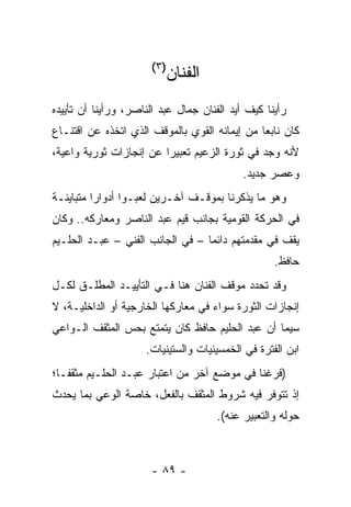 ‫)٣(‬
                          ‫ﺍﻟﻔﻨﺎﻥ‬
‫ﺭﺃﻴﻨﺎ ﻜﻴﻑ ﺃﻴﺩ ﺍﻟﻔﻨﺎﻥ ﺠﻤﺎل ﻋﺒﺩ ﺍﻟﻨﺎﺼﺭ، ﻭﺭﺃﻴﻨﺎ ﺃﻥ ﺘﺄﻴﻴﺩﻩ‬
‫ﻜﺎﻥ ﻨﺎﺒﻌﺎ ﻤﻥ ﺇﻴﻤﺎﻨﻪ ﺍﻟﻘﻭﻱ ﺒﺎﻟﻤﻭﻗﻑ ﺍﻟﺫﻱ ﺍﺘﺨﺫﻩ ﻋﻥ ﺍﻗﺘﻨـﺎﻉ‬
                                               ‫‪‬‬
‫ﻷﻨﻪ ﻭﺠﺩ ﻓﻲ ﺜﻭﺭﺓ ﺍﻟﺯﻋﻴﻡ ﺘﻌﺒﻴﺭﺍ ﻋﻥ ﺇﻨﺠﺎﺯﺍﺕ ﺜﻭﺭﻴﺔ ﻭﺍﻋﻴﺔ،‬
                         ‫‪‬‬
                                            ‫ﻭﻋﺼﺭ ﺠﺩﻴﺩ.‬
‫ﻭﻫﻭ ﻤﺎ ﻴﺫﻜﺭﻨﺎ ﺒﻤﻭﻗـﻑ ﺁﺨـﺭﻴﻥ ﻟﻌﺒـﻭﺍ ﺃﺩﻭﺍﺭﺍ ﻤﺘﺒﺎﻴﻨـﺔ‬
          ‫‪‬‬
‫ﻓﻲ ﺍﻟﺤﺭﻜﺔ ﺍﻟﻘﻭﻤﻴﺔ ﺒﺠﺎﻨﺏ ﻗﻴﻡ ﻋﺒﺩ ﺍﻟﻨﺎﺼﺭ ﻭﻤﻌﺎﺭﻜﻪ.. ﻭﻜﺎﻥ‬
‫ﻴﻘﻑ ﻓﻲ ﻤﻘﺩﻤﺘﻬﻡ ﺩﺍﺌﻤﺎ – ﻓﻲ ﺍﻟﺠﺎﻨﺏ ﺍﻟﻔﻨﻲ – ﻋﺒـﺩ ﺍﻟﺤﻠـﻴﻡ‬
                                  ‫‪‬‬
                                                   ‫ﺤﺎﻓﻅ.‬
‫ﻭﻗﺩ ﺘﺤﺩﺩ ﻤﻭﻗﻑ ﺍﻟﻔﻨﺎﻥ ﻫﻨﺎ ﻓـﻲ ﺍﻟﺘﺄﻴﻴـﺩ ﺍﻟﻤﻁﻠـﻕ ﻟﻜـل‬
‫ﺇﻨﺠﺎﺯﺍﺕ ﺍﻟﺜﻭﺭﺓ ﺴﻭﺍﺀ ﻓﻲ ﻤﻌﺎﺭﻜﻬﺎ ﺍﻟﺨﺎﺭﺠﻴﺔ ﺃﻭ ﺍﻟﺩﺍﺨﻠﻴـﺔ، ﻻ‬
‫ﺴﻴﻤﺎ ﺃﻥ ﻋﺒﺩ ﺍﻟﺤﻠﻴﻡ ﺤﺎﻓﻅ ﻜﺎﻥ ﻴﺘﻤﺘﻊ ﺒﺤﺱ ﺍﻟﻤﺜﻘﻑ ﺍﻟـﻭﺍﻋﻲ‬
                     ‫ﺍﺒﻥ ﺍﻟﻔﺘﺭﺓ ﻓﻲ ﺍﻟﺨﻤﺴﻴﻨﻴﺎﺕ ﻭﺍﻟﺴﺘﻴﻨﻴﺎﺕ.‬
‫)ﻓﺭﻏﻨﺎ ﻓﻲ ﻤﻭﻀﻊ ﺁﺨﺭ ﻤﻥ ﺍﻋﺘﺒﺎﺭ ﻋﺒـﺩ ﺍﻟﺤﻠـﻴﻡ ﻤﺜﻘ ﹰـﺎ؛‬
   ‫ﻔ‬
‫ﺇﺫ ﺘﺘﻭﻓﺭ ﻓﻴﻪ ﺸﺭﻭﻁ ﺍﻟﻤﺜﻘﻑ ﺒﺎﻟﻔﻌل، ﺨﺎﺼﺔ ﺍﻟﻭﻋﻲ ﺒﻤﺎ ﻴﺤﺩﺙ‬
                                      ‫ﺤﻭﻟﻪ ﻭﺍﻟﺘﻌﺒﻴﺭ ﻋﻨﻪ(.‬



                      ‫- ٩٨ -‬
 