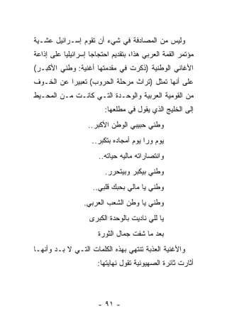 ‫ﻭﻟﻴﺱ ﻤﻥ ﺍﻟﻤﺼﺎﺩﻓﺔ ﻓﻲ ﺸﻲﺀ ﺃﻥ ﺘﻘﻭﻡ ﺇﺴـﺭﺍﺌﻴل ﻋﺸـﻴﺔ‬
‫ﻤﺅﺘﻤﺭ ﺍﻟﻘﻤﺔ ﺍﻟﻌﺭﺒﻲ ﻫﺫﺍ، ﺒﺘﻘﺩﻴﻡ ﺍﺤﺘﺠﺎﺠﺎ ﺇﺴﺭﺍﺌﻴﻠﻴﺎ ﻋﻠﻰ ﺇﺫﺍﻋﺔ‬
           ‫‪‬‬         ‫‪‬‬
‫ﺍﻷﻏﺎﻨﻲ ﺍﻟﻭﻁﻨﻴﺔ )ﺫﻜﺭﺕ ﻓﻲ ﻤﻘﺩﻤﺘﻬﺎ ﺃﻏﻨﻴﺔ: ﻭﻁﻨﻲ ﺍﻷﻜﺒـﺭ(‬
‫ﻋﻠﻰ ﺃﻨﻬﺎ ﺘﻤﺜل )ﺘﺭﺍﺙ ﻤﺭﺤﻠﺔ ﺍﻟﺤﺭﻭﺏ( ﺘﻌﺒﻴﺭﺍ ﻋﻥ ﺍﻟﺨـﻭﻑ‬
           ‫‪‬‬                            ‫ﹸ‬
‫ﻤﻥ ﺍﻟﻘﻭﻤﻴﺔ ﺍﻟﻌﺭﺒﻴﺔ ﻭﺍﻟﻭﺤـﺩﺓ ﺍﻟﺘـﻲ ﻜﺎﻨـﺕ ﻤـﻥ ﺍﻟﻤﺤـﻴﻁ‬
                         ‫ﺇﻟﻰ ﺍﻟﺨﻠﻴﺞ ﺍﻟﺫﻱ ﻴﻘﻭل ﻓﻲ ﻤﻁﻠﻌﻬﺎ:‬
                   ‫ﻭﻁﻨﻲ ﺤﺒﻴﺒﻲ ﺍﻟﻭﻁﻥ ﺍﻷﻜﺒﺭ..‬
                     ‫ﻴﻭﻡ ﻭﺭﺍ ﻴﻭﻡ ﺃﻤﺠﺎﺩﻩ ﺒﺘﻜﺒﺭ..‬
                       ‫ﻭﺍﻨﺘﺼﺎﺭﺍﺘﻪ ﻤﺎﻟﻴﻪ ﺤﻴﺎﺘﻪ..‬
                         ‫ﻭﻁﻨﻲ ﺒﻴﻜﺒﺭ ﻭﺒﻴﺘﺤﺭﺭ.‬
                     ‫ﻭﻁﻨﻲ ﻴﺎ ﻤﺎﻟﻲ ﺒﺤﺒﻙ ﻗﻠﺒﻲ..‬
                  ‫ﻭﻁﻨﻲ ﻴﺎ ﻭﻁﻥ ﺍﻟﺸﻌﺏ ﺍﻟﻌﺭﺒﻲ.‬
                    ‫ﻴﺎ ﻟﻠﻲ ﻨﺎﺩﻴﺕ ﺒﺎﻟﻭﺤﺩﺓ ﺍﻟﻜﺒﺭﻯ‬
                       ‫ﺒﻌﺩ ﻤﺎ ﺸﻔﺕ ﺠﻤﺎل ﺍﻟﺜﻭﺭﺓ‬
‫ﻭﺍﻷﻏﻨﻴﺔ ﺍﻟﻌﺫﺒﺔ ﺘﻨﺘﻬﻲ ﺒﻬﺫﻩ ﺍﻟﻜﻠﻤﺎﺕ ﺍﻟﺘـﻲ ﻻ ﺒـﺩ ﻭﺃﻨﻬـﺎ‬
                       ‫ﺃﺜﺎﺭﺕ ﺜﺎﺌﺭﺓ ﺍﻟﺼﻬﻴﻭﻨﻴﺔ ﺘﻘﻭل ﻨﻬﺎﻴﺘﻬﺎ:‬



                       ‫- ١٩ -‬
 