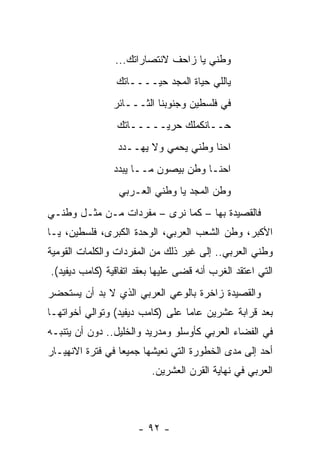 ‫ﻭﻁﻨﻲ ﻴﺎ ﺯﺍﺤﻑ ﻻﻨﺘﺼﺎﺭﺍﺘﻙ...‬
                ‫ﻴﺎﻟﻠﻲ ﺤﻴﺎﺓ ﺍﻟﻤﺠﺩ ﺤﻴــــﺎﺘﻙ‬
                ‫ﻓﻲ ﻓﻠﺴﻁﻴﻥ ﻭﺠﻨﻭﺒﻨﺎ ﺍﻟﺜـــﺎﺌﺭ‬
                 ‫ﺤــﺎﻨﻜﻤﻠﻙ ﺤﺭﻴـــــﺎﺘﻙ‬
                 ‫ﺍﺤﻨﺎ ﻭﻁﻨﻲ ﻴﺤﻤﻲ ﻭﻻ ﻴﻬــﺩﺩ‬
                ‫ﺍﺤﻨـﺎ ﻭﻁﻥ ﺒﻴﺼﻭﻥ ﻤــﺎ ﻴﺒﺩﺩ‬
                 ‫ﻭﻁﻥ ﺍﻟﻤﺠﺩ ﻴﺎ ﻭﻁﻨﻲ ﺍﻟﻌـﺭﺒﻲ‬
‫ﻓﺎﻟﻘﺼﻴﺩﺓ ﺒﻬﺎ – ﻜﻤﺎ ﻨﺭﻯ – ﻤﻔﺭﺩﺍﺕ ﻤـﻥ ﻤﺜـل ﻭﻁﻨـﻲ‬
‫ﺍﻷﻜﺒﺭ، ﻭﻁﻥ ﺍﻟﺸﻌﺏ ﺍﻟﻌﺭﺒﻲ، ﺍﻟﻭﺤﺩﺓ ﺍﻟﻜﺒﺭﻯ، ﻓﻠﺴﻁﻴﻥ، ﻴـﺎ‬
‫ﻭﻁﻨﻲ ﺍﻟﻌﺭﺒﻲ.. ﺇﻟﻰ ﻏﻴﺭ ﺫﻟﻙ ﻤﻥ ﺍﻟﻤﻔﺭﺩﺍﺕ ﻭﺍﻟﻜﻠﻤﺎﺕ ﺍﻟﻘﻭﻤﻴﺔ‬
‫ﺍﻟﺘﻲ ﺍﻋﺘﻘﺩ ﺍﻟﻐﺭﺏ ﺃﻨﻪ ﻗﻀﻰ ﻋﻠﻴﻬﺎ ﺒﻌﻘﺩ ﺍﺘﻔﺎﻗﻴﺔ )ﻜﺎﻤﺏ ﺩﻴﻔﻴﺩ(.‬
‫ﻭﺍﻟﻘﺼﻴﺩﺓ ﺯﺍﺨﺭﺓ ﺒﺎﻟﻭﻋﻲ ﺍﻟﻌﺭﺒﻲ ﺍﻟﺫﻱ ﻻ ﺒﺩ ﺃﻥ ﻴﺴﺘﺤﻀﺭ‬
‫ﺒﻌﺩ ﻗﺭﺍﺒﺔ ﻋﺸﺭﻴﻥ ﻋﺎﻤﺎ ﻋﻠﻰ )ﻜﺎﻤﺏ ﺩﻴﻔﻴﺩ( ﻭﺘﻭﺍﻟﻲ ﺃﺨﻭﺍﺘﻬـﺎ‬
                                  ‫‪‬‬
‫ﻓﻲ ﺍﻟﻔﻀﺎﺀ ﺍﻟﻌﺭﺒﻲ ﻜﺄﻭﺴﻠﻭ ﻭﻤﺩﺭﻴﺩ ﻭﺍﻟﺨﻠﻴل.. ﺩﻭﻥ ﺃﻥ ﻴﺘﻨﺒـﻪ‬
‫ﺃﺤﺩ ﺇﻟﻰ ﻤﺩﻯ ﺍﻟﺨﻁﻭﺭﺓ ﺍﻟﺘﻲ ﻨﻌﻴﺸﻬﺎ ﺠﻤﻴﻌﺎ ﻓﻲ ﻓﺘﺭﺓ ﺍﻻﻨﻬﻴـﺎﺭ‬
                  ‫‪‬‬
                         ‫ﺍﻟﻌﺭﺒﻲ ﻓﻲ ﻨﻬﺎﻴﺔ ﺍﻟﻘﺭﻥ ﺍﻟﻌﺸﺭﻴﻥ.‬



                      ‫- ٢٩ -‬
 