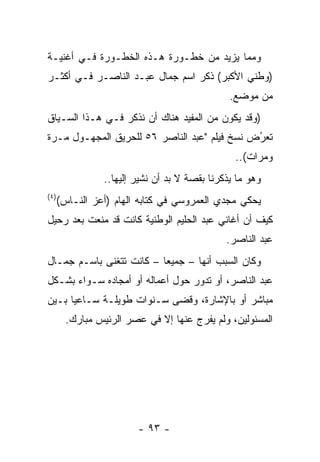 ‫ﻭﻤﻤﺎ ﻴﺯﻴﺩ ﻤﻥ ﺨﻁـﻭﺭﺓ ﻫـﺫﻩ ﺍﻟﺨﻁـﻭﺭﺓ ﻓـﻲ ﺃﻏﻨﻴـﺔ‬
‫)ﻭﻁﻨﻲ ﺍﻷﻜﺒﺭ( ﺫﻜﺭ ﺍﺴﻡ ﺠﻤﺎل ﻋﺒـﺩ ﺍﻟﻨﺎﺼـﺭ ﻓـﻲ ﺃﻜﺜـﺭ‬
                                                ‫ﻤﻥ ﻤﻭﻀﻊ.‬
‫)ﻭﻗﺩ ﻴﻜﻭﻥ ﻤﻥ ﺍﻟﻤﻔﻴﺩ ﻫﻨﺎﻙ ﺃﻥ ﻨﺫﻜﺭ ﻓـﻲ ﻫـﺫﺍ ﺍﻟﺴـﻴﺎﻕ‬
‫ﺘﻌﺭﺽ ﻨﺴﺦ ﻓﻴﻠﻡ "ﻋﺒﺩ ﺍﻟﻨﺎﺼﺭ ٦٥ ﻟﻠﺤﺭﻴﻕ ﺍﻟﻤﺠﻬـﻭل ﻤـﺭﺓ‬
                                              ‫ُ‬
                                              ‫‪‬‬
                                                 ‫ﻭﻤﺭﺍﺕ(..‬
                 ‫ﻭﻫﻭ ﻤﺎ ﻴﺫﻜﺭﻨﺎ ﺒﻘﺼﺔ ﻻ ﺒﺩ ﺃﻥ ﻨﺸﻴﺭ ﺇﻟﻴﻬﺎ..‬
‫) ٤(‬
       ‫ﻴﺤﻜﻲ ﻤﺠﺩﻱ ﺍﻟﻌﻤﺭﻭﺴﻲ ﻓﻲ ﻜﺘﺎﺒﻪ ﺍﻟﻬﺎﻡ )ﺃﻋﺯ ﺍﻟﻨـﺎﺱ(‬
‫ﻜﻴﻑ ﺃﻥ ﺃﻏﺎﻨﻲ ﻋﺒﺩ ﺍﻟﺤﻠﻴﻡ ﺍﻟﻭﻁﻨﻴﺔ ﻜﺎﻨﺕ ﻗﺩ ﻤﻨﻌﺕ ﺒﻌﺩ ﺭﺤﻴل‬
                                               ‫ﻋﺒﺩ ﺍﻟﻨﺎﺼﺭ.‬
‫ﻭﻜﺎﻥ ﺍﻟﺴﺒﺏ ﺃﻨﻬﺎ – ﺠﻤﻴﻌﺎ – ﻜﺎﻨﺕ ﺘﺘﻐﻨﻰ ﺒﺎﺴـﻡ ﺠﻤـﺎل‬
                          ‫‪‬‬
‫ﻋﺒﺩ ﺍﻟﻨﺎﺼﺭ، ﺃﻭ ﺘﺩﻭﺭ ﺤﻭل ﺃﻋﻤﺎﻟﻪ ﺃﻭ ﺃﻤﺠﺎﺩﻩ ﺴـﻭﺍﺀ ﺒﺸـﻜل‬
‫ﻤﺒﺎﺸﺭ ﺃﻭ ﺒﺎﻹﺸﺎﺭﺓ، ﻭﻗﻀﻰ ﺴـﻨﻭﺍﺕ ﻁﻭﻴﻠـﺔ ﺴـﺎﻋﻴﺎ ﺒـﻴﻥ‬
      ‫‪‬‬
         ‫ﺍﻟﻤﺴﺌﻭﻟﻴﻥ، ﻭﻟﻡ ﻴﻔﺭﺝ ﻋﻨﻬﺎ ﺇﻻ ﻓﻲ ﻋﺼﺭ ﺍﻟﺭﺌﻴﺱ ﻤﺒﺎﺭﻙ.‬




                         ‫- ٣٩ -‬
 