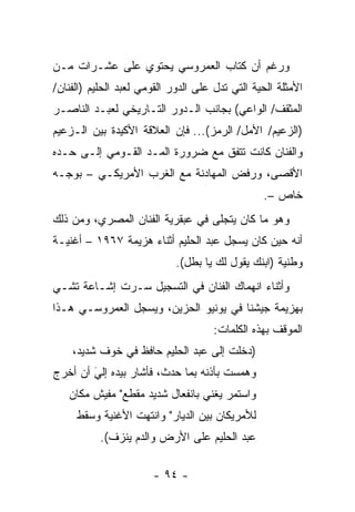 ‫ﻭﺭﻏﻡ ﺃﻥ ﻜﺘﺎﺏ ﺍﻟﻌﻤﺭﻭﺴﻲ ﻴﺤﺘﻭﻱ ﻋﻠﻰ ﻋﺸـﺭﺍﺕ ﻤـﻥ‬
‫ﺍﻷﻤﺜﻠﺔ ﺍﻟﺤﻴﺔ ﺍﻟﺘﻲ ﺘﺩل ﻋﻠﻰ ﺍﻟﺩﻭﺭ ﺍﻟﻘﻭﻤﻲ ﻟﻌﺒﺩ ﺍﻟﺤﻠﻴﻡ )ﺍﻟﻔﻨﺎﻥ/‬
‫ﺍﻟﻤﺜﻘﻑ/ ﺍﻟﻭﺍﻋﻲ( ﺒﺠﺎﻨﺏ ﺍﻟـﺩﻭﺭ ﺍﻟﺘـﺎﺭﻴﺨﻲ ﻟﻌﺒـﺩ ﺍﻟﻨﺎﺼـﺭ‬
‫)ﺍﻟﺯﻋﻴﻡ/ ﺍﻷﻤل/ ﺍﻟﺭﻤﺯ(... ﻓﺈﻥ ﺍﻟﻌﻼﻗﺔ ﺍﻷﻜﻴﺩﺓ ﺒﻴﻥ ﺍﻟـﺯﻋﻴﻡ‬
‫ﻭﺍﻟﻔﻨﺎﻥ ﻜﺎﻨﺕ ﺘﺘﻔﻕ ﻤﻊ ﻀﺭﻭﺭﺓ ﺍﻟﻤـﺩ ﺍﻟﻘـﻭﻤﻲ ﺇﻟـﻰ ﺤـﺩﻩ‬
‫ﺍﻷﻗﺼﻰ، ﻭﺭﻓﺽ ﺍﻟﻤﻬﺎﺩﻨﺔ ﻤﻊ ﺍﻟﻐﺭﺏ ﺍﻷﻤﺭﻴﻜـﻲ – ﺒﻭﺠـﻪ‬
                                                 ‫ﺨﺎﺹ –.‬
‫ﻭﻫﻭ ﻤﺎ ﻜﺎﻥ ﻴﺘﺠﻠﻰ ﻓﻲ ﻋﺒﻘﺭﻴﺔ ﺍﻟﻔﻨﺎﻥ ﺍﻟﻤﺼﺭﻱ، ﻭﻤﻥ ﺫﻟﻙ‬
‫ﺃﻨﻪ ﺤﻴﻥ ﻜﺎﻥ ﻴﺴﺠل ﻋﺒﺩ ﺍﻟﺤﻠﻴﻡ ﺃﺜﻨﺎﺀ ﻫﺯﻴﻤﺔ ٧٦٩١ – ﺃﻏﻨﻴـﺔ‬
                             ‫ﻭﻁﻨﻴﺔ )ﺍﺒﻨﻙ ﻴﻘﻭل ﻟﻙ ﻴﺎ ﺒﻁل(.‬
‫ﻭﺃﺜﻨﺎﺀ ﺍﻨﻬﻤﺎﻙ ﺍﻟﻔﻨﺎﻥ ﻓﻲ ﺍﻟﺘﺴﺠﻴل ﺴـﺭﺕ ﺇﺸـﺎﻋﺔ ﺘﺸـﻲ‬
‫ﺒﻬﺯﻴﻤﺔ ﺠﻴﺸﻨﺎ ﻓﻲ ﻴﻭﻨﻴﻭ ﺍﻟﺤﺯﻴﻥ، ﻭﻴﺴﺠل ﺍﻟﻌﻤﺭﻭﺴـﻲ ﻫـﺫﺍ‬
                                     ‫ﺍﻟﻤﻭﻗﻑ ﺒﻬﺫﻩ ﺍﻟﻜﻠﻤﺎﺕ:‬
    ‫)ﺩﺨﻠﺕ ﺇﻟﻰ ﻋﺒﺩ ﺍﻟﺤﻠﻴﻡ ﺤﺎﻓﻅ ﻓﻲ ﺨﻭﻑ ﺸﺩﻴﺩ،‬
‫ﻭﻫﻤﺴﺕ ﺒﺄﺫﻨﻪ ﺒﻤﺎ ﺤﺩﺙ، ﻓﺄﺸﺎﺭ ﺒﻴﺩﻩ ﺇﻟﻲ ﺃﻥ ﺃﺨﺭﺝ‬
        ‫َ‬
        ‫‪‬‬
   ‫ﻭﺍﺴﺘﻤﺭ ﻴﻐﻨﻲ ﺒﺎﻨﻔﻌﺎل ﺸﺩﻴﺩ ﻤﻘﻁﻊ" ﻤﻔﻴﺵ ﻤﻜﺎﻥ‬
     ‫ﻟﻸﻤﺭﻴﻜﺎﻥ ﺒﻴﻥ ﺍﻟﺩﻴﺎﺭ" ﻭﺍﻨﺘﻬﺕ ﺍﻷﻏﻨﻴﺔ ﻭﺴﻘﻁ‬
           ‫ﻋﺒﺩ ﺍﻟﺤﻠﻴﻡ ﻋﻠﻰ ﺍﻷﺭﺽ ﻭﺍﻟﺩﻡ ﻴﻨﺯﻑ(.‬

                       ‫- ٤٩ -‬
 