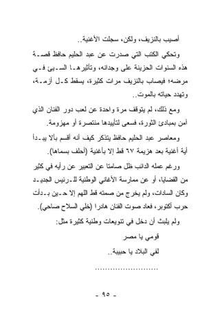 ‫ﺃﺼﻴﺏ ﺒﺎﻟﻨﺯﻴﻑ، ﻭﻟﻜﻥ، ﺴﺠﻠﺕ ﺍﻷﻏﻨﻴﺔ..‬
‫ﻭﺘﺤﻜﻲ ﺍﻟﻜﺘﺏ ﺍﻟﺘﻲ ﺼﺩﺭﺕ ﻋﻥ ﻋﺒﺩ ﺍﻟﺤﻠﻴﻡ ﺤﺎﻓﻅ ﻗﺼـﺔ‬
                                    ‫ﹸ‬
‫ﻫﺫﻩ ﺍﻟﺴﻨﻭﺍﺕ ﺍﻟﺤﺯﻴﻨﺔ ﻋﻠﻰ ﻭﺠﺩﺍﻨﻪ، ﻭﺘﺄﺜﻴﺭﻫـﺎ ﺍﻟﺴـﻴﺊ ﻓـﻲ‬
‫ﻤﺭﻀﻪ؛ ﻓﻴﺼﺎﺏ ﺒﺎﻟﻨﺯﻴﻑ ﻤﺭﺍﺕ ﻜﺜﻴﺭﺓ، ﻴﺴﻘﻁ ﻜـل ﺃﺯﻤـﺔ،‬
                                    ‫ﻭﺘﻬﺩﺩ ﺤﻴﺎﺘﻪ ﺒﺎﻟﻤﻭﺕ..‬
‫ﻭﻤﻊ ﺫﻟﻙ، ﻟﻡ ﻴﺘﻭﻗﻑ ﻤﺭﺓ ﻭﺍﺤﺩﺓ ﻋﻥ ﻟﻌﺏ ﺩﻭﺭ ﺍﻟﻔﻨﺎﻥ ﺍﻟﺫﻱ‬
    ‫ﺁﻤﻥ ﺒﻤﺒﺎﺩﺉ ﺍﻟﺜﻭﺭﺓ، ﻓﺴﻌﻰ ﻟﺘﺄﻴﻴﺩﻫﺎ ﻤﻨﺘﺼﺭﺓ ﺃﻭ ﻤﻬﺯﻭﻤﺔ.‬
‫ﻭﻤﻌﺎﺼﺭ ﻋﺒﺩ ﺍﻟﺤﻠﻴﻡ ﺤﺎﻓﻅ ﻴﺘﺫﻜﺭ ﻜﻴﻑ ﺃﻨﻪ ﺃﻗﺴﻡ ﺒﺄﻻ ﻴﺒـﺩﺃ‬
     ‫ﺃﻴﺔ ﺃﻏﻨﻴﺔ ﺒﻌﺩ ﻫﺯﻴﻤﺔ ٧٦ ﻗﻁ ﺇﻻ ﺒﺄﻏﻨﻴﺔ )ﺃﺤﻠﻑ ﺒﺴﻤﺎﻫﺎ(.‬
‫ﻭﺭﻏﻡ ﻋﻤﻠﻪ ﺍﻟﺩﺍﺌﺏ ﻅل ﺼﺎﻤﺘﺎ ﻋﻥ ﺍﻟﺘﻌﺒﻴﺭ ﻋﻥ ﺭﺃﻴﻪ ﻓﻲ ﻜﺜﻴﺭ‬
                            ‫ﹰ‬
‫ﻤﻥ ﺍﻟﻘﻀﺎﻴﺎ، ﺃﻭ ﻋﻥ ﻤﻤﺎﺭﺴﺔ ﺍﻷﻏﺎﻨﻲ ﺍﻟﻭﻁﻨﻴﺔ ﻟﻠـﺭﺌﻴﺱ ﺍﻟﺠﺩﻴـﺩ‬
‫ﻭﻜﺎﻥ ﺍﻟﺴﺎﺩﺍﺕ، ﻭﻟﻡ ﻴﺨﺭﺝ ﻤﻥ ﺼﻤﺘﻪ ﻗﻁ ﺍﻟﻠﻬﻡ ﺇﻻ ﺤـﻴﻥ ﺒـﺩﺃﺕ‬
 ‫ﺤﺭﺏ ﺃﻜﺘﻭﺒﺭ، ﻓﻌﺎﺩ ﺼﻭﺕ ﺍﻟﻔﻨﺎﻥ ﻫﺎﺩﺭﺍ )ﺨﻠﻲ ﺍﻟﺴﻼﺡ ﺼﺎﺤﻲ(.‬
                    ‫‪‬‬
        ‫ﻭﻟﻡ ﻴﻠﺒﺙ ﺃﻥ ﺩﺨل ﻓﻲ ﺘﻨﻭﻴﻌﺎﺕ ﻭﻁﻨﻴﺔ ﻜﺜﻴﺭﺓ ﻤﺜل:‬
                                ‫ﻗﻭﻤﻲ ﻴﺎ ﻤﺼﺭ‬
                           ‫ﻟﻔﻲ ﺍﻟﺒﻼﺩ ﻴﺎ ﺤﺒﻴﺒﺔ..‬
                      ‫.........................‬


                      ‫- ٥٩ -‬
 