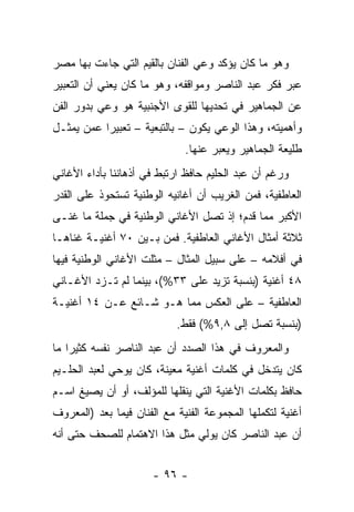 ‫ﻭﻫﻭ ﻤﺎ ﻜﺎﻥ ﻴﺅﻜﺩ ﻭﻋﻲ ﺍﻟﻔﻨﺎﻥ ﺒﺎﻟﻘﻴﻡ ﺍﻟﺘﻲ ﺠﺎﺀﺕ ﺒﻬﺎ ﻤﺼﺭ‬
‫ﻋﺒﺭ ﻓﻜﺭ ﻋﺒﺩ ﺍﻟﻨﺎﺼﺭ ﻭﻤﻭﺍﻗﻔﻪ، ﻭﻫﻭ ﻤﺎ ﻜﺎﻥ ﻴﻌﻨﻲ ﺃﻥ ﺍﻟﺘﻌﺒﻴﺭ‬
‫ﻋﻥ ﺍﻟﺠﻤﺎﻫﻴﺭ ﻓﻲ ﺘﺤﺩﻴﻬﺎ ﻟﻠﻘﻭﻯ ﺍﻷﺠﻨﺒﻴﺔ ﻫﻭ ﻭﻋﻲ ﺒﺩﻭﺭ ﺍﻟﻔﻥ‬
‫ﻭﺃﻫﻤﻴﺘﻪ، ﻭﻫﺫﺍ ﺍﻟﻭﻋﻲ ﻴﻜﻭﻥ – ﺒﺎﻟﺘﺒﻌﻴﺔ – ﺘﻌﺒﻴﺭﺍ ﻋﻤﻥ ﻴﻤﺜـل‬
           ‫‪‬‬
                              ‫ﻁﻠﻴﻌﺔ ﺍﻟﺠﻤﺎﻫﻴﺭ ﻭﻴﻌﺒﺭ ﻋﻨﻬﺎ.‬
‫ﻭﺭﻏﻡ ﺃﻥ ﻋﺒﺩ ﺍﻟﺤﻠﻴﻡ ﺤﺎﻓﻅ ﺍﺭﺘﺒﻁ ﻓﻲ ﺃﺫﻫﺎﻨﻨﺎ ﺒﺄﺩﺍﺀ ﺍﻷﻏﺎﻨﻲ‬
‫ﺍﻟﻌﺎﻁﻔﻴﺔ، ﻓﻤﻥ ﺍﻟﻐﺭﻴﺏ ﺃﻥ ﺃﻏﺎﻨﻴﻪ ﺍﻟﻭﻁﻨﻴﺔ ﺘﺴﺘﺤﻭﺫ ﻋﻠﻰ ﺍﻟﻘﺩﺭ‬
‫ﺍﻷﻜﺒﺭ ﻤﻤﺎ ﻗﺩﻡ؛ ﺇﺫ ﺘﺼل ﺍﻷﻏﺎﻨﻲ ﺍﻟﻭﻁﻨﻴﺔ ﻓﻲ ﺠﻤﻠﺔ ﻤﺎ ﻏﻨـﻰ‬
‫ﺜﻼﺜﺔ ﺃﻤﺜﺎل ﺍﻷﻏﺎﻨﻲ ﺍﻟﻌﺎﻁﻔﻴﺔ. ﻓﻤﻥ ﺒـﻴﻥ ٠٧ ﺃﻏﻨﻴـﺔ ﻏﻨﺎﻫـﺎ‬
‫ﻓﻲ ﺃﻓﻼﻤﻪ – ﻋﻠﻰ ﺴﺒﻴل ﺍﻟﻤﺜﺎل – ﻤﺜﻠﺕ ﺍﻷﻏﺎﻨﻲ ﺍﻟﻭﻁﻨﻴﺔ ﻓﻴﻬﺎ‬
‫٨٤ ﺃﻏﻨﻴﺔ )ﺒﻨﺴﺒﺔ ﺘﺯﻴﺩ ﻋﻠﻰ ٣٣%(، ﺒﻴﻨﻤﺎ ﻟﻡ ﺘـﺯﺩ ﺍﻷﻏـﺎﻨﻲ‬
‫ﺍﻟﻌﺎﻁﻔﻴﺔ – ﻋﻠﻰ ﺍﻟﻌﻜﺱ ﻤﻤﺎ ﻫـﻭ ﺸـﺎﺌﻊ ﻋـﻥ ٤١ ﺃﻏﻨﻴـﺔ‬
                            ‫)ﺒﻨﺴﺒﺔ ﺘﺼل ﺇﻟﻰ ٨,٩%( ﻓﻘﻁ.‬
‫ﻭﺍﻟﻤﻌﺭﻭﻑ ﻓﻲ ﻫﺫﺍ ﺍﻟﺼﺩﺩ ﺃﻥ ﻋﺒﺩ ﺍﻟﻨﺎﺼﺭ ﻨﻔﺴﻪ ﻜﺜﻴﺭﺍ ﻤﺎ‬
    ‫‪‬‬
‫ﻜﺎﻥ ﻴﺘﺩﺨل ﻓﻲ ﻜﻠﻤﺎﺕ ﺃﻏﻨﻴﺔ ﻤﻌﻴﻨﺔ، ﻜﺎﻥ ﻴﻭﺤﻲ ﻟﻌﺒﺩ ﺍﻟﺤﻠـﻴﻡ‬
‫ﺤﺎﻓﻅ ﺒﻜﻠﻤﺎﺕ ﺍﻷﻏﻨﻴﺔ ﺍﻟﺘﻲ ﻴﻨﻘﻠﻬﺎ ﻟﻠﻤﺅﻟﻑ، ﺃﻭ ﺃﻥ ﻴﺼﻴﻎ ﺍﺴـﻡ‬
‫ﺃﻏﻨﻴﺔ ﻟﺘﻜﻤﻠﻬﺎ ﺍﻟﻤﺠﻤﻭﻋﺔ ﺍﻟﻔﻨﻴﺔ ﻤﻊ ﺍﻟﻔﻨﺎﻥ ﻓﻴﻤﺎ ﺒﻌﺩ )ﺍﻟﻤﻌﺭﻭﻑ‬
‫ﺃﻥ ﻋﺒﺩ ﺍﻟﻨﺎﺼﺭ ﻜﺎﻥ ﻴﻭﻟﻲ ﻤﺜل ﻫﺫﺍ ﺍﻻﻫﺘﻤﺎﻡ ﻟﻠﺼﺤﻑ ﺤﺘﻰ ﺃﻨﻪ‬


                      ‫- ٦٩ -‬
 