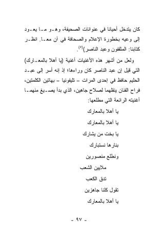 ‫ﻜﺎﻥ ﻴﺘﺩﺨل ﺃﺤﻴﺎﻨﺎ ﻓﻲ ﻋﻨﻭﺍﻨﺎﺕ ﺍﻟﺼﺤﻴﻔﺔ، ﻭﻫـﻭ ﻤـﺎ ﻴﻌـﻭﺩ‬
                                    ‫ﹰ‬
‫ﺇﻟﻰ ﻭﻋﻴﻪ ﺒﺨﻁﻭﺭﺓ ﺍﻹﻋﻼﻡ ﻭﺍﻟﺼﺤﺎﻓﺔ ﻓﻲ ﺁﻥ ﻤ ‪‬ـﺎ. ﺍﻨﻅـﺭ‬
         ‫ﻌ‬
                         ‫ﻜﺘﺎﺒﻨﺎ: ﺍﻟﻤﺜﻘﻔﻭﻥ ﻭﻋﺒﺩ ﺍﻟﻨﺎﺼﺭ()٥(.‬
‫ﻭﻟﻌل ﻤﻥ ﺃﺸﻬﺭ ﻫﺫﻩ ﺍﻷﻏﻨﻴﺎﺕ ﺃﻏﻨﻴﺔ )ﻴﺎ ﺃﻫﻼ ﺒﺎﻟﻤﻌـﺎﺭﻙ(‬
           ‫ﹰ‬
‫ﺍﻟﺘﻲ ﻗﻴل ﺇﻥ ﻋﺒﺩ ﺍﻟﻨﺎﺼﺭ ﻜﺎﻥ ﻭﺭﺍﺀﻫﺎ؛ ﺇﺫ ﺇﻨﻪ ﺃﺴﺭ ﺇﻟﻰ ﻋﺒـﺩ‬
‫ﺍﻟﺤﻠﻴﻡ ﺤﺎﻓﻅ ﻓﻲ ﺇﺤﺩﻯ ﺍﻟﻤﺭﺍﺕ – ﺘﻠﻴﻔﻭﻨﻴﺎ – ﺒﻬﺎﺘﻴﻥ ﺍﻟﻜﻠﻤﺘﻴﻥ،‬
                    ‫‪‬‬
‫ﻓﺭﺍﺡ ﺍﻟﻔﻨﺎﻥ ﻴﻨﻘﻠﻬﻤﺎ ﻟﺼﻼﺡ ﺠﺎﻫﻴﻥ، ﺍﻟﺫﻱ ﺒﺩﺃ ﻴﺼـﻴﻎ ﻤﻨﻬﻤـﺎ‬
                               ‫ﺃﻏﻨﻴﺘﻪ ﺍﻟﺭﺍﺌﻌﺔ ﺍﻟﺘﻲ ﻤﻁﻠﻌﻬﺎ:‬
                               ‫ﻴﺎ ﺃﻫﻼ ﺒﺎﻟﻤﻌﺎﺭﻙ‬
                                        ‫ﹰ‬
                               ‫ﻴﺎ ﺃﻫﻼ ﺒﺎﻟﻤﻌﺎﺭﻙ‬
                                        ‫ﹰ‬
                            ‫ﻴﺎ ﺒﺨﺕ ﻤﻥ ﻴﺸﺎﺭﻙ‬
                                ‫ﺒﻨﺎﺭﻫﺎ ﻨﺴﺘﺒﺎﺭﻙ‬
                             ‫ﻭﻨﻁﻠﻊ ﻤﻨﺼﻭﺭﻴﻥ‬
                          ‫ﻤﻼﻴﻴﻥ ﺍﻟﺸﻌﺏ‬
                             ‫ﺘﺩﻕ ﺍﻟﻜﻌﺏ‬
                             ‫ﺘﻘﻭل ﻜﻠﻨﺎ ﺠﺎﻫﺯﻴﻥ‬
                               ‫ﻴﺎ ﺃﻫﻼ ﺒﺎﻟﻤﻌﺎﺭﻙ‬
                                        ‫ﹰ‬


                      ‫- ٧٩ -‬
 