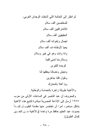 ‫ﺜﻡ ﺍﻨﻅﺭ ﺇﻟﻰ ﺍﻟﺨﺎﺘﻤﺔ ﺍﻟﺘﻲ ﺃﺸﻌﻠﺕ ﺍﻟﻭﺠﺩﺍﻥ ﺍﻟﻌﺭﺒﻲ:‬
                          ‫ﻟﻠﻤﺨﻠﺼﻴﻥ ﺃﻟﻑ ﺴﻼﻡ‬
                        ‫ﻟﻼﺸﺘﺭﺍﻜﻴﻴﻥ ﺃﻟﻑ ﺴﻼﻡ‬
                           ‫ﺍﻟﺤﻘﻴﻘﻴﻴﻥ ﺃﻟﻑ ﺴﻼﻡ‬
                      ‫ﻟﺠﻤﺎل ﻭﺇﺨﻭﺍﻨﻪ ﺃﻟﻑ ﺴﻼﻡ‬
                    ‫ﻴﺤﻴﺎ ﻷﻭﻁﺎﻨﻪ ﻑ ﺃﻟﻑ ﺴﻼﻡ‬
                 ‫ﻭﺍﻨﺎ ﻭﺍﻨﺕ ﻭﻫﻭ ﻓﻲ ﺨﻴﺭ ﻭﺴﻼﻡ‬
                          ‫ﻭﺴﻼﻡ ﻤﻨﺎ ﻟﻤﻨﻰ ﻗﻠﺒﻨﺎ‬
                               ‫ﺍﻟﻭﺤﺩﺓ ﺍﻟﻜﺒﺭﻯ‬
                     ‫ﻭﻨﻌﻴﺵ ﻭﻨﻀﺎﻟﻨﺎ ﻴﺤﻘﻘﻬﺎ ﻟﻨﺎ‬
                           ‫ﻭﻨﻘﻭل ﻜﻠﻨﺎ ﺠﺎﻫﺯﻴﻥ‬
                             ‫ﻭﻴﺎ ﺃﻫﻼ ﺒﺎﻟﻤﻌﺎﺭﻙ‬
                                      ‫ﹰ‬
             ‫ﻭﺍﻷﻏﻨﻴﺔ ﻁﻭﻴﻠﺔ ﺯﺍﺨﺭﺓ ﺒﺎﻟﺤﻤﺎﺴﺔ ﻭﺍﻟﻭﻁﻨﻴﺔ.‬
‫ﻭﺍﻟﻤﻌﺭﻭﻑ ﺃﻥ ﻋﺒﺩ ﺍﻟﻨﺎﺼﺭ ﻓﻲ ﺍﻟﺴﺎﻋﺎﺕ ﺍﻷﻭﻟﻰ ﻤﻥ ﺤﺭﺏ‬
‫٧٦٩١ ﺃﺭﺴل ﺇﻟﻰ ﺍﻹﺫﺍﻋﺔ ﺍﻟﻤﺼﺭﻴﺔ ﻤﺒﺎﺸﺭﺓ ﻟﺘﺫﻴﻊ ﻫﺫﻩ ﺍﻷﻏﻨﻴﺔ‬
‫ﺒﺸﻜل ﻤﺴﺘﻤﺭ، ﺁﻤﺭﺍ ﺃﻥ ﺘﺨﺘﺼﺭ ﻤﻨﻬﺎ ﻤﻘﺩﻤﺔ ﺍﻟﻁﻭﻴـل ﻟﺘﺒـﺩﺃ‬
                                     ‫‪‬‬
‫ﺒﺼﻭﺕ ﻋﺒﺩ ﺍﻟﺤﻠﻴﻡ ﺤﺎﻓﻅ ﻤﺭﺓ ﻭﺍﺤﺩﺓ )ﻭﺍﻷﻏﻨﻴﺔ ﻤـﻥ ﺘﻠﺤـﻴﻥ‬
                                         ‫ﻜﻤﺎل ﺍﻟﻁﻭﻴل(.‬

                      ‫- ٨٩ -‬
 