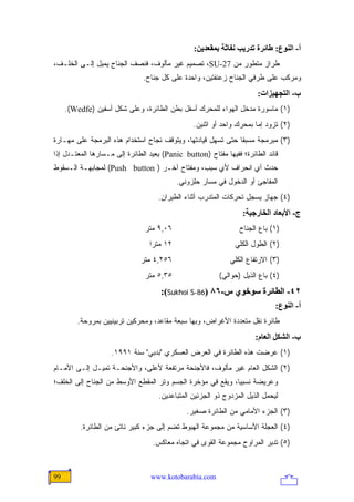 ‫أ- اﻟﻨﻮع: ﻃﺎﺋﺮة ﺗﺪریﺐ ﻥﻔﺎﺙﺔ ﺑﻤﻘﻌﺪیﻦ:‬
‫ﻁﺭﺍﺯ ﻤﺘﻁﻭﺭ ﻤﻥ 72-‪ ،SU‬ﺘﺼﻤﻴﻡ ﻏﻴﺭ ﻤﺄﻟﻭﻑ، ﻓﻨﺼﻑ ﺍﻟﺠﻨﺎﺡ ﻴﻤﻴل ﺇﻟـﻰ ﺍﻟﺨﻠـﻑ،‬
                               ‫ﻭﻤﺭﻜﺏ ﻋﻠﻰ ﻁﺭﻓﻲ ﺍﻟﺠﻨﺎﺡ ﺯﻋﻨﻔﺘﻴﻥ، ﻭﺍﺤﺩﺓ ﻋﻠﻰ ﻜل ﺠﻨﺎﺡ.‬
                                                                       ‫ب- اﻟﺘﺠﻬﻴﺰات:‬
     ‫)١( ﻤﺎﺴﻭﺭﺓ ﻤﺩﺨل ﺍﻟﻬﻭﺍﺀ ﻟﻠﻤﺤﺭﻙ ﺃﺴﻔل ﺒﻁﻥ ﺍﻟﻁﺎﺌﺭﺓ، ﻭﻋﻠﻰ ﺸﻜل ﺃﺴﻔﻴﻥ )‪.(Wedfe‬‬
                                                 ‫)٢( ﺘﺯﻭﺩ ﺇﻤﺎ ﺒﻤﺤﺭﻙ ﻭﺍﺤﺩ ﺃﻭ ﺍﺜﻨﻴﻥ.‬
‫)٣( ﻤﺒﺭﻤﺠﺔ ﻤﺴﺒ ﹰﺎ ﺤﺘﻰ ﺘﺴﻬل ﻗﻴﺎﺩﺘﻬﺎ، ﻭﻴﺘﻭﻗﻑ ﻨﺠﺎﺡ ﺍﺴﺘﺨﺩﺍﻡ ﻫﺫﻩ ﺍﻟﺒﺭﻤﺠﺔ ﻋﻠﻰ ﻤﻬـﺎﺭﺓ‬
                                                              ‫ﻘ‬
‫ﻗﺎﺌﺩ ﺍﻟﻁﺎﺌﺭﺓ؛ ﻓﻔﻴﻬﺎ ﻤﻔﺘﺎﺡ )‪ (Panic button‬ﻴﻌﻴﺩ ﺍﻟﻁﺎﺌﺭﺓ ﺇﻟﻰ ﻤـﺴﺎﺭﻫﺎ ﺍﻟﻤﻌﺘـﺩل ﺇﺫﺍ‬
‫ﺤﺩﺙ ﺃﻱ ﺍﻨﺤﺭﺍﻑ ﻷﻱ ﺴﺒﺏ، ﻭﻤﻔﺘﺎﺡ ﺁﺨـﺭ ) ‪ (Push button‬ﻟﻤﺠﺎﺒﻬـﺔ ﺍﻟـﺴﻘﻭﻁ‬
                                            ‫ﺍﻟﻤﻔﺎﺠﺊ ﺃﻭ ﺍﻟﺩﺨﻭل ﻓﻲ ﻤﺴﺎﺭ ﺤﻠﺯﻭﻨﻲ.‬
                                    ‫)٤( ﺠﻬﺎﺯ ﻴﺴﺠل ﺘﺤﺭﻜﺎﺕ ﺍﻟﻤﺘﺩﺭﺏ ﺃﺜﻨﺎﺀ ﺍﻟﻁﻴﺭﺍﻥ.‬
                                                                 ‫ج- اﻷﺑﻌﺎد اﻟﺨﺎرﺝﻴﺔ:‬
                               ‫٦٠,٩ ﻤﺘﺭ‬                         ‫)١( ﺒﺎﻉ ﺍﻟﺠﻨﺎﺡ‬
                                 ‫٢١ ﻤﺘ ‪‬ﺍ‬
                                  ‫ﺭ‬                            ‫)٢( ﺍﻟﻁﻭل ﺍﻟﻜﻠﻲ‬
                              ‫٦٥٢,٤ ﻤﺘﺭ‬                      ‫)٣( ﺍﻻﺭﺘﻔﺎﻉ ﺍﻟﻜﻠﻲ‬
                               ‫٥٣,٥ ﻤﺘﺭ‬                  ‫)٤( ﺒﺎﻉ ﺍﻟﺫﻴل )ﺤﻭﺍﻟﻲ(‬
                                     ‫٢٤- اﻟﻄﺎﺋﺮة ﺱﻮﺥﻮي س-٦٨ )68-‪:(Sukhoi S‬‬
                                                                             ‫أ- اﻟﻨﻮع:‬
        ‫ﻁﺎﺌﺭﺓ ﻨﻘل ﻤﺘﻌﺩﺩﺓ ﺍﻷﻏﺭﺍﺽ، ﻭﺒﻬﺎ ﺴﺒﻌﺔ ﻤﻘﺎﻋﺩ، ﻭﻤﺤﺭﻜﻴﻥ ﺘﺭﺒﻴﻨﻴﻴﻥ ﺒﻤﺭﻭﺤﺔ.‬
                                                                      ‫ب- اﻟﺸﻜﻞ اﻟﻌﺎم:‬
                    ‫)١( ﻋﺭﻀﺕ ﻫﺫﻩ ﺍﻟﻁﺎﺌﺭﺓ ﻓﻲ ﺍﻟﻌﺭﺽ ﺍﻟﻌﺴﻜﺭﻱ "ﺒﺩﺒﻲ" ﺴﻨﺔ ١٩٩١.‬
‫)٢( ﺍﻟﺸﻜل ﺍﻟﻌﺎﻡ ﻏﻴﺭ ﻤﺄﻟﻭﻑ، ﻓﺎﻷﺠﻨﺤﺔ ﻤﺭﺘﻔﻌﺔ ﻷﻋﻠﻰ، ﻭﺍﻷﺠﻨﺤـﺔ ﺘﻤﻴـل ﺇﻟـﻰ ﺍﻷﻤـﺎﻡ‬
‫ﻭﻋﺭﻴﻀﺔ ﻨﺴﺒ ‪‬ﺎ، ﻭﻴﻘﻊ ﻓﻲ ﻤﺅﺨﺭﺓ ﺍﻟﺠﺴﻡ ﻭﺘﺭ ﺍﻟﻤﻘﻁﻊ ﺍﻷﻭﺴﻁ ﻤﻥ ﺍﻟﺠﻨﺎﺡ ﺇﻟﻰ ﺍﻟﺨﻠﻑ؛‬
                                                            ‫ﻴ‬
                                    ‫ﻟﻴﺤﻤل ﺍﻟﺫﻴل ﺍﻟﻤﺯﺩﻭﺝ ﺫﻭ ﺍﻟﺠﺯﺌﻴﻥ ﺍﻟﻤﺘﺒﺎﻋﺩﻴﻥ.‬
                                               ‫)٣( ﺍﻟﺠﺯﺀ ﺍﻷﻤﺎﻤﻲ ﻤﻥ ﺍﻟﻁﺎﺌﺭﺓ ﺼﻐﻴﺭ.‬
         ‫)٤( ﺍﻟﻌﺠﻠﺔ ﺍﻷﺴﺎﺴﻴﺔ ﻤﻥ ﻤﺠﻤﻭﻋﺔ ﺍﻟﻬﺒﻭﻁ ﺘﻀﻡ ﺇﻟﻰ ﺠﺯﺀ ﻜﺒﻴﺭ ﻨﺎﺘﺊ ﻤﻥ ﺍﻟﻁﺎﺌﺭﺓ.‬
                                  ‫)٥( ﺘﺩﻴﺭ ﺍﻟﻤﺭﺍﻭﺡ ﻤﺠﻤﻭﻋﺔ ﺍﻟﻘﻭﻯ ﻓﻲ ﺍﺘﺠﺎﻩ ﻤﻌﺎﻜﺱ.‬



‫99‬                               ‫‪www.kotobarabia.com‬‬
 