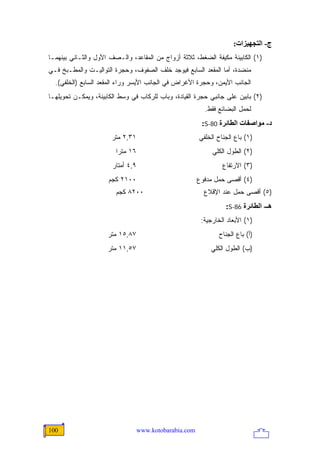 ‫ج- اﻟﺘﺠﻬﻴﺰات:‬
‫)١( ﺍﻟﻜﺎﺒﻴﻨﺔ ﻤﻜﻴﻔﺔ ﺍﻟﻀﻐﻁ، ﺜﻼﺜﺔ ﺃﺯﻭﺍﺝ ﻤﻥ ﺍﻟﻤﻘﺎﻋﺩ، ﻭﺍﻟـﺼﻑ ﺍﻷﻭل ﻭﺍﻟﺜـﺎﻨﻲ ﺒﻴﻨﻬﻤـﺎ‬
‫ﻤﻨﻀﺩﺓ، ﺃﻤﺎ ﺍﻟﻤﻘﻌﺩ ﺍﻟﺴﺎﺒﻊ ﻓﻴﻭﺠﺩ ﺨﻠﻑ ﺍﻟﺼﻔﻭﻑ، ﻭﺤﺠﺭﺓ ﺍﻟﺘﻭﺍﻟﻴـﺕ ﻭﺍﻟﻤﻁـﺒﺦ ﻓـﻲ‬
  ‫ﺍﻟﺠﺎﻨﺏ ﺍﻷﻴﻤﻥ، ﻭﺤﺠﺭﺓ ﺍﻷﻏﺭﺍﺽ ﻓﻲ ﺍﻟﺠﺎﻨﺏ ﺍﻷﻴﺴﺭ ﻭﺭﺍﺀ ﺍﻟﻤﻘﻌﺩ ﺍﻟﺴﺎﺒﻊ )ﺍﻟﺨﻠﻔﻲ(.‬
‫)٢( ﺒﺎﺒﻴﻥ ﻋﻠﻰ ﺠﺎﻨﺒﻲ ﺤﺠﺭﺓ ﺍﻟﻘﻴﺎﺩﺓ، ﻭﺒﺎﺏ ﻟﻠﺭﻜﺎﺏ ﻓﻲ ﻭﺴﻁ ﺍﻟﻜﺎﺒﻴﻨﺔ، ﻭﻴﻤﻜـﻥ ﺘﺤﻭﻴﻠﻬـﺎ‬
                                                           ‫ﻟﺤﻤل ﺍﻟﺒﻀﺎﺌﻊ ﻓﻘﻁ.‬
                                                          ‫د- ﻡﻮاﺹﻔﺎت اﻟﻄﺎﺋﺮة 08-‪:S‬‬
                       ‫١٣,٢ ﻤﺘﺭ‬                          ‫)١( ﺒﺎﻉ ﺍﻟﺠﻨﺎﺡ ﺍﻟﺨﻠﻔﻲ‬
                        ‫٦١ ﻤﺘ ‪‬ﺍ‬
                         ‫ﺭ‬                                    ‫)٢( ﺍﻟﻁﻭل ﺍﻟﻜﻠﻲ‬
                       ‫٩,٤ ﺃﻤﺘﺎﺭ‬                                  ‫)٣( ﺍﻻﺭﺘﻔﺎﻉ‬
                     ‫٠٠١٢ ﻜﺠﻡ‬                            ‫)٤( ﺃﻗﺼﻰ ﺤﻤل ﻤﺩﻓﻭﻉ‬
                        ‫٠٠٢٨ ﻜﺠﻡ‬                           ‫)٥( ﺃﻗﺼﻰ ﺤﻤل ﻋﻨﺩ ﺍﻹﻗﻼﻉ‬
                                                                   ‫هـ- اﻟﻄﺎﺋﺮة 68-‪:S‬‬
                                                          ‫)١( ﺍﻷﺒﻌﺎﺩ ﺍﻟﺨﺎﺭﺠﻴﺔ:‬
                     ‫٧٨,٥١ ﻤﺘﺭ‬                                   ‫)ﺃ( ﺒﺎﻉ ﺍﻟﺠﻨﺎﺡ‬
                     ‫٧٥,١١ ﻤﺘﺭ‬                               ‫)ﺏ( ﺍﻟﻁﻭل ﺍﻟﻜﻠﻲ‬




‫001‬                                ‫‪www.kotobarabia.com‬‬
 