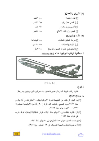 ‫)٣( اﻷوزان واﻷﺣﻤﺎل:‬
                     ‫٠٠٩٢ ﻜﺠﻡ‬                                ‫)ﺃ( ﺍﻟﻭﺯﻥ ﺨﺎﻭﻴﺔ‬
                     ‫٠٥٣١ ﻜﺠﻡ‬                           ‫)ﺏ( ﺃﻗﺼﻰ ﺤﻤل ﻭﻗﻭﺩ‬
                       ‫٠٤٥ ﻜﺠﻡ‬                         ‫)ﺝ( ﺃﻗﺼﻰ ﻭﺯﻥ ﻤﺩﻓﻭﻉ‬
                     ‫٠٠٤٥ ﻜﺠﻡ‬                     ‫)ﺩ( ﺃﻗﺼﻰ ﻭﺯﻥ ﺃﺜﻨﺎﺀ ﺍﻹﻗﻼﻉ‬
                                                             ‫)٤( اﻷداء )ﺗﻘﺪیﺮي(:‬
                  ‫٠٠٦ ﻜﻡ/ﺴﺎﻋﺔ‬                      ‫)ﺃ( ﺴﺭﻋﺔ ﺍﻟﺘﺤﻠﻴﻕ ﻟﻠﻌﻤﻠﻴﺎﺕ‬
                    ‫٠٠٥٠١ ﻤﺘﺭ‬                           ‫)ﺏ( ﺍﻻﺭﺘﻔﺎﻉ ﻟﻠﻌﻤﻠﻴﺎﺕ‬
                     ‫٠٠٥٣ ﻤﺘﺭ‬          ‫)ﺝ( ﺍﻟﻤﺩﻯ )ﻤﻊ ﺍﻟﺤﻤﻭﻟﺔ ﺍﻟﻘﺼﻭﻯ ﻟﻠﻭﻗﻭﺩ(‬
                               ‫٣٤- ﻃﺎﺋﺮة اﻟﺮآﺎب "ﺑﻮیﻨﺞ" ٧٦٧ )767 ‪:(Boeing‬‬




                                   ‫ﺸﻜل ﺭﻗﻡ )٩٥(‬

                                                                          ‫أ- اﻟﻨﻮع:‬
  ‫ﻁﺎﺌﺭﺓ ﺭﻜﺎﺏ ﻁﻭﻴﻠﺔ ﺍﻟﻤﺩﻯ، ﺃﻭ ﻗﺼﻴﺭﺓ ﺍﻟﻤﺩﻯ، ﺒﻬﺎ ﻤﺤﺭﻜﻴﻥ ﺍﺜﻨﻴﻥ ﺘﺭﺒﻴﻨﻴﻴﻥ ﺒﻤﺭﻭﺤﺔ.‬
                                                                ‫ب- ﺑﺮﻥﺎﻡﺞ اﻹﻥﺘﺎج:‬
‫)١( ﺒﺩﺃ ﺍﻟﻌﻤل ﺇﺜﺭ ﻁﻠﺏ ﻤﻥ ﺍﻟﺨﻁﻭﻁ ﺍﻟﺠﻭﻴﺔ ﺍﻷﻤﺭﻴﻜﻴﺔ ﺒﻁﻠﺏ ٠٣ ﻁﺎﺌﺭﺓ ﻓـﻲ ٤١ ﻴﻭﻟﻴـﻭ‬
‫ﺴﻨﺔ ٨٧٩١، ﻭﺒﺩﺃ ﺘﺼﻨﻴﻊ ﻭﺇﻨـﺸﺎﺀ ﺍﻟﻁـﺎﺌﺭﺓ )٠٠٢ ﺭﺍﻜـﺏ( ﺍﻷﺴﺎﺴـﻴﺔ، ﻭﻁـﺭﺍﺯ‬
                                        ‫٧٦٧- ٠٠٢ ﻓﻲ ٦ ﻴﻭﻟﻴﻭ ﺴﻨﺔ ٩٧٩١.‬
‫)٢( ﺃﻭل ﻁﺎﺌﺭﺓ ﺍﻨﻁﻠﻘﺕ ﻓﻲ ٦٢ ﻴﻭﻟﻴﻭ ﺴﻨﺔ ١٨٩١، ﻁﺭﺍﺯ ‪ ،N767BA‬ﺘﻼﻫﺎ ٥ ﻁـﺎﺌﺭﺍﺕ‬
                                                       ‫ﻓﻲ ﻓﺒﺭﺍﻴﺭ ﺴﻨﺔ ٢٩٩١.‬
                 ‫)٣( ﺭﺨﺼﺕ ﺍﻟﻁﺎﺌﺭﺓ ﻁﺭﺍﺯ ٧٦٧ ﻟﻠﻁﻴﺭﺍﻥ ﻓﻲ ٠٣ ﻴﻭﻟﻴﻭ ﺴﻨﺔ ٢٨٩١.‬
              ‫)٤( ﺃﻭل ﺘﻭﺭﻴﺩ ﻟﻠﺨﻁﻭﻁ ﺍﻟﺠﻭﻴﺔ ﺍﻷﻤﺭﻴﻜﻴﺔ ﻓﻲ ٩١ ﺃﻏﺴﻁﺱ ﺴﻨﺔ ٢٨٩١.‬


‫201‬                              ‫‪www.kotobarabia.com‬‬
 