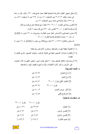 ‫)٦( ﻴﻤﻜﻥ ﺘﺠﻬﻴﺯ ﺍﻟﻁﺎﺌﺭﺓ ﻟﻠﺩﺭﺠﺔ ﺍﻟﺴﻴﺎﺤﻴﺔ ﻓﻘﻁ؛ ﺤﻴﺙ ﺘﺘﺴﻊ ﻟﻌﺩﺩ ٠٣٢ ﺭﺍﻜﺏ، ﻜل ﺴـﺒﻌﺔ‬
‫ﻓﻲ ﺼﻑ ﺒﻨﻅﺎﻡ "٢-٣-٢" ﺒﻴﻥ ﺍﻟﺼﻔﻭﻑ ١٨ ﺴﻡ، ﺃﻭ ٥٥٢ ﺒﻴﻥ ﺍﻟـﺼﻔﻭﻑ ٦٧ﺴـﻡ،‬
                            ‫ﺃﻭ ٥٥٢، ﻭﻜل ﺜﻤﺎﻨﻴﺔ ﻓﻲ ﺼﻑ ﻭﺒﻴﻥ ﺍﻟﺼﻔﻭﻑ ١٨ ﺴﻡ.‬
        ‫)٧( ﺃﻗﺼﻰ ﺴﻌﺔ ﻓﻲ ﺍﻟﻁﺭﺍﺯ "-٠٠٢" ٠٩٢ ﻤﻘﻌ ‪‬ﺍ، ﻤﻊ ﺇﻀﺎﻓﺔ ﻤﺨﺭﺝ ﻁﻭﺍﺭﺉ ﺜﺎﻟﺙ.‬
                                    ‫ﺩ‬
                ‫)٨( ﻭﺒﺎﻟﻨﺴﺒﺔ ﻟﻠﻁﺭﺍﺯ "-٠٠٣" ﺃﻗﺼﻰ ﻋﺩﺩ ٠٩٣، ﻓﻲ ﻜل ﺼﻑ ٧ ﺃﻓﺭﺍﺩ.‬
‫)٩( ﻤﺨﺯﻥ ﺍﻟﺒﻀﺎﺌﻊ ﻭﺍﻷﻏﺭﺍﺽ ﺃﺴﻔل ﺠﺴﻡ ﺍﻟﻁﺎﺌﺭﺓ، ﻭﻴﺘﺴﻊ ﻟﻌـﺩﺩ ٢٢ ﺤﺎﻭﻴـﺔ )2‪،(LD‬‬
                              ‫ﺃﻭ ﻋﺩﺩ ١١ ﺤﺎﻭﻴﺔ )1‪ (LD‬ﺒﺎﻟﻨﺴﺒﺔ ﻟﻠﻁﺭﺍﺯ "-٠٠٢".‬
‫ﺃﻤﺎ ﻤﺨﺯﻥ ﺍﻟﻁﺎﺌﺭﺓ "٦٧٦-٠٠٣"؛ ﻓﻴﺘـﺴﻊ ﻟﺜﻼﺜـﻴﻥ ﺤﺎﻭﻴـﺔ )2‪ ،(LD‬ﺃﻭ ٥١ ﺤﺎﻭﻴـﺔ‬
                                                                                  ‫)1‪.(LD‬‬
                    ‫)٠١( ﺍﻟﻜﺎﺒﻴﻨﺔ ﻤﻜﻴﻔﺔ ﺍﻟﻬﻭﺍﺀ ﻭﺍﻟﻀﻐﻁ، ﻭﻤﺨﺎﺯﻥ ﺍﻷﻏﺭﺍﺽ ﺒﻬﺎ ﺘﺩﻓﺌﺔ.‬
‫)١١( ﺒﺎﻟﻁﺎﺌﺭﺓ ﻤﻭﻟﺩﺍﺕ ﺃﻜﺴﺠﻴﻥ ﻟﺒﺜﻬﺎ ﻓﻲ ﻜﺎﺒﻴﻨﺔ ﺍﻟﺭﻜﺎﺏ، ﻭﻟﺘﻭﻟﻴﺩ ﺃﻜﺴﺠﻴﻥ ﻏﺎﺯﻱ ﻟﻜﺎﺒﻴﻨـﺔ‬
                                                                       ‫ﺍﻟﻘﻴﺎﺩﺓ.‬
‫)٢١( ﻭﺤﺩﺓ ﻗﻭﺓ ‪ APU‬ﻟﺘﺸﻐﻴل ﻤﻭﻟﺩ ٠٩ ﻜﻴﻠﻭ ﻓﻭﻟﺕ ﺃﻤﺒﻴﺭ، ﻟﺘﻭﻓﻴﺭ ﺍﻟﻜﻬﺭﺒﺎﺀ ﺃﺜﻨﺎﺀ ﺍﻟﻭﻗﻭﻑ‬
        ‫ﻋﻠﻰ ﺍﻷﺭﺽ، ﻭﺁﺨﺭ ﻹﻨﺎﺭﺓ ﺍﻟﻜﺎﺒﻴﻨﺔ، ﻭﻹﺩﺍﺭﺓ ﺃﺠﻬﺯﺓ ﺘﻜﻴﻴﻑ ﺍﻟﻬﻭﺍﺀ ﻭﺍﻟﻀﻐﻁ.‬
                                                                    ‫د- اﻷﺑﻌﺎد اﻟﺨﺎرﺝﻴﺔ:‬
                         ‫٧٥,٧٤ ﻤﺘﺭ‬                            ‫)١( ﺒﺎﻉ ﺍﻟﺠﻨﺎﺡ‬
                         ‫٢٦,٨١ ﻤﺘﺭ‬                             ‫)٢( ﺒﺎﻉ ﺍﻟﺫﻴل‬
                         ‫١٥,٨٤ ﻤﺘﺭ‬            ‫)٣( ﺍﻟﻁﻭل ﺍﻟﻜﻠﻲ ﻁﺭﺍﺯ "-٠٠٢"‬
                         ‫٧٦,٣٥ ﻤﺘﺭ‬          ‫ﻁﺭﺍﺯ "-٠٠٣"‬
                         ‫٣٠,٠٥ ﻤﺘﺭ‬                   ‫)٤( ﺃﻜﺒﺭ ﻋﺭﺽ ﻟﻠﺠﺴﻡ‬
                         ‫٥٨,٥١ ﻤﺘﺭ‬                         ‫)٥( ﺍﻻﺭﺘﻔﺎﻉ ﺍﻟﻜﻠﻲ‬
                                                                 ‫هـ- اﻟﻤﻘﺎﺱﺎت اﻟﺪاﺥﻠﻴﺔ:‬
 ‫ﻁﺭﺍﺯ "-٠٠٣"‬       ‫ﻁﺭﺍﺯ "-٠٠٢"‬
  ‫٦٣,٠٤ ﻤﺘﺭ‬         ‫٣٩,٣٣ ﻤﺘﺭ‬                                    ‫)١( ﺍﻟﻁﻭل‬
   ‫٢٧,٤ ﻤﺘﺭ‬          ‫٢٧,٤ ﻤﺘﺭ‬                              ‫)٢( ﺃﻗﺼﻰ ﻋﺭﺽ‬
   ‫٧٨,٢ ﻤﺘﺭ‬          ‫٧٨,٢ ﻤﺘﺭ‬                              ‫)٣( ﺃﻗﺼﻰ ﺍﺭﺘﻔﺎﻉ‬
   ‫٣‬                 ‫٣‬
      ‫٩,٣٨٤ ﻡ‬        ‫٢,٨٢٤ ﻡ‬                               ‫)٤( ﺤﺠﻡ ﺍﻟﻁﺎﺌﺭﺓ‬


‫401‬                                  ‫‪www.kotobarabia.com‬‬
 